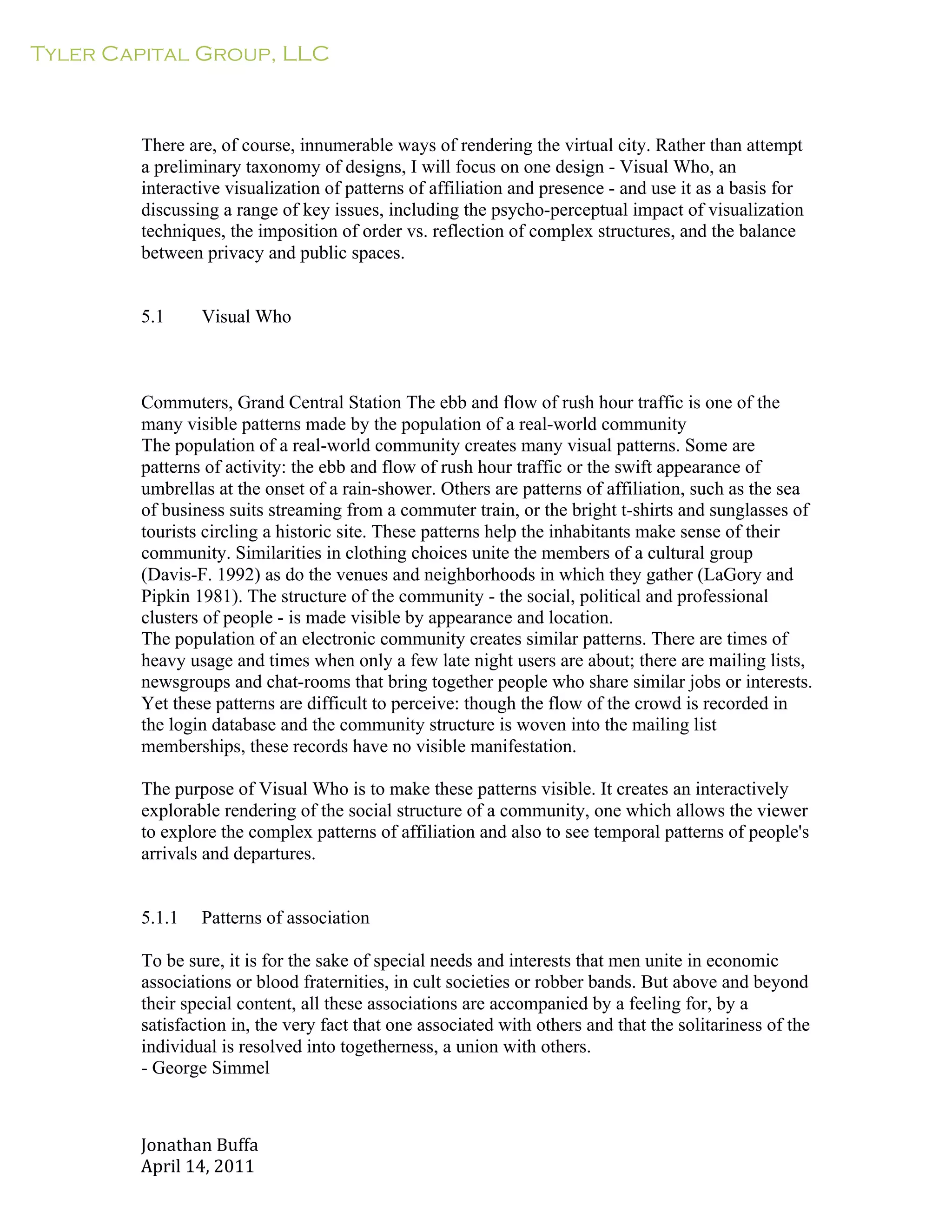 Tyler Capital Group, LLC
Jonathan	
  Buffa	
  
April	
  14,	
  2011	
  
	
  
	
  
	
  
	
  
	
  
There are, of course, innumerable ways of rendering the virtual city. Rather than attempt
a preliminary taxonomy of designs, I will focus on one design - Visual Who, an
interactive visualization of patterns of affiliation and presence - and use it as a basis for
discussing a range of key issues, including the psycho-perceptual impact of visualization
techniques, the imposition of order vs. reflection of complex structures, and the balance
between privacy and public spaces.
	
  
	
  
	
  
5.1 Visual Who
	
  
	
  
	
  
	
  
Commuters, Grand Central Station The ebb and flow of rush hour traffic is one of the
many visible patterns made by the population of a real-world community
The population of a real-world community creates many visual patterns. Some are
patterns of activity: the ebb and flow of rush hour traffic or the swift appearance of
umbrellas at the onset of a rain-shower. Others are patterns of affiliation, such as the sea
of business suits streaming from a commuter train, or the bright t-shirts and sunglasses of
tourists circling a historic site. These patterns help the inhabitants make sense of their
community. Similarities in clothing choices unite the members of a cultural group
(Davis-F. 1992) as do the venues and neighborhoods in which they gather (LaGory and
Pipkin 1981). The structure of the community - the social, political and professional
clusters of people - is made visible by appearance and location.
The population of an electronic community creates similar patterns. There are times of
heavy usage and times when only a few late night users are about; there are mailing lists,
newsgroups and chat-rooms that bring together people who share similar jobs or interests.
Yet these patterns are difficult to perceive: though the flow of the crowd is recorded in
the login database and the community structure is woven into the mailing list
memberships, these records have no visible manifestation.
	
  
The purpose of Visual Who is to make these patterns visible. It creates an interactively
explorable rendering of the social structure of a community, one which allows the viewer
to explore the complex patterns of affiliation and also to see temporal patterns of people's
arrivals and departures.
	
  
	
  
	
  
5.1.1 Patterns of association
	
  
To be sure, it is for the sake of special needs and interests that men unite in economic
associations or blood fraternities, in cult societies or robber bands. But above and beyond
their special content, all these associations are accompanied by a feeling for, by a
satisfaction in, the very fact that one associated with others and that the solitariness of the
individual is resolved into togetherness, a union with others.
- George Simmel
 