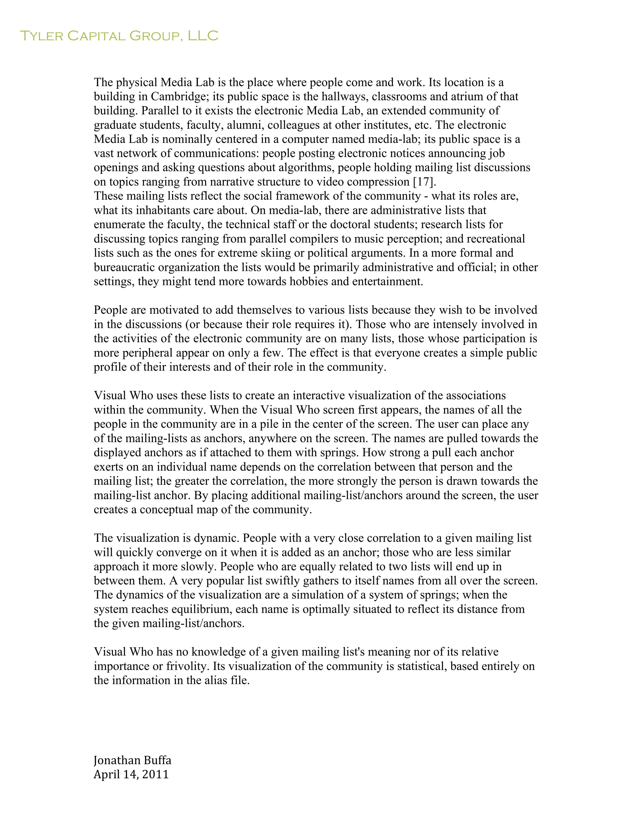 Tyler Capital Group, LLC
Jonathan	
  Buffa	
  
April	
  14,	
  2011	
  
	
  
	
  
	
  
	
  
The physical Media Lab is the place where people come and work. Its location is a
building in Cambridge; its public space is the hallways, classrooms and atrium of that
building. Parallel to it exists the electronic Media Lab, an extended community of
graduate students, faculty, alumni, colleagues at other institutes, etc. The electronic
Media Lab is nominally centered in a computer named media-lab; its public space is a
vast network of communications: people posting electronic notices announcing job
openings and asking questions about algorithms, people holding mailing list discussions
on topics ranging from narrative structure to video compression [17].
These mailing lists reflect the social framework of the community - what its roles are,
what its inhabitants care about. On media-lab, there are administrative lists that
enumerate the faculty, the technical staff or the doctoral students; research lists for
discussing topics ranging from parallel compilers to music perception; and recreational
lists such as the ones for extreme skiing or political arguments. In a more formal and
bureaucratic organization the lists would be primarily administrative and official; in other
settings, they might tend more towards hobbies and entertainment.
	
  
People are motivated to add themselves to various lists because they wish to be involved
in the discussions (or because their role requires it). Those who are intensely involved in
the activities of the electronic community are on many lists, those whose participation is
more peripheral appear on only a few. The effect is that everyone creates a simple public
profile of their interests and of their role in the community.
	
  
Visual Who uses these lists to create an interactive visualization of the associations
within the community. When the Visual Who screen first appears, the names of all the
people in the community are in a pile in the center of the screen. The user can place any
of the mailing-lists as anchors, anywhere on the screen. The names are pulled towards the
displayed anchors as if attached to them with springs. How strong a pull each anchor
exerts on an individual name depends on the correlation between that person and the
mailing list; the greater the correlation, the more strongly the person is drawn towards the
mailing-list anchor. By placing additional mailing-list/anchors around the screen, the user
creates a conceptual map of the community.
	
  
The visualization is dynamic. People with a very close correlation to a given mailing list
will quickly converge on it when it is added as an anchor; those who are less similar
approach it more slowly. People who are equally related to two lists will end up in
between them. A very popular list swiftly gathers to itself names from all over the screen.
The dynamics of the visualization are a simulation of a system of springs; when the
system reaches equilibrium, each name is optimally situated to reflect its distance from
the given mailing-list/anchors.
	
  
Visual Who has no knowledge of a given mailing list's meaning nor of its relative
importance or frivolity. Its visualization of the community is statistical, based entirely on
the information in the alias file.
 