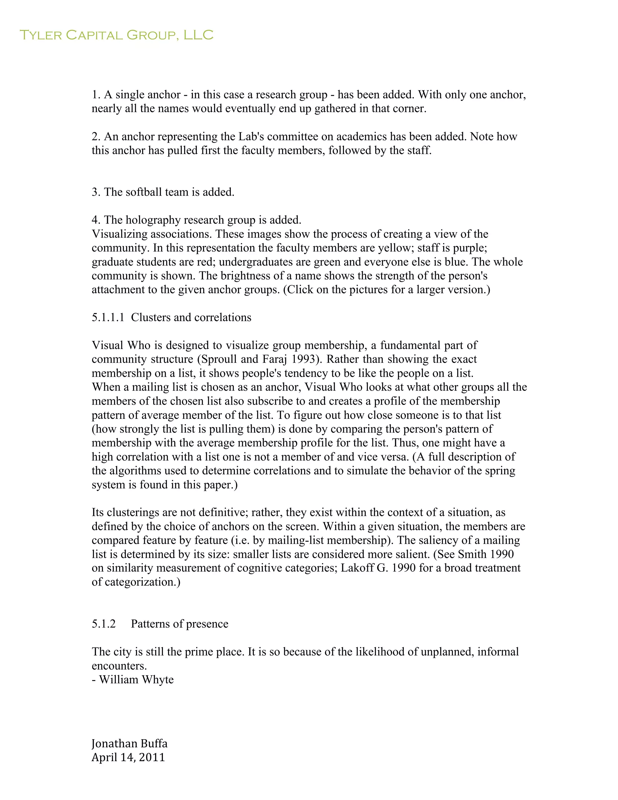 Tyler Capital Group, LLC
Jonathan	
  Buffa	
  
April	
  14,	
  2011	
  
	
  
	
  
	
  
	
  
	
  
1. A single anchor - in this case a research group - has been added. With only one anchor,
nearly all the names would eventually end up gathered in that corner.
	
  
2. An anchor representing the Lab's committee on academics has been added. Note how
this anchor has pulled first the faculty members, followed by the staff.
	
  
	
  
	
  
3. The softball team is added.
	
  
4. The holography research group is added.
Visualizing associations. These images show the process of creating a view of the
community. In this representation the faculty members are yellow; staff is purple;
graduate students are red; undergraduates are green and everyone else is blue. The whole
community is shown. The brightness of a name shows the strength of the person's
attachment to the given anchor groups. (Click on the pictures for a larger version.)
	
  
5.1.1.1 Clusters and correlations
	
  
Visual Who is designed to visualize group membership, a fundamental part of
community structure (Sproull and Faraj 1993). Rather than showing the exact
membership on a list, it shows people's tendency to be like the people on a list.
When a mailing list is chosen as an anchor, Visual Who looks at what other groups all the
members of the chosen list also subscribe to and creates a profile of the membership
pattern of average member of the list. To figure out how close someone is to that list
(how strongly the list is pulling them) is done by comparing the person's pattern of
membership with the average membership profile for the list. Thus, one might have a
high correlation with a list one is not a member of and vice versa. (A full description of
the algorithms used to determine correlations and to simulate the behavior of the spring
system is found in this paper.)
	
  
Its clusterings are not definitive; rather, they exist within the context of a situation, as
defined by the choice of anchors on the screen. Within a given situation, the members are
compared feature by feature (i.e. by mailing-list membership). The saliency of a mailing
list is determined by its size: smaller lists are considered more salient. (See Smith 1990
on similarity measurement of cognitive categories; Lakoff G. 1990 for a broad treatment
of categorization.)
	
  
	
  
	
  
5.1.2 Patterns of presence
	
  
The city is still the prime place. It is so because of the likelihood of unplanned, informal
encounters.
- William Whyte
 