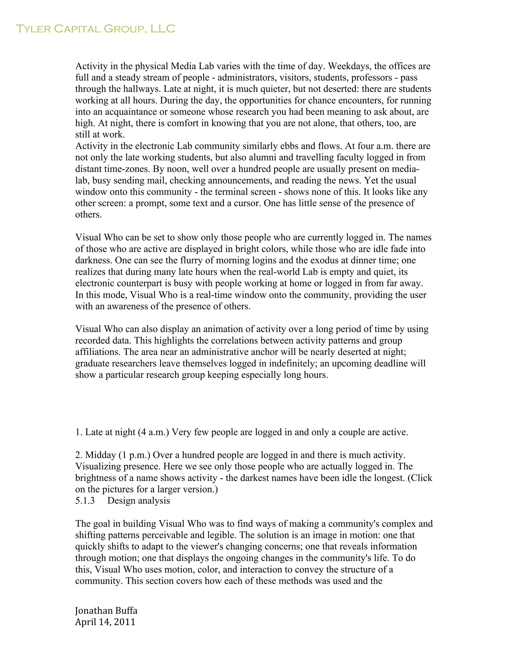 Tyler Capital Group, LLC
Jonathan	
  Buffa	
  
April	
  14,	
  2011	
  
	
  
	
  
	
  
	
  
Activity in the physical Media Lab varies with the time of day. Weekdays, the offices are
full and a steady stream of people - administrators, visitors, students, professors - pass
through the hallways. Late at night, it is much quieter, but not deserted: there are students
working at all hours. During the day, the opportunities for chance encounters, for running
into an acquaintance or someone whose research you had been meaning to ask about, are
high. At night, there is comfort in knowing that you are not alone, that others, too, are
still at work.
Activity in the electronic Lab community similarly ebbs and flows. At four a.m. there are
not only the late working students, but also alumni and travelling faculty logged in from
distant time-zones. By noon, well over a hundred people are usually present on media-
lab, busy sending mail, checking announcements, and reading the news. Yet the usual
window onto this community - the terminal screen - shows none of this. It looks like any
other screen: a prompt, some text and a cursor. One has little sense of the presence of
others.
	
  
Visual Who can be set to show only those people who are currently logged in. The names
of those who are active are displayed in bright colors, while those who are idle fade into
darkness. One can see the flurry of morning logins and the exodus at dinner time; one
realizes that during many late hours when the real-world Lab is empty and quiet, its
electronic counterpart is busy with people working at home or logged in from far away.
In this mode, Visual Who is a real-time window onto the community, providing the user
with an awareness of the presence of others.
	
  
Visual Who can also display an animation of activity over a long period of time by using
recorded data. This highlights the correlations between activity patterns and group
affiliations. The area near an administrative anchor will be nearly deserted at night;
graduate researchers leave themselves logged in indefinitely; an upcoming deadline will
show a particular research group keeping especially long hours.
	
  
	
  
	
  
	
  
	
  
	
  
1. Late at night (4 a.m.) Very few people are logged in and only a couple are active.
	
  
2. Midday (1 p.m.) Over a hundred people are logged in and there is much activity.
Visualizing presence. Here we see only those people who are actually logged in. The
brightness of a name shows activity - the darkest names have been idle the longest. (Click
on the pictures for a larger version.)
5.1.3 Design analysis
	
  
The goal in building Visual Who was to find ways of making a community's complex and
shifting patterns perceivable and legible. The solution is an image in motion: one that
quickly shifts to adapt to the viewer's changing concerns; one that reveals information
through motion; one that displays the ongoing changes in the community's life. To do
this, Visual Who uses motion, color, and interaction to convey the structure of a
community. This section covers how each of these methods was used and the
 