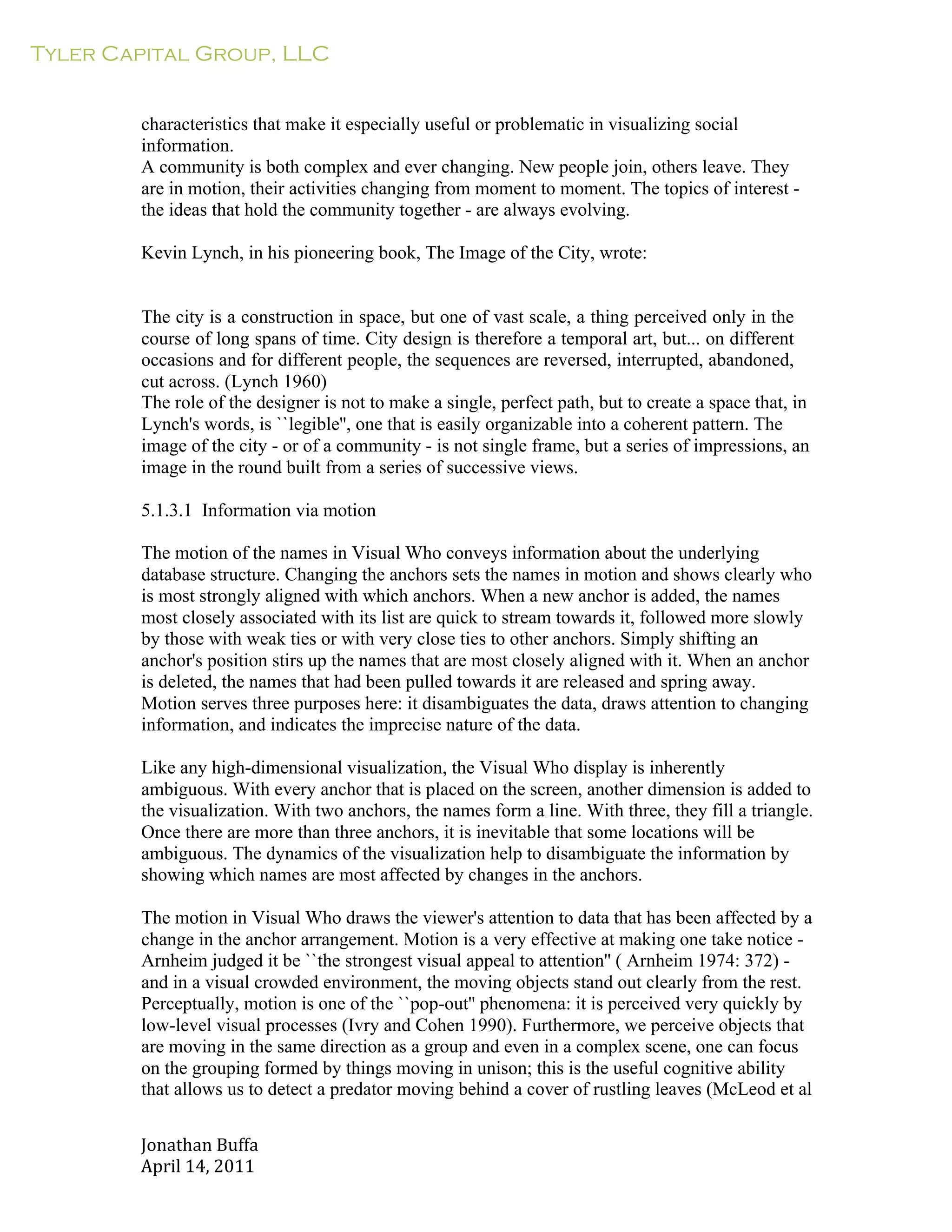 Tyler Capital Group, LLC
Jonathan	
  Buffa	
  
April	
  14,	
  2011	
  
	
  
	
  
	
  
	
  
characteristics that make it especially useful or problematic in visualizing social
information.
A community is both complex and ever changing. New people join, others leave. They
are in motion, their activities changing from moment to moment. The topics of interest -
the ideas that hold the community together - are always evolving.
	
  
Kevin Lynch, in his pioneering book, The Image of the City, wrote:
	
  
	
  
	
  
The city is a construction in space, but one of vast scale, a thing perceived only in the
course of long spans of time. City design is therefore a temporal art, but... on different
occasions and for different people, the sequences are reversed, interrupted, abandoned,
cut across. (Lynch 1960)
The role of the designer is not to make a single, perfect path, but to create a space that, in
Lynch's words, is ``legible'', one that is easily organizable into a coherent pattern. The
image of the city - or of a community - is not single frame, but a series of impressions, an
image in the round built from a series of successive views.
	
  
5.1.3.1 Information via motion
	
  
The motion of the names in Visual Who conveys information about the underlying
database structure. Changing the anchors sets the names in motion and shows clearly who
is most strongly aligned with which anchors. When a new anchor is added, the names
most closely associated with its list are quick to stream towards it, followed more slowly
by those with weak ties or with very close ties to other anchors. Simply shifting an
anchor's position stirs up the names that are most closely aligned with it. When an anchor
is deleted, the names that had been pulled towards it are released and spring away.
Motion serves three purposes here: it disambiguates the data, draws attention to changing
information, and indicates the imprecise nature of the data.
	
  
Like any high-dimensional visualization, the Visual Who display is inherently
ambiguous. With every anchor that is placed on the screen, another dimension is added to
the visualization. With two anchors, the names form a line. With three, they fill a triangle.
Once there are more than three anchors, it is inevitable that some locations will be
ambiguous. The dynamics of the visualization help to disambiguate the information by
showing which names are most affected by changes in the anchors.
	
  
The motion in Visual Who draws the viewer's attention to data that has been affected by a
change in the anchor arrangement. Motion is a very effective at making one take notice -
Arnheim judged it be ``the strongest visual appeal to attention'' ( Arnheim 1974: 372) -
and in a visual crowded environment, the moving objects stand out clearly from the rest.
Perceptually, motion is one of the ``pop-out'' phenomena: it is perceived very quickly by
low-level visual processes (Ivry and Cohen 1990). Furthermore, we perceive objects that
are moving in the same direction as a group and even in a complex scene, one can focus
on the grouping formed by things moving in unison; this is the useful cognitive ability
that allows us to detect a predator moving behind a cover of rustling leaves (McLeod et al
 