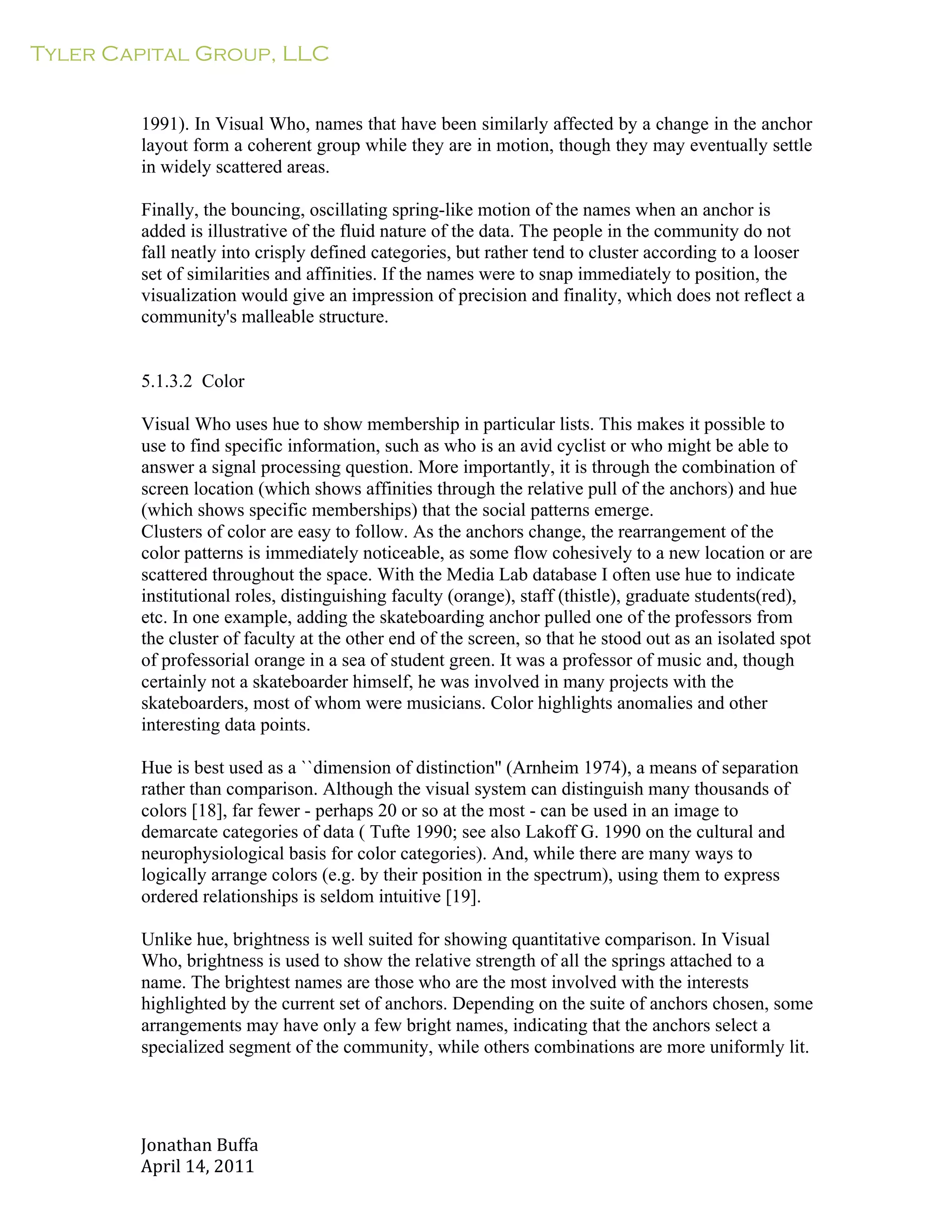 Tyler Capital Group, LLC
Jonathan	
  Buffa	
  
April	
  14,	
  2011	
  
	
  
	
  
	
  
	
  
1991). In Visual Who, names that have been similarly affected by a change in the anchor
layout form a coherent group while they are in motion, though they may eventually settle
in widely scattered areas.
	
  
Finally, the bouncing, oscillating spring-like motion of the names when an anchor is
added is illustrative of the fluid nature of the data. The people in the community do not
fall neatly into crisply defined categories, but rather tend to cluster according to a looser
set of similarities and affinities. If the names were to snap immediately to position, the
visualization would give an impression of precision and finality, which does not reflect a
community's malleable structure.
	
  
	
  
	
  
5.1.3.2 Color
	
  
Visual Who uses hue to show membership in particular lists. This makes it possible to
use to find specific information, such as who is an avid cyclist or who might be able to
answer a signal processing question. More importantly, it is through the combination of
screen location (which shows affinities through the relative pull of the anchors) and hue
(which shows specific memberships) that the social patterns emerge.
Clusters of color are easy to follow. As the anchors change, the rearrangement of the
color patterns is immediately noticeable, as some flow cohesively to a new location or are
scattered throughout the space. With the Media Lab database I often use hue to indicate
institutional roles, distinguishing faculty (orange), staff (thistle), graduate students(red),
etc. In one example, adding the skateboarding anchor pulled one of the professors from
the cluster of faculty at the other end of the screen, so that he stood out as an isolated spot
of professorial orange in a sea of student green. It was a professor of music and, though
certainly not a skateboarder himself, he was involved in many projects with the
skateboarders, most of whom were musicians. Color highlights anomalies and other
interesting data points.
	
  
Hue is best used as a ``dimension of distinction'' (Arnheim 1974), a means of separation
rather than comparison. Although the visual system can distinguish many thousands of
colors [18], far fewer - perhaps 20 or so at the most - can be used in an image to
demarcate categories of data ( Tufte 1990; see also Lakoff G. 1990 on the cultural and
neurophysiological basis for color categories). And, while there are many ways to
logically arrange colors (e.g. by their position in the spectrum), using them to express
ordered relationships is seldom intuitive [19].
	
  
Unlike hue, brightness is well suited for showing quantitative comparison. In Visual
Who, brightness is used to show the relative strength of all the springs attached to a
name. The brightest names are those who are the most involved with the interests
highlighted by the current set of anchors. Depending on the suite of anchors chosen, some
arrangements may have only a few bright names, indicating that the anchors select a
specialized segment of the community, while others combinations are more uniformly lit.
 