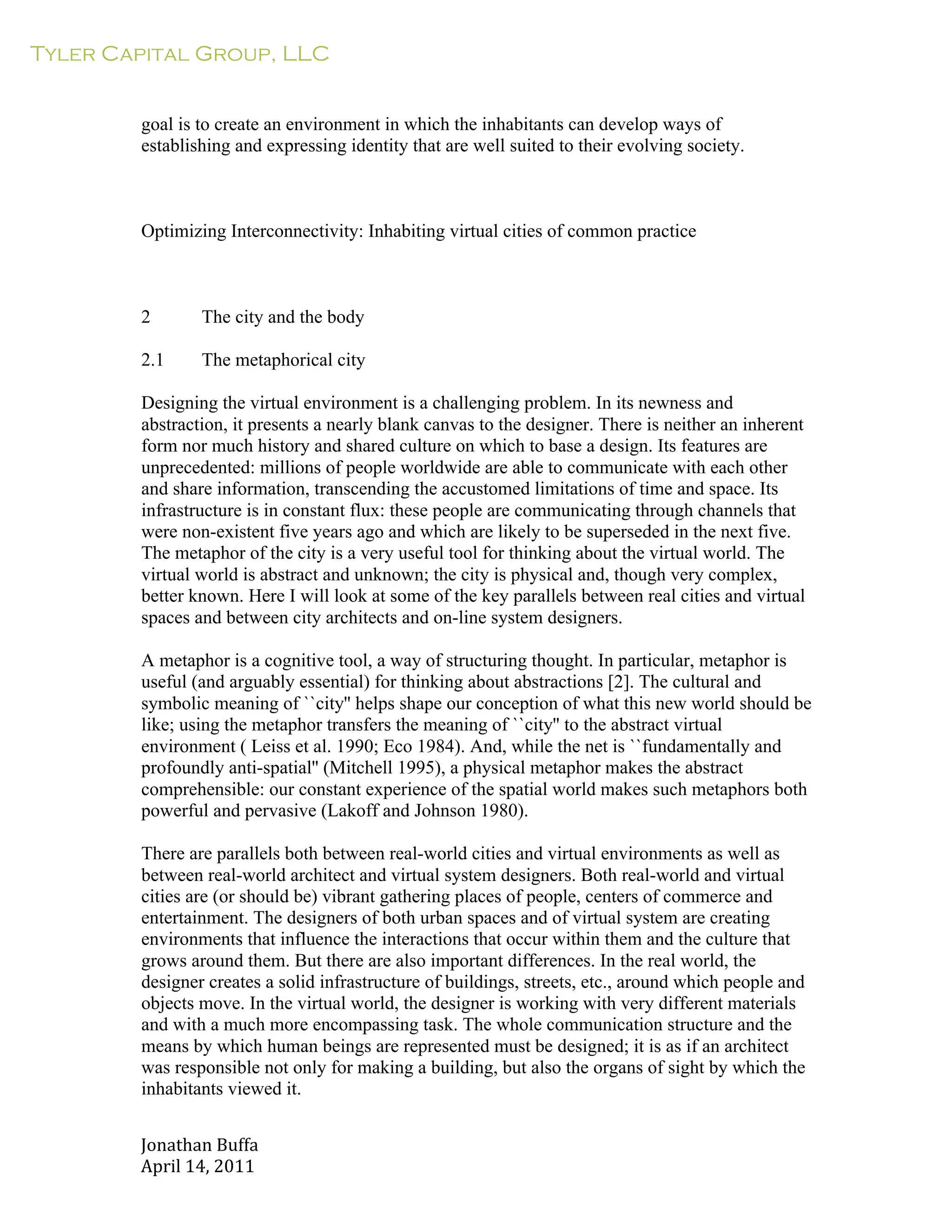 Tyler Capital Group, LLC
Jonathan	
  Buffa	
  
April	
  14,	
  2011	
  
	
  
	
  
	
  
	
  
goal is to create an environment in which the inhabitants can develop ways of
establishing and expressing identity that are well suited to their evolving society.
	
  
	
  
	
  
	
  
Optimizing Interconnectivity: Inhabiting virtual cities of common practice
	
  
	
  
	
  
	
  
2 The city and the body
	
  
2.1 The metaphorical city
	
  
Designing the virtual environment is a challenging problem. In its newness and
abstraction, it presents a nearly blank canvas to the designer. There is neither an inherent
form nor much history and shared culture on which to base a design. Its features are
unprecedented: millions of people worldwide are able to communicate with each other
and share information, transcending the accustomed limitations of time and space. Its
infrastructure is in constant flux: these people are communicating through channels that
were non-existent five years ago and which are likely to be superseded in the next five.
The metaphor of the city is a very useful tool for thinking about the virtual world. The
virtual world is abstract and unknown; the city is physical and, though very complex,
better known. Here I will look at some of the key parallels between real cities and virtual
spaces and between city architects and on-line system designers.
	
  
A metaphor is a cognitive tool, a way of structuring thought. In particular, metaphor is
useful (and arguably essential) for thinking about abstractions [2]. The cultural and
symbolic meaning of ``city'' helps shape our conception of what this new world should be
like; using the metaphor transfers the meaning of ``city'' to the abstract virtual
environment ( Leiss et al. 1990; Eco 1984). And, while the net is ``fundamentally and
profoundly anti-spatial'' (Mitchell 1995), a physical metaphor makes the abstract
comprehensible: our constant experience of the spatial world makes such metaphors both
powerful and pervasive (Lakoff and Johnson 1980).
	
  
There are parallels both between real-world cities and virtual environments as well as
between real-world architect and virtual system designers. Both real-world and virtual
cities are (or should be) vibrant gathering places of people, centers of commerce and
entertainment. The designers of both urban spaces and of virtual system are creating
environments that influence the interactions that occur within them and the culture that
grows around them. But there are also important differences. In the real world, the
designer creates a solid infrastructure of buildings, streets, etc., around which people and
objects move. In the virtual world, the designer is working with very different materials
and with a much more encompassing task. The whole communication structure and the
means by which human beings are represented must be designed; it is as if an architect
was responsible not only for making a building, but also the organs of sight by which the
inhabitants viewed it.
 