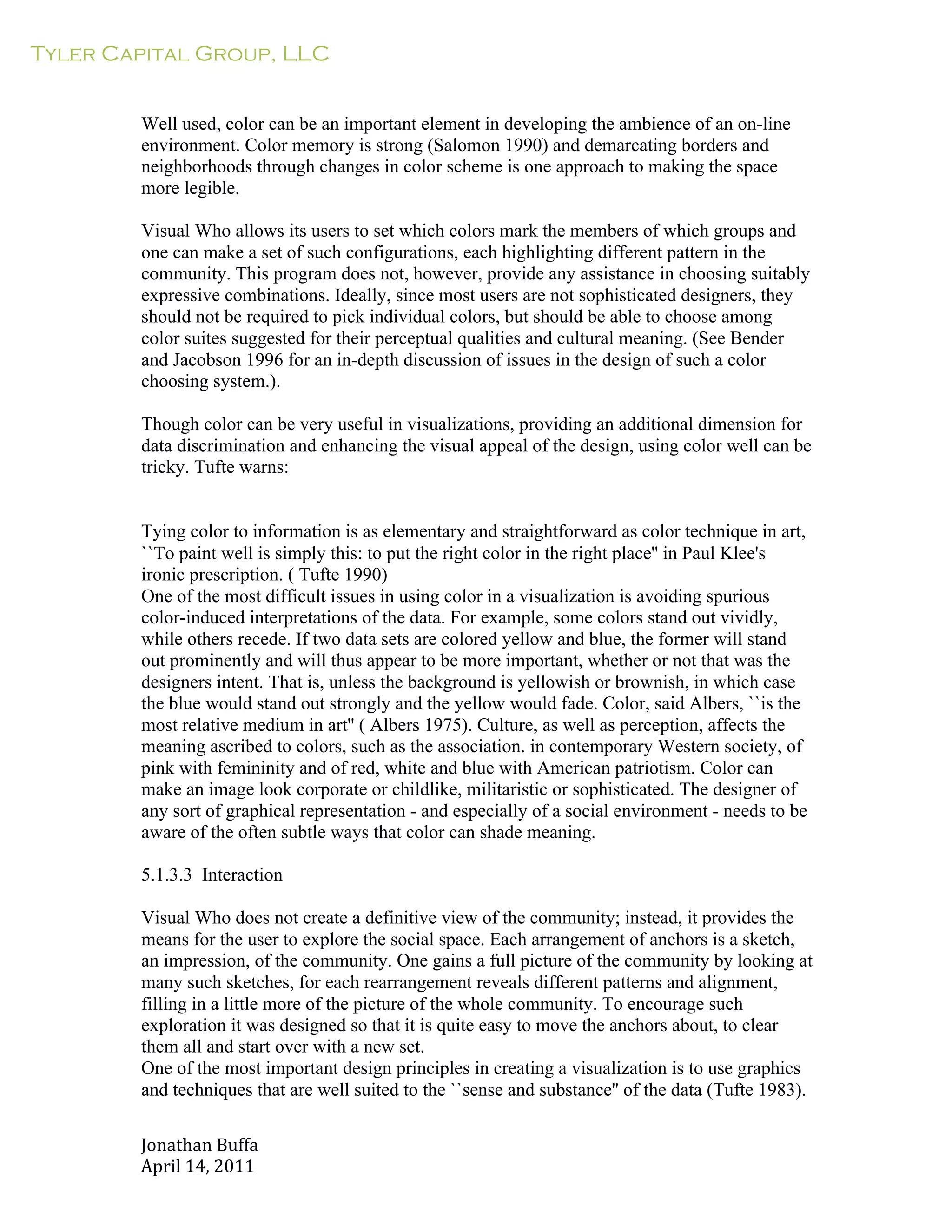 Tyler Capital Group, LLC
Jonathan	
  Buffa	
  
April	
  14,	
  2011	
  
	
  
	
  
	
  
	
  
Well used, color can be an important element in developing the ambience of an on-line
environment. Color memory is strong (Salomon 1990) and demarcating borders and
neighborhoods through changes in color scheme is one approach to making the space
more legible.
	
  
Visual Who allows its users to set which colors mark the members of which groups and
one can make a set of such configurations, each highlighting different pattern in the
community. This program does not, however, provide any assistance in choosing suitably
expressive combinations. Ideally, since most users are not sophisticated designers, they
should not be required to pick individual colors, but should be able to choose among
color suites suggested for their perceptual qualities and cultural meaning. (See Bender
and Jacobson 1996 for an in-depth discussion of issues in the design of such a color
choosing system.).
	
  
Though color can be very useful in visualizations, providing an additional dimension for
data discrimination and enhancing the visual appeal of the design, using color well can be
tricky. Tufte warns:
	
  
	
  
	
  
Tying color to information is as elementary and straightforward as color technique in art,
``To paint well is simply this: to put the right color in the right place'' in Paul Klee's
ironic prescription. ( Tufte 1990)
One of the most difficult issues in using color in a visualization is avoiding spurious
color-induced interpretations of the data. For example, some colors stand out vividly,
while others recede. If two data sets are colored yellow and blue, the former will stand
out prominently and will thus appear to be more important, whether or not that was the
designers intent. That is, unless the background is yellowish or brownish, in which case
the blue would stand out strongly and the yellow would fade. Color, said Albers, ``is the
most relative medium in art'' ( Albers 1975). Culture, as well as perception, affects the
meaning ascribed to colors, such as the association. in contemporary Western society, of
pink with femininity and of red, white and blue with American patriotism. Color can
make an image look corporate or childlike, militaristic or sophisticated. The designer of
any sort of graphical representation - and especially of a social environment - needs to be
aware of the often subtle ways that color can shade meaning.
	
  
5.1.3.3 Interaction
	
  
Visual Who does not create a definitive view of the community; instead, it provides the
means for the user to explore the social space. Each arrangement of anchors is a sketch,
an impression, of the community. One gains a full picture of the community by looking at
many such sketches, for each rearrangement reveals different patterns and alignment,
filling in a little more of the picture of the whole community. To encourage such
exploration it was designed so that it is quite easy to move the anchors about, to clear
them all and start over with a new set.
One of the most important design principles in creating a visualization is to use graphics
and techniques that are well suited to the ``sense and substance'' of the data (Tufte 1983).
 