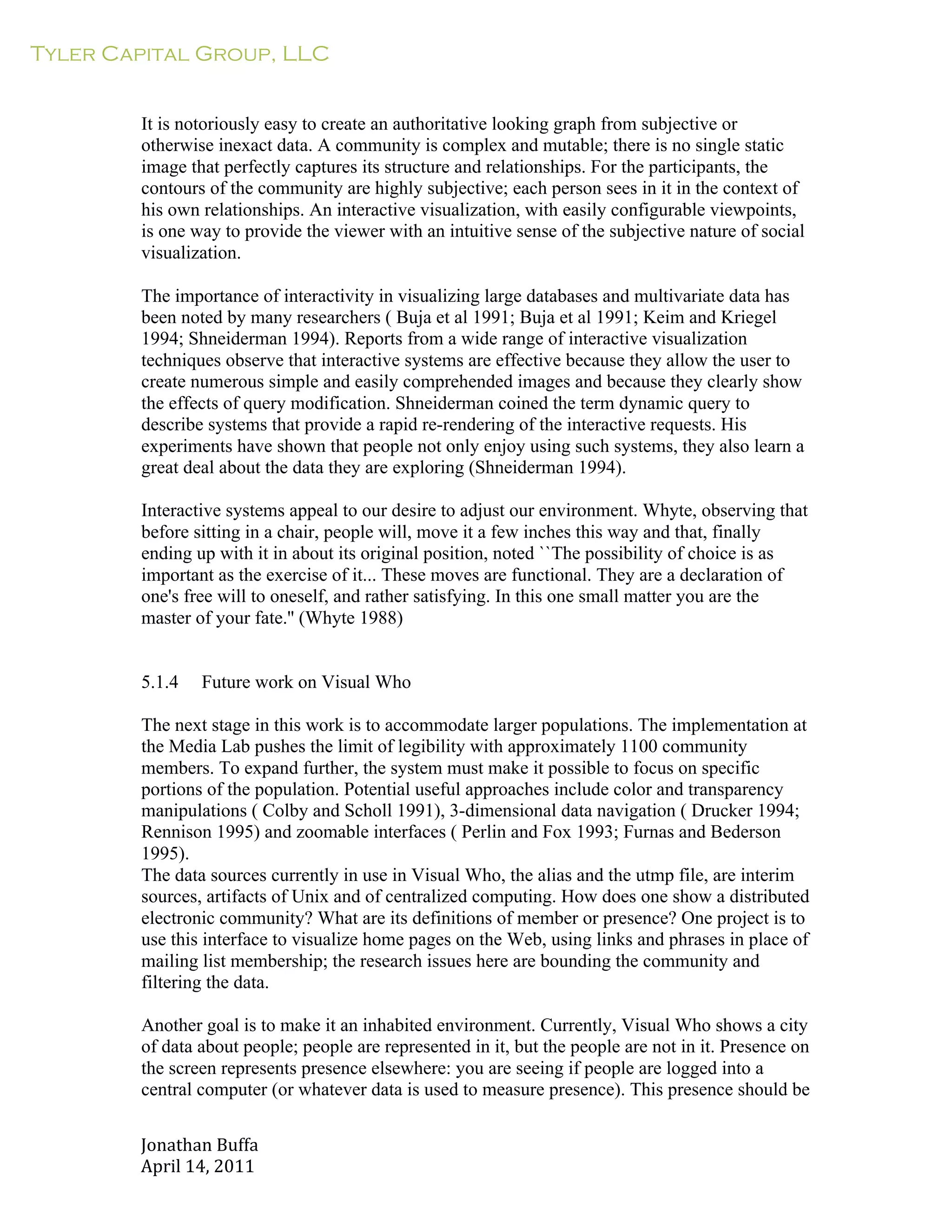 Tyler Capital Group, LLC
Jonathan	
  Buffa	
  
April	
  14,	
  2011	
  
	
  
	
  
	
  
	
  
It is notoriously easy to create an authoritative looking graph from subjective or
otherwise inexact data. A community is complex and mutable; there is no single static
image that perfectly captures its structure and relationships. For the participants, the
contours of the community are highly subjective; each person sees in it in the context of
his own relationships. An interactive visualization, with easily configurable viewpoints,
is one way to provide the viewer with an intuitive sense of the subjective nature of social
visualization.
	
  
The importance of interactivity in visualizing large databases and multivariate data has
been noted by many researchers ( Buja et al 1991; Buja et al 1991; Keim and Kriegel
1994; Shneiderman 1994). Reports from a wide range of interactive visualization
techniques observe that interactive systems are effective because they allow the user to
create numerous simple and easily comprehended images and because they clearly show
the effects of query modification. Shneiderman coined the term dynamic query to
describe systems that provide a rapid re-rendering of the interactive requests. His
experiments have shown that people not only enjoy using such systems, they also learn a
great deal about the data they are exploring (Shneiderman 1994).
	
  
Interactive systems appeal to our desire to adjust our environment. Whyte, observing that
before sitting in a chair, people will, move it a few inches this way and that, finally
ending up with it in about its original position, noted ``The possibility of choice is as
important as the exercise of it... These moves are functional. They are a declaration of
one's free will to oneself, and rather satisfying. In this one small matter you are the
master of your fate.'' (Whyte 1988)
	
  
	
  
	
  
5.1.4 Future work on Visual Who
	
  
The next stage in this work is to accommodate larger populations. The implementation at
the Media Lab pushes the limit of legibility with approximately 1100 community
members. To expand further, the system must make it possible to focus on specific
portions of the population. Potential useful approaches include color and transparency
manipulations ( Colby and Scholl 1991), 3-dimensional data navigation ( Drucker 1994;
Rennison 1995) and zoomable interfaces ( Perlin and Fox 1993; Furnas and Bederson
1995).
The data sources currently in use in Visual Who, the alias and the utmp file, are interim
sources, artifacts of Unix and of centralized computing. How does one show a distributed
electronic community? What are its definitions of member or presence? One project is to
use this interface to visualize home pages on the Web, using links and phrases in place of
mailing list membership; the research issues here are bounding the community and
filtering the data.
	
  
Another goal is to make it an inhabited environment. Currently, Visual Who shows a city
of data about people; people are represented in it, but the people are not in it. Presence on
the screen represents presence elsewhere: you are seeing if people are logged into a
central computer (or whatever data is used to measure presence). This presence should be
 