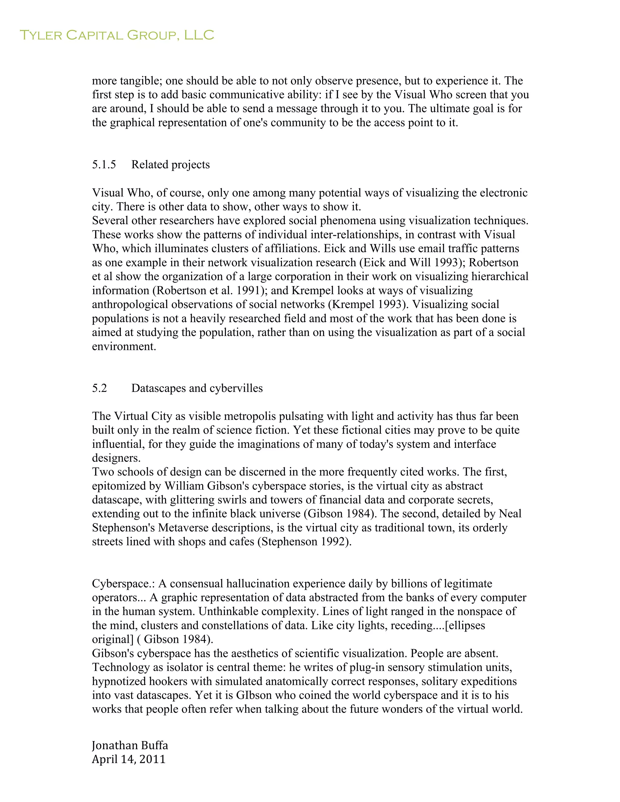 Tyler Capital Group, LLC
Jonathan	
  Buffa	
  
April	
  14,	
  2011	
  
	
  
	
  
	
  
	
  
more tangible; one should be able to not only observe presence, but to experience it. The
first step is to add basic communicative ability: if I see by the Visual Who screen that you
are around, I should be able to send a message through it to you. The ultimate goal is for
the graphical representation of one's community to be the access point to it.
	
  
	
  
	
  
5.1.5 Related projects
	
  
Visual Who, of course, only one among many potential ways of visualizing the electronic
city. There is other data to show, other ways to show it.
Several other researchers have explored social phenomena using visualization techniques.
These works show the patterns of individual inter-relationships, in contrast with Visual
Who, which illuminates clusters of affiliations. Eick and Wills use email traffic patterns
as one example in their network visualization research (Eick and Will 1993); Robertson
et al show the organization of a large corporation in their work on visualizing hierarchical
information (Robertson et al. 1991); and Krempel looks at ways of visualizing
anthropological observations of social networks (Krempel 1993). Visualizing social
populations is not a heavily researched field and most of the work that has been done is
aimed at studying the population, rather than on using the visualization as part of a social
environment.
	
  
	
  
	
  
5.2 Datascapes and cybervilles
	
  
The Virtual City as visible metropolis pulsating with light and activity has thus far been
built only in the realm of science fiction. Yet these fictional cities may prove to be quite
influential, for they guide the imaginations of many of today's system and interface
designers.
Two schools of design can be discerned in the more frequently cited works. The first,
epitomized by William Gibson's cyberspace stories, is the virtual city as abstract
datascape, with glittering swirls and towers of financial data and corporate secrets,
extending out to the infinite black universe (Gibson 1984). The second, detailed by Neal
Stephenson's Metaverse descriptions, is the virtual city as traditional town, its orderly
streets lined with shops and cafes (Stephenson 1992).
	
  
	
  
	
  
Cyberspace.: A consensual hallucination experience daily by billions of legitimate
operators... A graphic representation of data abstracted from the banks of every computer
in the human system. Unthinkable complexity. Lines of light ranged in the nonspace of
the mind, clusters and constellations of data. Like city lights, receding....[ellipses
original] ( Gibson 1984).
Gibson's cyberspace has the aesthetics of scientific visualization. People are absent.
Technology as isolator is central theme: he writes of plug-in sensory stimulation units,
hypnotized hookers with simulated anatomically correct responses, solitary expeditions
into vast datascapes. Yet it is GIbson who coined the world cyberspace and it is to his
works that people often refer when talking about the future wonders of the virtual world.
 