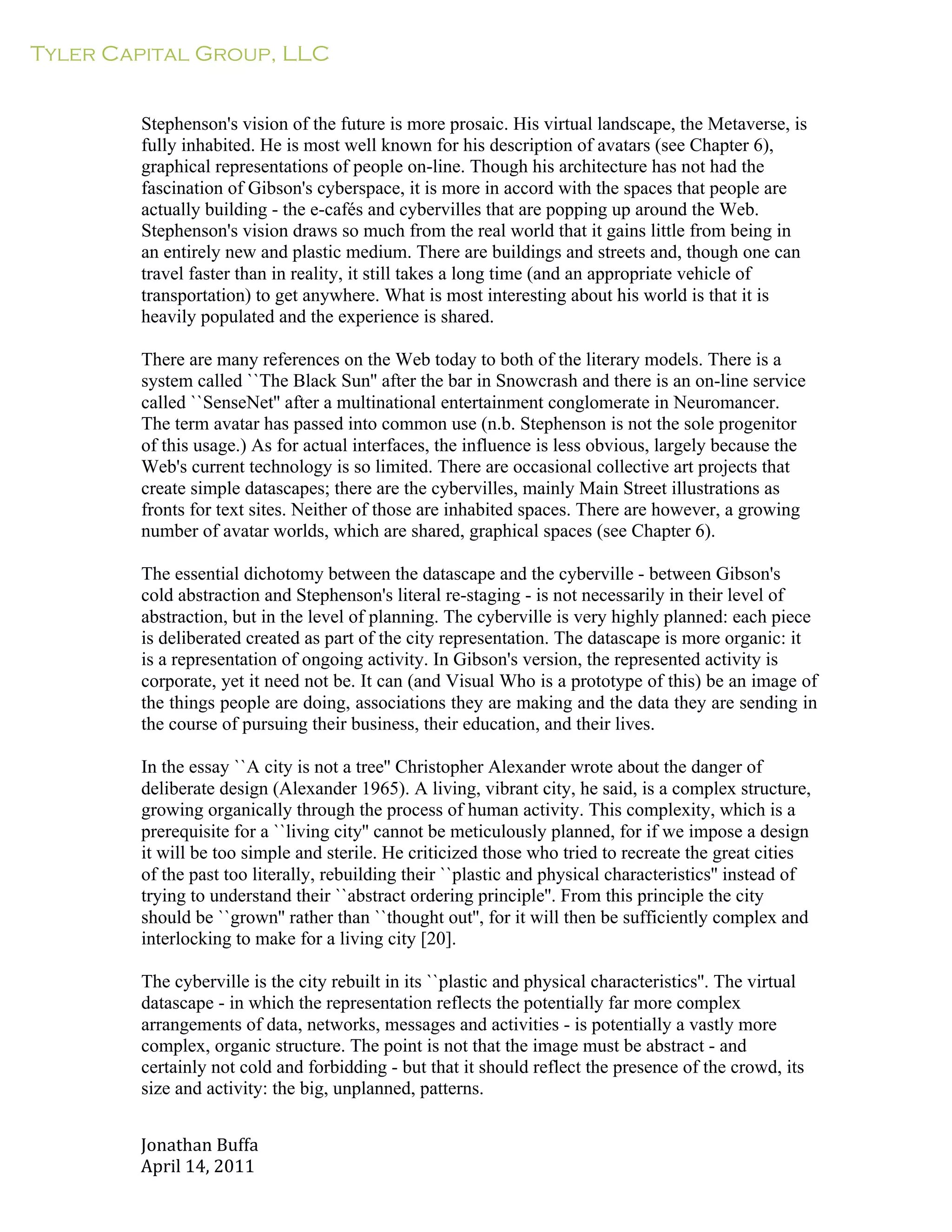 Tyler Capital Group, LLC
Jonathan	
  Buffa	
  
April	
  14,	
  2011	
  
	
  
	
  
	
  
	
  
Stephenson's vision of the future is more prosaic. His virtual landscape, the Metaverse, is
fully inhabited. He is most well known for his description of avatars (see Chapter 6),
graphical representations of people on-line. Though his architecture has not had the
fascination of Gibson's cyberspace, it is more in accord with the spaces that people are
actually building - the e-cafés and cybervilles that are popping up around the Web.
Stephenson's vision draws so much from the real world that it gains little from being in
an entirely new and plastic medium. There are buildings and streets and, though one can
travel faster than in reality, it still takes a long time (and an appropriate vehicle of
transportation) to get anywhere. What is most interesting about his world is that it is
heavily populated and the experience is shared.
	
  
There are many references on the Web today to both of the literary models. There is a
system called ``The Black Sun'' after the bar in Snowcrash and there is an on-line service
called ``SenseNet'' after a multinational entertainment conglomerate in Neuromancer.
The term avatar has passed into common use (n.b. Stephenson is not the sole progenitor
of this usage.) As for actual interfaces, the influence is less obvious, largely because the
Web's current technology is so limited. There are occasional collective art projects that
create simple datascapes; there are the cybervilles, mainly Main Street illustrations as
fronts for text sites. Neither of those are inhabited spaces. There are however, a growing
number of avatar worlds, which are shared, graphical spaces (see Chapter 6).
	
  
The essential dichotomy between the datascape and the cyberville - between Gibson's
cold abstraction and Stephenson's literal re-staging - is not necessarily in their level of
abstraction, but in the level of planning. The cyberville is very highly planned: each piece
is deliberated created as part of the city representation. The datascape is more organic: it
is a representation of ongoing activity. In Gibson's version, the represented activity is
corporate, yet it need not be. It can (and Visual Who is a prototype of this) be an image of
the things people are doing, associations they are making and the data they are sending in
the course of pursuing their business, their education, and their lives.
	
  
In the essay ``A city is not a tree'' Christopher Alexander wrote about the danger of
deliberate design (Alexander 1965). A living, vibrant city, he said, is a complex structure,
growing organically through the process of human activity. This complexity, which is a
prerequisite for a ``living city'' cannot be meticulously planned, for if we impose a design
it will be too simple and sterile. He criticized those who tried to recreate the great cities
of the past too literally, rebuilding their ``plastic and physical characteristics'' instead of
trying to understand their ``abstract ordering principle''. From this principle the city
should be ``grown'' rather than ``thought out'', for it will then be sufficiently complex and
interlocking to make for a living city [20].
	
  
The cyberville is the city rebuilt in its ``plastic and physical characteristics''. The virtual
datascape - in which the representation reflects the potentially far more complex
arrangements of data, networks, messages and activities - is potentially a vastly more
complex, organic structure. The point is not that the image must be abstract - and
certainly not cold and forbidding - but that it should reflect the presence of the crowd, its
size and activity: the big, unplanned, patterns.
 