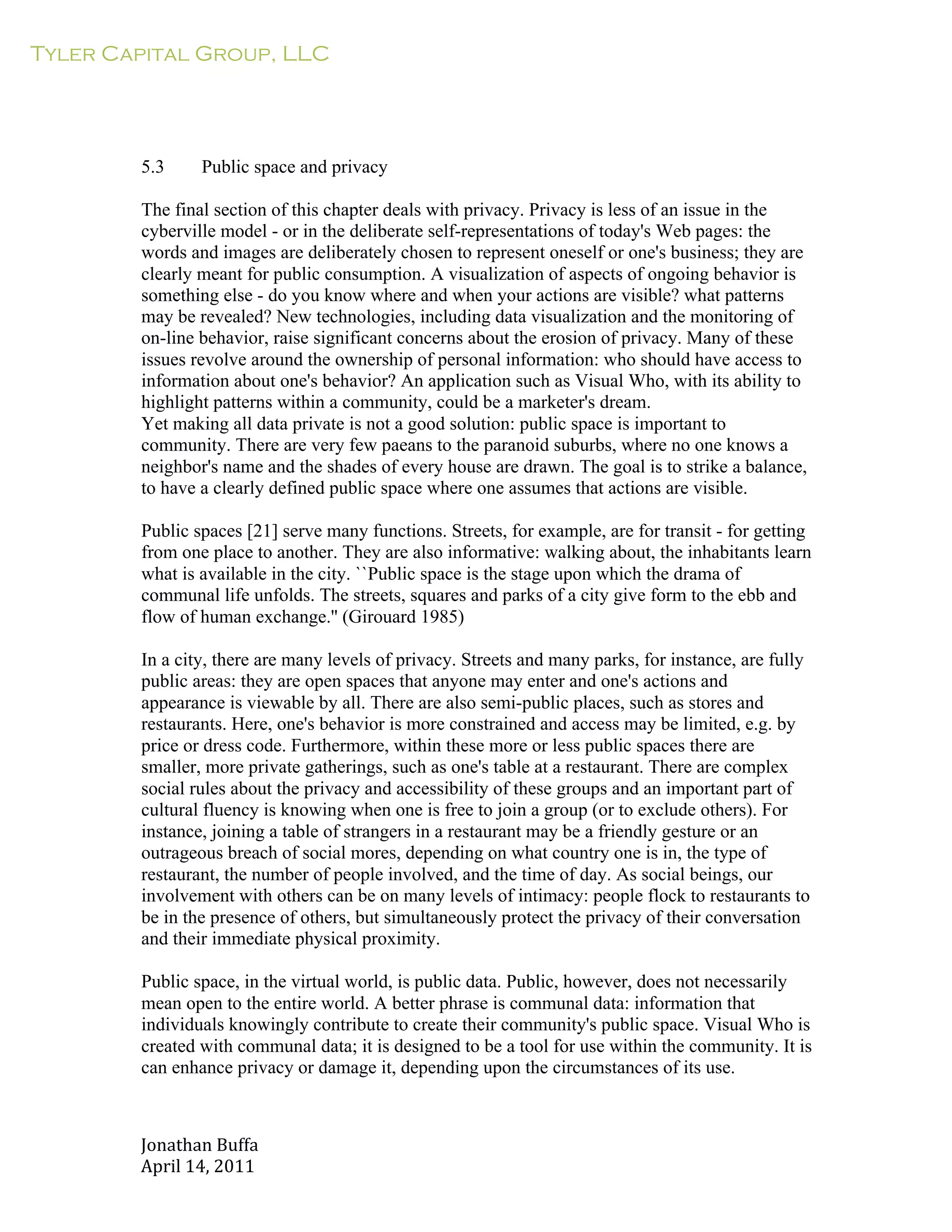 Tyler Capital Group, LLC
Jonathan	
  Buffa	
  
April	
  14,	
  2011	
  
	
  
	
  
	
  
	
  
	
  
	
  
	
  
5.3 Public space and privacy
	
  
The final section of this chapter deals with privacy. Privacy is less of an issue in the
cyberville model - or in the deliberate self-representations of today's Web pages: the
words and images are deliberately chosen to represent oneself or one's business; they are
clearly meant for public consumption. A visualization of aspects of ongoing behavior is
something else - do you know where and when your actions are visible? what patterns
may be revealed? New technologies, including data visualization and the monitoring of
on-line behavior, raise significant concerns about the erosion of privacy. Many of these
issues revolve around the ownership of personal information: who should have access to
information about one's behavior? An application such as Visual Who, with its ability to
highlight patterns within a community, could be a marketer's dream.
Yet making all data private is not a good solution: public space is important to
community. There are very few paeans to the paranoid suburbs, where no one knows a
neighbor's name and the shades of every house are drawn. The goal is to strike a balance,
to have a clearly defined public space where one assumes that actions are visible.
	
  
Public spaces [21] serve many functions. Streets, for example, are for transit - for getting
from one place to another. They are also informative: walking about, the inhabitants learn
what is available in the city. ``Public space is the stage upon which the drama of
communal life unfolds. The streets, squares and parks of a city give form to the ebb and
flow of human exchange.'' (Girouard 1985)
	
  
In a city, there are many levels of privacy. Streets and many parks, for instance, are fully
public areas: they are open spaces that anyone may enter and one's actions and
appearance is viewable by all. There are also semi-public places, such as stores and
restaurants. Here, one's behavior is more constrained and access may be limited, e.g. by
price or dress code. Furthermore, within these more or less public spaces there are
smaller, more private gatherings, such as one's table at a restaurant. There are complex
social rules about the privacy and accessibility of these groups and an important part of
cultural fluency is knowing when one is free to join a group (or to exclude others). For
instance, joining a table of strangers in a restaurant may be a friendly gesture or an
outrageous breach of social mores, depending on what country one is in, the type of
restaurant, the number of people involved, and the time of day. As social beings, our
involvement with others can be on many levels of intimacy: people flock to restaurants to
be in the presence of others, but simultaneously protect the privacy of their conversation
and their immediate physical proximity.
	
  
Public space, in the virtual world, is public data. Public, however, does not necessarily
mean open to the entire world. A better phrase is communal data: information that
individuals knowingly contribute to create their community's public space. Visual Who is
created with communal data; it is designed to be a tool for use within the community. It is
can enhance privacy or damage it, depending upon the circumstances of its use.
 