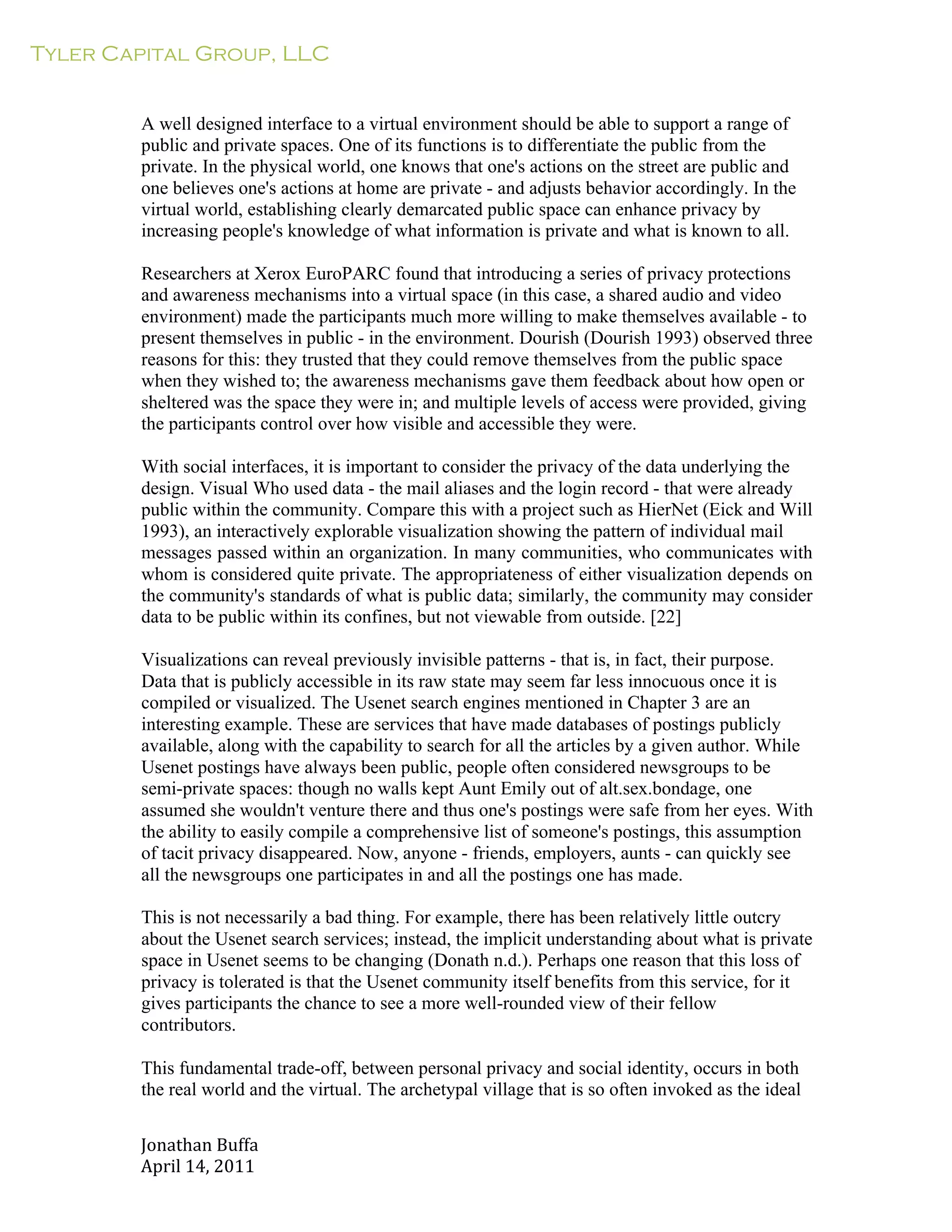Tyler Capital Group, LLC
Jonathan	
  Buffa	
  
April	
  14,	
  2011	
  
	
  
	
  
	
  
	
  
A well designed interface to a virtual environment should be able to support a range of
public and private spaces. One of its functions is to differentiate the public from the
private. In the physical world, one knows that one's actions on the street are public and
one believes one's actions at home are private - and adjusts behavior accordingly. In the
virtual world, establishing clearly demarcated public space can enhance privacy by
increasing people's knowledge of what information is private and what is known to all.
	
  
Researchers at Xerox EuroPARC found that introducing a series of privacy protections
and awareness mechanisms into a virtual space (in this case, a shared audio and video
environment) made the participants much more willing to make themselves available - to
present themselves in public - in the environment. Dourish (Dourish 1993) observed three
reasons for this: they trusted that they could remove themselves from the public space
when they wished to; the awareness mechanisms gave them feedback about how open or
sheltered was the space they were in; and multiple levels of access were provided, giving
the participants control over how visible and accessible they were.
	
  
With social interfaces, it is important to consider the privacy of the data underlying the
design. Visual Who used data - the mail aliases and the login record - that were already
public within the community. Compare this with a project such as HierNet (Eick and Will
1993), an interactively explorable visualization showing the pattern of individual mail
messages passed within an organization. In many communities, who communicates with
whom is considered quite private. The appropriateness of either visualization depends on
the community's standards of what is public data; similarly, the community may consider
data to be public within its confines, but not viewable from outside. [22]
	
  
Visualizations can reveal previously invisible patterns - that is, in fact, their purpose.
Data that is publicly accessible in its raw state may seem far less innocuous once it is
compiled or visualized. The Usenet search engines mentioned in Chapter 3 are an
interesting example. These are services that have made databases of postings publicly
available, along with the capability to search for all the articles by a given author. While
Usenet postings have always been public, people often considered newsgroups to be
semi-private spaces: though no walls kept Aunt Emily out of alt.sex.bondage, one
assumed she wouldn't venture there and thus one's postings were safe from her eyes. With
the ability to easily compile a comprehensive list of someone's postings, this assumption
of tacit privacy disappeared. Now, anyone - friends, employers, aunts - can quickly see
all the newsgroups one participates in and all the postings one has made.
	
  
This is not necessarily a bad thing. For example, there has been relatively little outcry
about the Usenet search services; instead, the implicit understanding about what is private
space in Usenet seems to be changing (Donath n.d.). Perhaps one reason that this loss of
privacy is tolerated is that the Usenet community itself benefits from this service, for it
gives participants the chance to see a more well-rounded view of their fellow
contributors.
	
  
This fundamental trade-off, between personal privacy and social identity, occurs in both
the real world and the virtual. The archetypal village that is so often invoked as the ideal
 