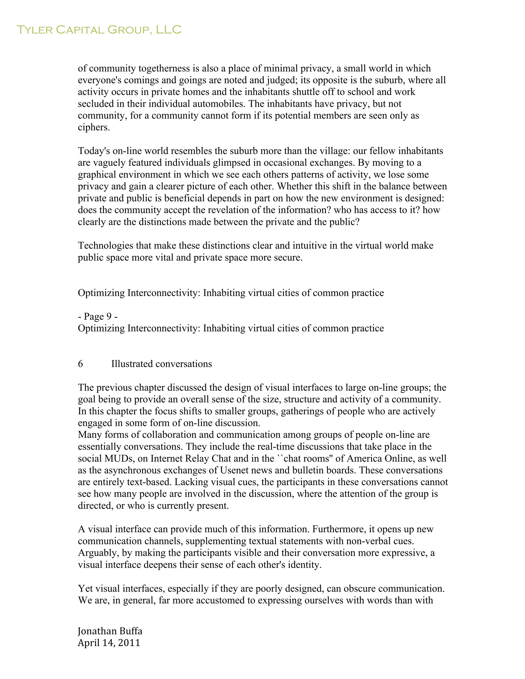 Tyler Capital Group, LLC
Jonathan	
  Buffa	
  
April	
  14,	
  2011	
  
	
  
	
  
	
  
	
  
of community togetherness is also a place of minimal privacy, a small world in which
everyone's comings and goings are noted and judged; its opposite is the suburb, where all
activity occurs in private homes and the inhabitants shuttle off to school and work
secluded in their individual automobiles. The inhabitants have privacy, but not
community, for a community cannot form if its potential members are seen only as
ciphers.
	
  
Today's on-line world resembles the suburb more than the village: our fellow inhabitants
are vaguely featured individuals glimpsed in occasional exchanges. By moving to a
graphical environment in which we see each others patterns of activity, we lose some
privacy and gain a clearer picture of each other. Whether this shift in the balance between
private and public is beneficial depends in part on how the new environment is designed:
does the community accept the revelation of the information? who has access to it? how
clearly are the distinctions made between the private and the public?
	
  
Technologies that make these distinctions clear and intuitive in the virtual world make
public space more vital and private space more secure.
	
  
	
  
	
  
Optimizing Interconnectivity: Inhabiting virtual cities of common practice
	
  
- Page 9 -
Optimizing Interconnectivity: Inhabiting virtual cities of common practice
	
  
	
  
	
  
6 Illustrated conversations
	
  
The previous chapter discussed the design of visual interfaces to large on-line groups; the
goal being to provide an overall sense of the size, structure and activity of a community.
In this chapter the focus shifts to smaller groups, gatherings of people who are actively
engaged in some form of on-line discussion.
Many forms of collaboration and communication among groups of people on-line are
essentially conversations. They include the real-time discussions that take place in the
social MUDs, on Internet Relay Chat and in the ``chat rooms'' of America Online, as well
as the asynchronous exchanges of Usenet news and bulletin boards. These conversations
are entirely text-based. Lacking visual cues, the participants in these conversations cannot
see how many people are involved in the discussion, where the attention of the group is
directed, or who is currently present.
	
  
A visual interface can provide much of this information. Furthermore, it opens up new
communication channels, supplementing textual statements with non-verbal cues.
Arguably, by making the participants visible and their conversation more expressive, a
visual interface deepens their sense of each other's identity.
	
  
Yet visual interfaces, especially if they are poorly designed, can obscure communication.
We are, in general, far more accustomed to expressing ourselves with words than with
 
