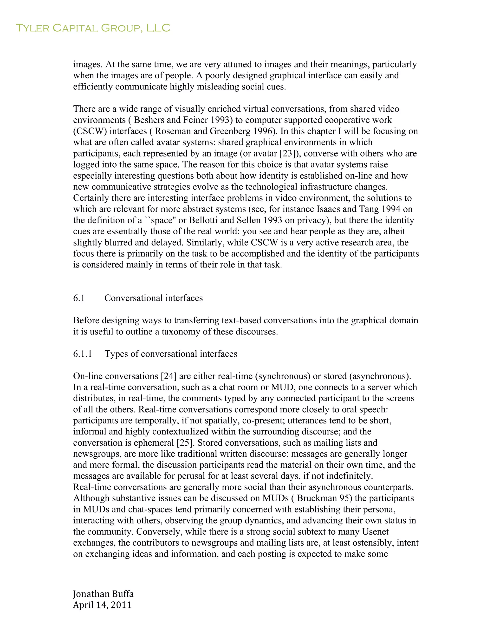 Tyler Capital Group, LLC
Jonathan	
  Buffa	
  
April	
  14,	
  2011	
  
	
  
	
  
	
  
	
  
images. At the same time, we are very attuned to images and their meanings, particularly
when the images are of people. A poorly designed graphical interface can easily and
efficiently communicate highly misleading social cues.
	
  
There are a wide range of visually enriched virtual conversations, from shared video
environments ( Beshers and Feiner 1993) to computer supported cooperative work
(CSCW) interfaces ( Roseman and Greenberg 1996). In this chapter I will be focusing on
what are often called avatar systems: shared graphical environments in which
participants, each represented by an image (or avatar [23]), converse with others who are
logged into the same space. The reason for this choice is that avatar systems raise
especially interesting questions both about how identity is established on-line and how
new communicative strategies evolve as the technological infrastructure changes.
Certainly there are interesting interface problems in video environment, the solutions to
which are relevant for more abstract systems (see, for instance Isaacs and Tang 1994 on
the definition of a ``space'' or Bellotti and Sellen 1993 on privacy), but there the identity
cues are essentially those of the real world: you see and hear people as they are, albeit
slightly blurred and delayed. Similarly, while CSCW is a very active research area, the
focus there is primarily on the task to be accomplished and the identity of the participants
is considered mainly in terms of their role in that task.
	
  
	
  
	
  
6.1 Conversational interfaces
	
  
Before designing ways to transferring text-based conversations into the graphical domain
it is useful to outline a taxonomy of these discourses.
	
  
6.1.1 Types of conversational interfaces
	
  
On-line conversations [24] are either real-time (synchronous) or stored (asynchronous).
In a real-time conversation, such as a chat room or MUD, one connects to a server which
distributes, in real-time, the comments typed by any connected participant to the screens
of all the others. Real-time conversations correspond more closely to oral speech:
participants are temporally, if not spatially, co-present; utterances tend to be short,
informal and highly contextualized within the surrounding discourse; and the
conversation is ephemeral [25]. Stored conversations, such as mailing lists and
newsgroups, are more like traditional written discourse: messages are generally longer
and more formal, the discussion participants read the material on their own time, and the
messages are available for perusal for at least several days, if not indefinitely.
Real-time conversations are generally more social than their asynchronous counterparts.
Although substantive issues can be discussed on MUDs ( Bruckman 95) the participants
in MUDs and chat-spaces tend primarily concerned with establishing their persona,
interacting with others, observing the group dynamics, and advancing their own status in
the community. Conversely, while there is a strong social subtext to many Usenet
exchanges, the contributors to newsgroups and mailing lists are, at least ostensibly, intent
on exchanging ideas and information, and each posting is expected to make some
 