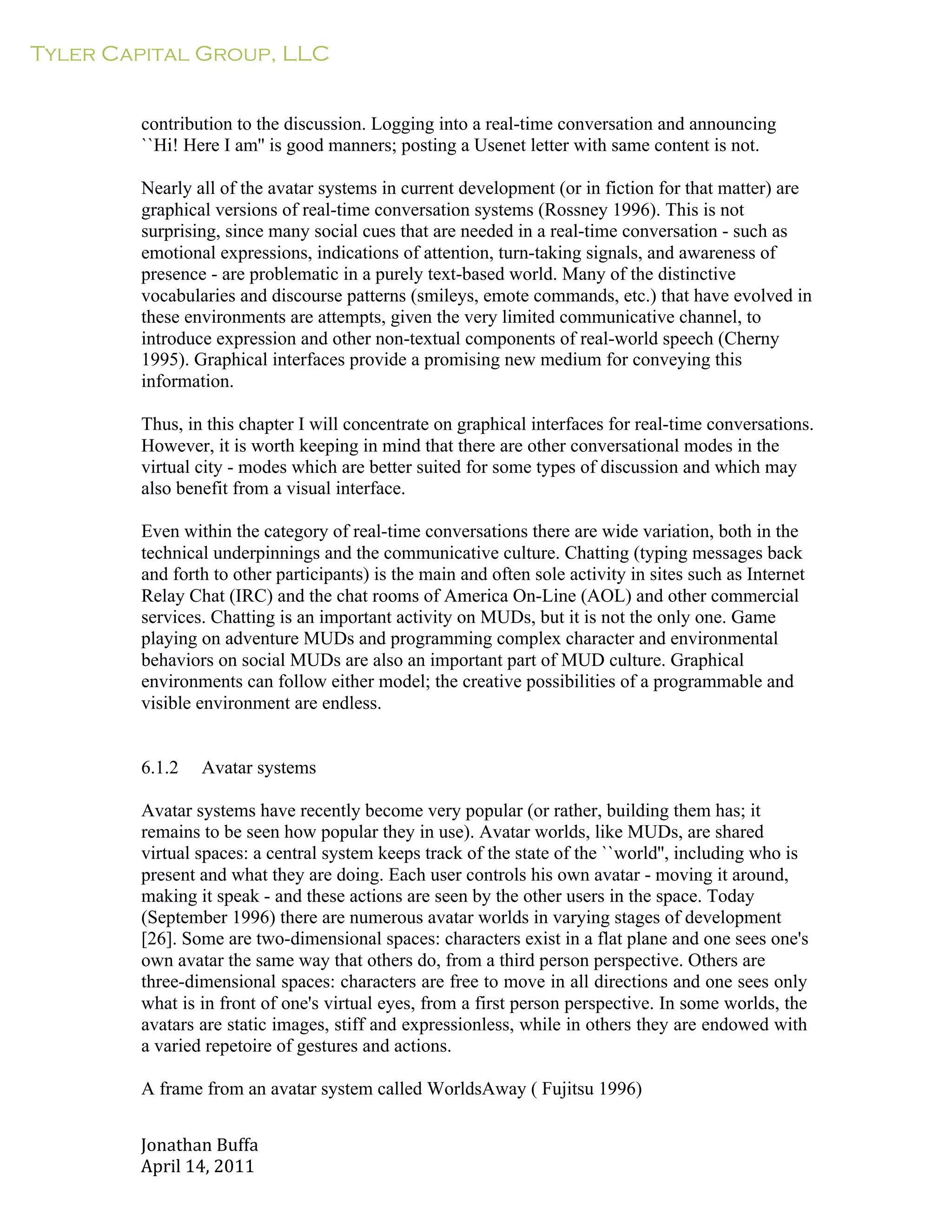 Tyler Capital Group, LLC
Jonathan	
  Buffa	
  
April	
  14,	
  2011	
  
	
  
	
  
	
  
	
  
contribution to the discussion. Logging into a real-time conversation and announcing
``Hi! Here I am'' is good manners; posting a Usenet letter with same content is not.
	
  
Nearly all of the avatar systems in current development (or in fiction for that matter) are
graphical versions of real-time conversation systems (Rossney 1996). This is not
surprising, since many social cues that are needed in a real-time conversation - such as
emotional expressions, indications of attention, turn-taking signals, and awareness of
presence - are problematic in a purely text-based world. Many of the distinctive
vocabularies and discourse patterns (smileys, emote commands, etc.) that have evolved in
these environments are attempts, given the very limited communicative channel, to
introduce expression and other non-textual components of real-world speech (Cherny
1995). Graphical interfaces provide a promising new medium for conveying this
information.
	
  
Thus, in this chapter I will concentrate on graphical interfaces for real-time conversations.
However, it is worth keeping in mind that there are other conversational modes in the
virtual city - modes which are better suited for some types of discussion and which may
also benefit from a visual interface.
	
  
Even within the category of real-time conversations there are wide variation, both in the
technical underpinnings and the communicative culture. Chatting (typing messages back
and forth to other participants) is the main and often sole activity in sites such as Internet
Relay Chat (IRC) and the chat rooms of America On-Line (AOL) and other commercial
services. Chatting is an important activity on MUDs, but it is not the only one. Game
playing on adventure MUDs and programming complex character and environmental
behaviors on social MUDs are also an important part of MUD culture. Graphical
environments can follow either model; the creative possibilities of a programmable and
visible environment are endless.
	
  
	
  
	
  
6.1.2 Avatar systems
	
  
Avatar systems have recently become very popular (or rather, building them has; it
remains to be seen how popular they in use). Avatar worlds, like MUDs, are shared
virtual spaces: a central system keeps track of the state of the ``world'', including who is
present and what they are doing. Each user controls his own avatar - moving it around,
making it speak - and these actions are seen by the other users in the space. Today
(September 1996) there are numerous avatar worlds in varying stages of development
[26]. Some are two-dimensional spaces: characters exist in a flat plane and one sees one's
own avatar the same way that others do, from a third person perspective. Others are
three-dimensional spaces: characters are free to move in all directions and one sees only
what is in front of one's virtual eyes, from a first person perspective. In some worlds, the
avatars are static images, stiff and expressionless, while in others they are endowed with
a varied repetoire of gestures and actions.
	
  
A frame from an avatar system called WorldsAway ( Fujitsu 1996)
 