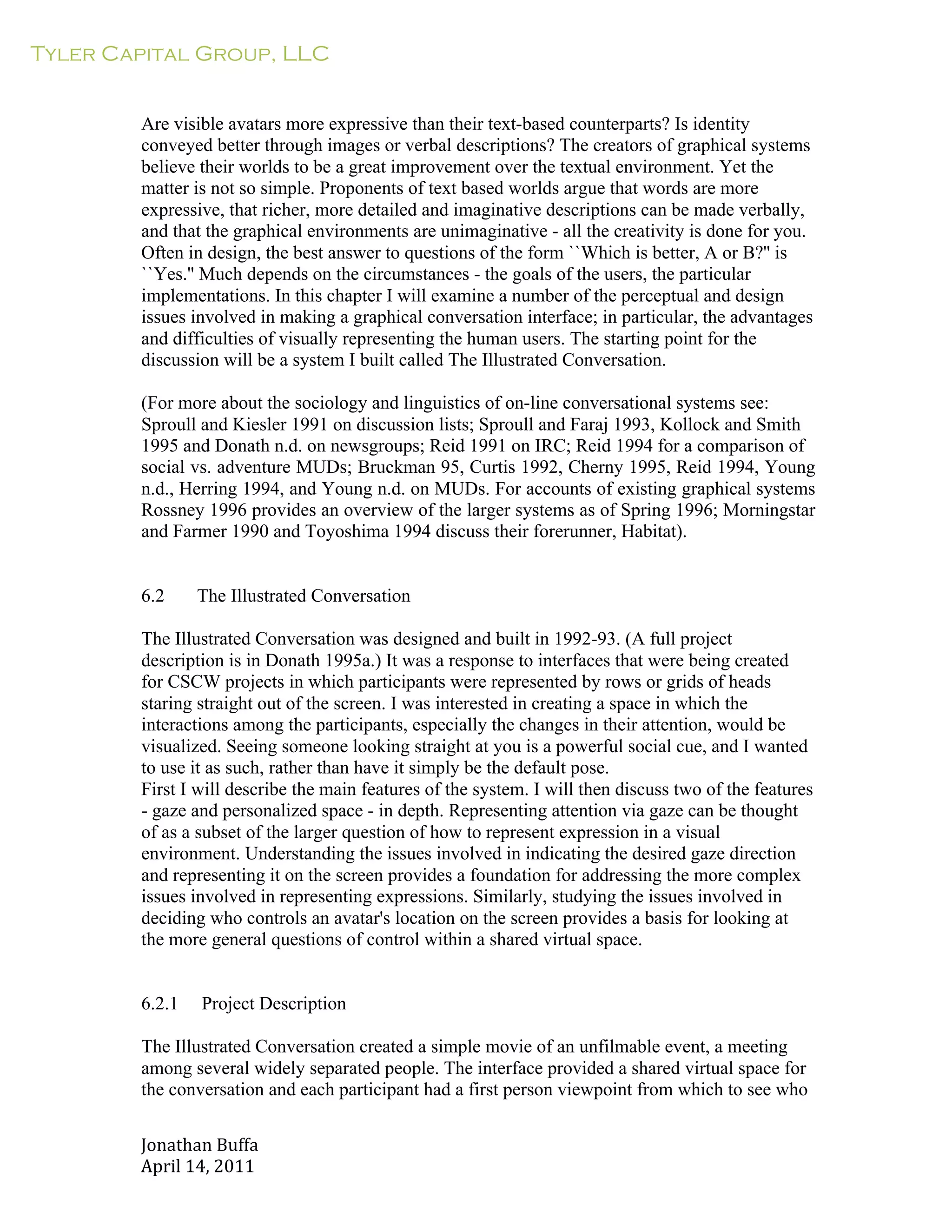 Tyler Capital Group, LLC
Jonathan	
  Buffa	
  
April	
  14,	
  2011	
  
	
  
	
  
	
  
	
  
Are visible avatars more expressive than their text-based counterparts? Is identity
conveyed better through images or verbal descriptions? The creators of graphical systems
believe their worlds to be a great improvement over the textual environment. Yet the
matter is not so simple. Proponents of text based worlds argue that words are more
expressive, that richer, more detailed and imaginative descriptions can be made verbally,
and that the graphical environments are unimaginative - all the creativity is done for you.
Often in design, the best answer to questions of the form ``Which is better, A or B?'' is
``Yes.'' Much depends on the circumstances - the goals of the users, the particular
implementations. In this chapter I will examine a number of the perceptual and design
issues involved in making a graphical conversation interface; in particular, the advantages
and difficulties of visually representing the human users. The starting point for the
discussion will be a system I built called The Illustrated Conversation.
	
  
(For more about the sociology and linguistics of on-line conversational systems see:
Sproull and Kiesler 1991 on discussion lists; Sproull and Faraj 1993, Kollock and Smith
1995 and Donath n.d. on newsgroups; Reid 1991 on IRC; Reid 1994 for a comparison of
social vs. adventure MUDs; Bruckman 95, Curtis 1992, Cherny 1995, Reid 1994, Young
n.d., Herring 1994, and Young n.d. on MUDs. For accounts of existing graphical systems
Rossney 1996 provides an overview of the larger systems as of Spring 1996; Morningstar
and Farmer 1990 and Toyoshima 1994 discuss their forerunner, Habitat).
	
  
	
  
	
  
6.2 The Illustrated Conversation
	
  
The Illustrated Conversation was designed and built in 1992-93. (A full project
description is in Donath 1995a.) It was a response to interfaces that were being created
for CSCW projects in which participants were represented by rows or grids of heads
staring straight out of the screen. I was interested in creating a space in which the
interactions among the participants, especially the changes in their attention, would be
visualized. Seeing someone looking straight at you is a powerful social cue, and I wanted
to use it as such, rather than have it simply be the default pose.
First I will describe the main features of the system. I will then discuss two of the features
- gaze and personalized space - in depth. Representing attention via gaze can be thought
of as a subset of the larger question of how to represent expression in a visual
environment. Understanding the issues involved in indicating the desired gaze direction
and representing it on the screen provides a foundation for addressing the more complex
issues involved in representing expressions. Similarly, studying the issues involved in
deciding who controls an avatar's location on the screen provides a basis for looking at
the more general questions of control within a shared virtual space.
	
  
	
  
	
  
6.2.1 Project Description
	
  
The Illustrated Conversation created a simple movie of an unfilmable event, a meeting
among several widely separated people. The interface provided a shared virtual space for
the conversation and each participant had a first person viewpoint from which to see who
 