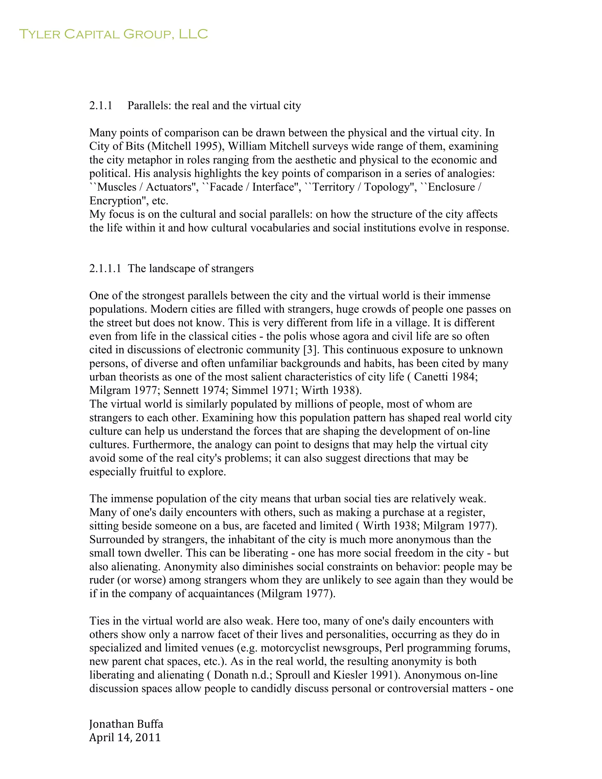 Tyler Capital Group, LLC
Jonathan	
  Buffa	
  
April	
  14,	
  2011	
  
	
  
	
  
	
  
	
  
	
  
	
  
	
  
2.1.1 Parallels: the real and the virtual city
	
  
Many points of comparison can be drawn between the physical and the virtual city. In
City of Bits (Mitchell 1995), William Mitchell surveys wide range of them, examining
the city metaphor in roles ranging from the aesthetic and physical to the economic and
political. His analysis highlights the key points of comparison in a series of analogies:
``Muscles / Actuators'', ``Facade / Interface'', ``Territory / Topology'', ``Enclosure /
Encryption'', etc.
My focus is on the cultural and social parallels: on how the structure of the city affects
the life within it and how cultural vocabularies and social institutions evolve in response.
	
  
	
  
	
  
2.1.1.1 The landscape of strangers
	
  
One of the strongest parallels between the city and the virtual world is their immense
populations. Modern cities are filled with strangers, huge crowds of people one passes on
the street but does not know. This is very different from life in a village. It is different
even from life in the classical cities - the polis whose agora and civil life are so often
cited in discussions of electronic community [3]. This continuous exposure to unknown
persons, of diverse and often unfamiliar backgrounds and habits, has been cited by many
urban theorists as one of the most salient characteristics of city life ( Canetti 1984;
Milgram 1977; Sennett 1974; Simmel 1971; Wirth 1938).
The virtual world is similarly populated by millions of people, most of whom are
strangers to each other. Examining how this population pattern has shaped real world city
culture can help us understand the forces that are shaping the development of on-line
cultures. Furthermore, the analogy can point to designs that may help the virtual city
avoid some of the real city's problems; it can also suggest directions that may be
especially fruitful to explore.
	
  
The immense population of the city means that urban social ties are relatively weak.
Many of one's daily encounters with others, such as making a purchase at a register,
sitting beside someone on a bus, are faceted and limited ( Wirth 1938; Milgram 1977).
Surrounded by strangers, the inhabitant of the city is much more anonymous than the
small town dweller. This can be liberating - one has more social freedom in the city - but
also alienating. Anonymity also diminishes social constraints on behavior: people may be
ruder (or worse) among strangers whom they are unlikely to see again than they would be
if in the company of acquaintances (Milgram 1977).
	
  
Ties in the virtual world are also weak. Here too, many of one's daily encounters with
others show only a narrow facet of their lives and personalities, occurring as they do in
specialized and limited venues (e.g. motorcyclist newsgroups, Perl programming forums,
new parent chat spaces, etc.). As in the real world, the resulting anonymity is both
liberating and alienating ( Donath n.d.; Sproull and Kiesler 1991). Anonymous on-line
discussion spaces allow people to candidly discuss personal or controversial matters - one
 