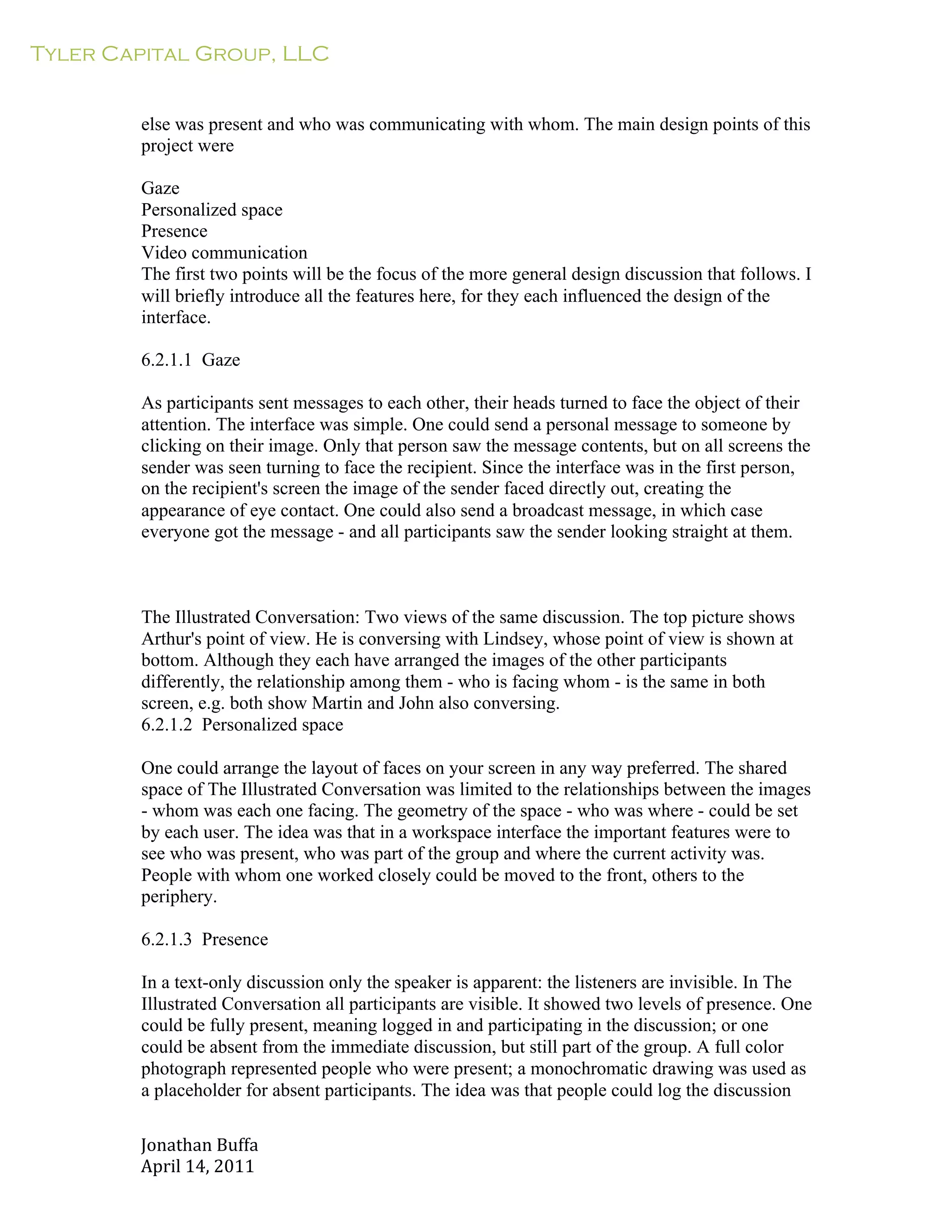 Tyler Capital Group, LLC
Jonathan	
  Buffa	
  
April	
  14,	
  2011	
  
	
  
	
  
	
  
	
  
else was present and who was communicating with whom. The main design points of this
project were
	
  
Gaze
Personalized space
Presence
Video communication
The first two points will be the focus of the more general design discussion that follows. I
will briefly introduce all the features here, for they each influenced the design of the
interface.
	
  
6.2.1.1 Gaze
	
  
As participants sent messages to each other, their heads turned to face the object of their
attention. The interface was simple. One could send a personal message to someone by
clicking on their image. Only that person saw the message contents, but on all screens the
sender was seen turning to face the recipient. Since the interface was in the first person,
on the recipient's screen the image of the sender faced directly out, creating the
appearance of eye contact. One could also send a broadcast message, in which case
everyone got the message - and all participants saw the sender looking straight at them.
	
  
	
  
	
  
	
  
The Illustrated Conversation: Two views of the same discussion. The top picture shows
Arthur's point of view. He is conversing with Lindsey, whose point of view is shown at
bottom. Although they each have arranged the images of the other participants
differently, the relationship among them - who is facing whom - is the same in both
screen, e.g. both show Martin and John also conversing.
6.2.1.2 Personalized space
	
  
One could arrange the layout of faces on your screen in any way preferred. The shared
space of The Illustrated Conversation was limited to the relationships between the images
- whom was each one facing. The geometry of the space - who was where - could be set
by each user. The idea was that in a workspace interface the important features were to
see who was present, who was part of the group and where the current activity was.
People with whom one worked closely could be moved to the front, others to the
periphery.
	
  
6.2.1.3 Presence
	
  
In a text-only discussion only the speaker is apparent: the listeners are invisible. In The
Illustrated Conversation all participants are visible. It showed two levels of presence. One
could be fully present, meaning logged in and participating in the discussion; or one
could be absent from the immediate discussion, but still part of the group. A full color
photograph represented people who were present; a monochromatic drawing was used as
a placeholder for absent participants. The idea was that people could log the discussion
 