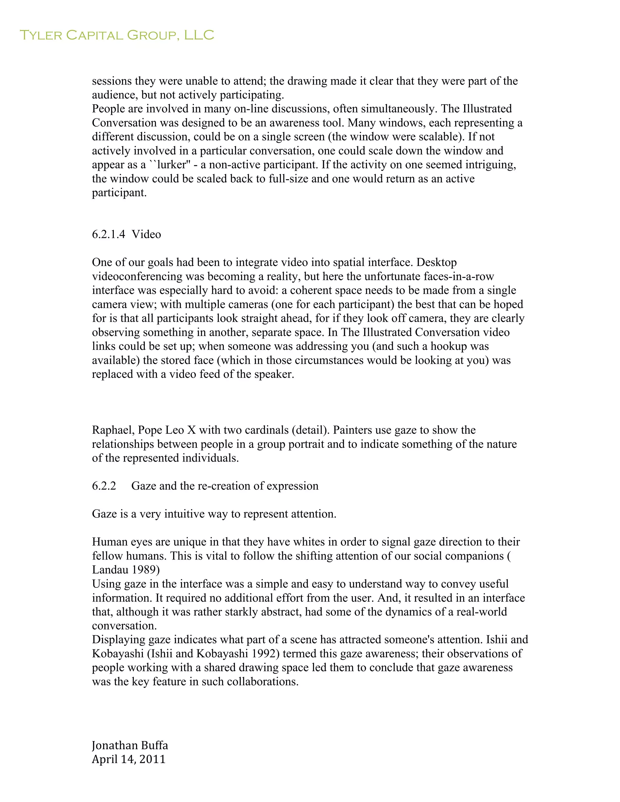 Tyler Capital Group, LLC
Jonathan	
  Buffa	
  
April	
  14,	
  2011	
  
	
  
	
  
	
  
	
  
sessions they were unable to attend; the drawing made it clear that they were part of the
audience, but not actively participating.
People are involved in many on-line discussions, often simultaneously. The Illustrated
Conversation was designed to be an awareness tool. Many windows, each representing a
different discussion, could be on a single screen (the window were scalable). If not
actively involved in a particular conversation, one could scale down the window and
appear as a ``lurker'' - a non-active participant. If the activity on one seemed intriguing,
the window could be scaled back to full-size and one would return as an active
participant.
	
  
	
  
	
  
6.2.1.4 Video
	
  
One of our goals had been to integrate video into spatial interface. Desktop
videoconferencing was becoming a reality, but here the unfortunate faces-in-a-row
interface was especially hard to avoid: a coherent space needs to be made from a single
camera view; with multiple cameras (one for each participant) the best that can be hoped
for is that all participants look straight ahead, for if they look off camera, they are clearly
observing something in another, separate space. In The Illustrated Conversation video
links could be set up; when someone was addressing you (and such a hookup was
available) the stored face (which in those circumstances would be looking at you) was
replaced with a video feed of the speaker.
	
  
	
  
	
  
	
  
Raphael, Pope Leo X with two cardinals (detail). Painters use gaze to show the
relationships between people in a group portrait and to indicate something of the nature
of the represented individuals.
	
  
6.2.2 Gaze and the re-creation of expression
	
  
Gaze is a very intuitive way to represent attention.
	
  
Human eyes are unique in that they have whites in order to signal gaze direction to their
fellow humans. This is vital to follow the shifting attention of our social companions (
Landau 1989)
Using gaze in the interface was a simple and easy to understand way to convey useful
information. It required no additional effort from the user. And, it resulted in an interface
that, although it was rather starkly abstract, had some of the dynamics of a real-world
conversation.
Displaying gaze indicates what part of a scene has attracted someone's attention. Ishii and
Kobayashi (Ishii and Kobayashi 1992) termed this gaze awareness; their observations of
people working with a shared drawing space led them to conclude that gaze awareness
was the key feature in such collaborations.
 