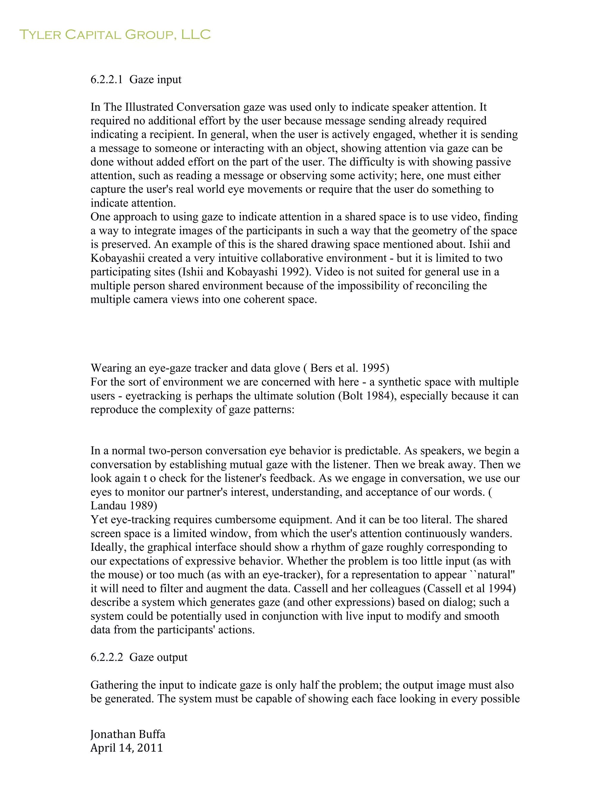 Tyler Capital Group, LLC
Jonathan	
  Buffa	
  
April	
  14,	
  2011	
  
	
  
	
  
	
  
	
  
6.2.2.1 Gaze input
	
  
In The Illustrated Conversation gaze was used only to indicate speaker attention. It
required no additional effort by the user because message sending already required
indicating a recipient. In general, when the user is actively engaged, whether it is sending
a message to someone or interacting with an object, showing attention via gaze can be
done without added effort on the part of the user. The difficulty is with showing passive
attention, such as reading a message or observing some activity; here, one must either
capture the user's real world eye movements or require that the user do something to
indicate attention.
One approach to using gaze to indicate attention in a shared space is to use video, finding
a way to integrate images of the participants in such a way that the geometry of the space
is preserved. An example of this is the shared drawing space mentioned about. Ishii and
Kobayashii created a very intuitive collaborative environment - but it is limited to two
participating sites (Ishii and Kobayashi 1992). Video is not suited for general use in a
multiple person shared environment because of the impossibility of reconciling the
multiple camera views into one coherent space.
	
  
	
  
	
  
	
  
	
  
	
  
Wearing an eye-gaze tracker and data glove ( Bers et al. 1995)
For the sort of environment we are concerned with here - a synthetic space with multiple
users - eyetracking is perhaps the ultimate solution (Bolt 1984), especially because it can
reproduce the complexity of gaze patterns:
	
  
	
  
	
  
In a normal two-person conversation eye behavior is predictable. As speakers, we begin a
conversation by establishing mutual gaze with the listener. Then we break away. Then we
look again t o check for the listener's feedback. As we engage in conversation, we use our
eyes to monitor our partner's interest, understanding, and acceptance of our words. (
Landau 1989)
Yet eye-tracking requires cumbersome equipment. And it can be too literal. The shared
screen space is a limited window, from which the user's attention continuously wanders.
Ideally, the graphical interface should show a rhythm of gaze roughly corresponding to
our expectations of expressive behavior. Whether the problem is too little input (as with
the mouse) or too much (as with an eye-tracker), for a representation to appear ``natural''
it will need to filter and augment the data. Cassell and her colleagues (Cassell et al 1994)
describe a system which generates gaze (and other expressions) based on dialog; such a
system could be potentially used in conjunction with live input to modify and smooth
data from the participants' actions.
	
  
6.2.2.2 Gaze output
	
  
Gathering the input to indicate gaze is only half the problem; the output image must also
be generated. The system must be capable of showing each face looking in every possible
 