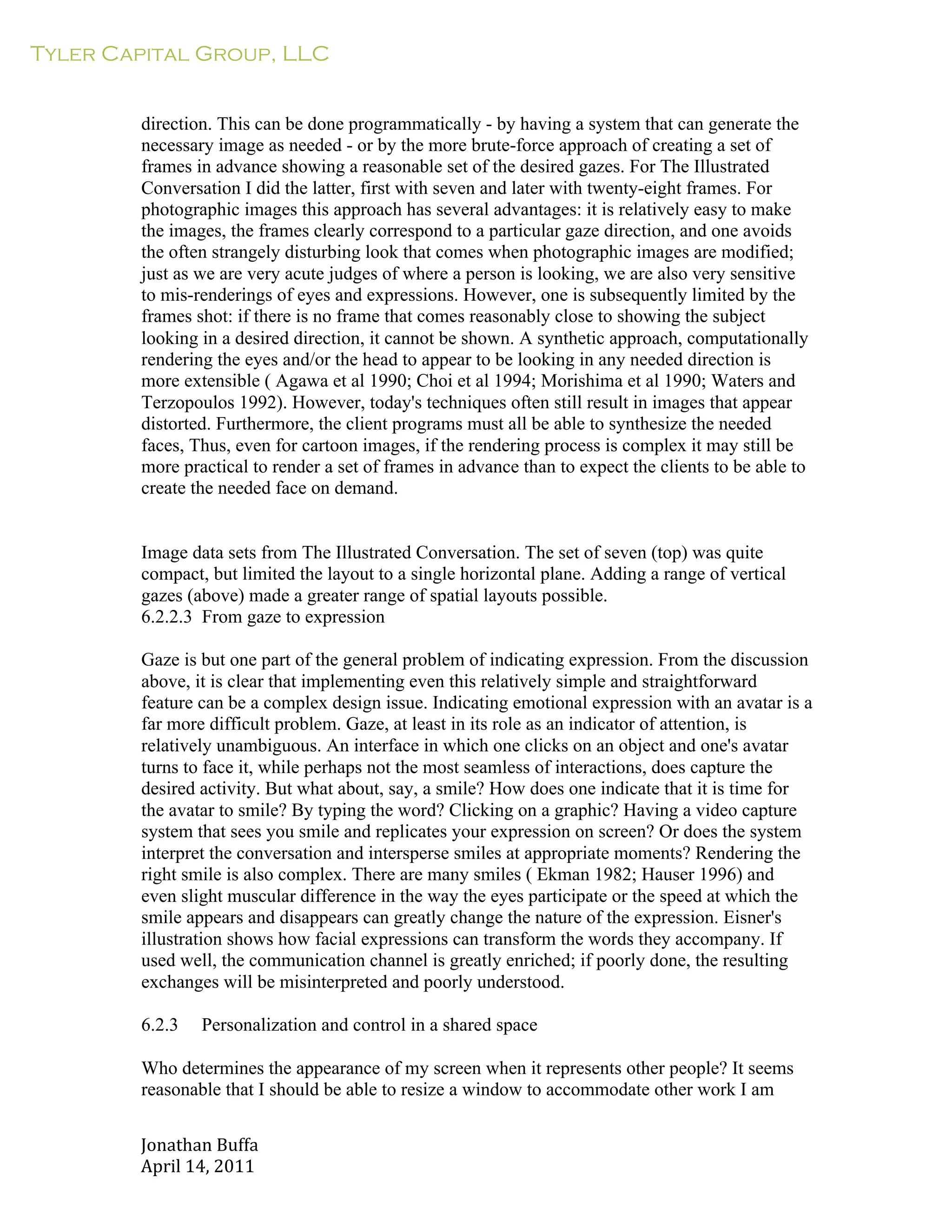 Tyler Capital Group, LLC
Jonathan	
  Buffa	
  
April	
  14,	
  2011	
  
	
  
	
  
	
  
	
  
direction. This can be done programmatically - by having a system that can generate the
necessary image as needed - or by the more brute-force approach of creating a set of
frames in advance showing a reasonable set of the desired gazes. For The Illustrated
Conversation I did the latter, first with seven and later with twenty-eight frames. For
photographic images this approach has several advantages: it is relatively easy to make
the images, the frames clearly correspond to a particular gaze direction, and one avoids
the often strangely disturbing look that comes when photographic images are modified;
just as we are very acute judges of where a person is looking, we are also very sensitive
to mis-renderings of eyes and expressions. However, one is subsequently limited by the
frames shot: if there is no frame that comes reasonably close to showing the subject
looking in a desired direction, it cannot be shown. A synthetic approach, computationally
rendering the eyes and/or the head to appear to be looking in any needed direction is
more extensible ( Agawa et al 1990; Choi et al 1994; Morishima et al 1990; Waters and
Terzopoulos 1992). However, today's techniques often still result in images that appear
distorted. Furthermore, the client programs must all be able to synthesize the needed
faces, Thus, even for cartoon images, if the rendering process is complex it may still be
more practical to render a set of frames in advance than to expect the clients to be able to
create the needed face on demand.
	
  
	
  
	
  
Image data sets from The Illustrated Conversation. The set of seven (top) was quite
compact, but limited the layout to a single horizontal plane. Adding a range of vertical
gazes (above) made a greater range of spatial layouts possible.
6.2.2.3 From gaze to expression
	
  
Gaze is but one part of the general problem of indicating expression. From the discussion
above, it is clear that implementing even this relatively simple and straightforward
feature can be a complex design issue. Indicating emotional expression with an avatar is a
far more difficult problem. Gaze, at least in its role as an indicator of attention, is
relatively unambiguous. An interface in which one clicks on an object and one's avatar
turns to face it, while perhaps not the most seamless of interactions, does capture the
desired activity. But what about, say, a smile? How does one indicate that it is time for
the avatar to smile? By typing the word? Clicking on a graphic? Having a video capture
system that sees you smile and replicates your expression on screen? Or does the system
interpret the conversation and intersperse smiles at appropriate moments? Rendering the
right smile is also complex. There are many smiles ( Ekman 1982; Hauser 1996) and
even slight muscular difference in the way the eyes participate or the speed at which the
smile appears and disappears can greatly change the nature of the expression. Eisner's
illustration shows how facial expressions can transform the words they accompany. If
used well, the communication channel is greatly enriched; if poorly done, the resulting
exchanges will be misinterpreted and poorly understood.
	
  
6.2.3 Personalization and control in a shared space
	
  
Who determines the appearance of my screen when it represents other people? It seems
reasonable that I should be able to resize a window to accommodate other work I am
 
