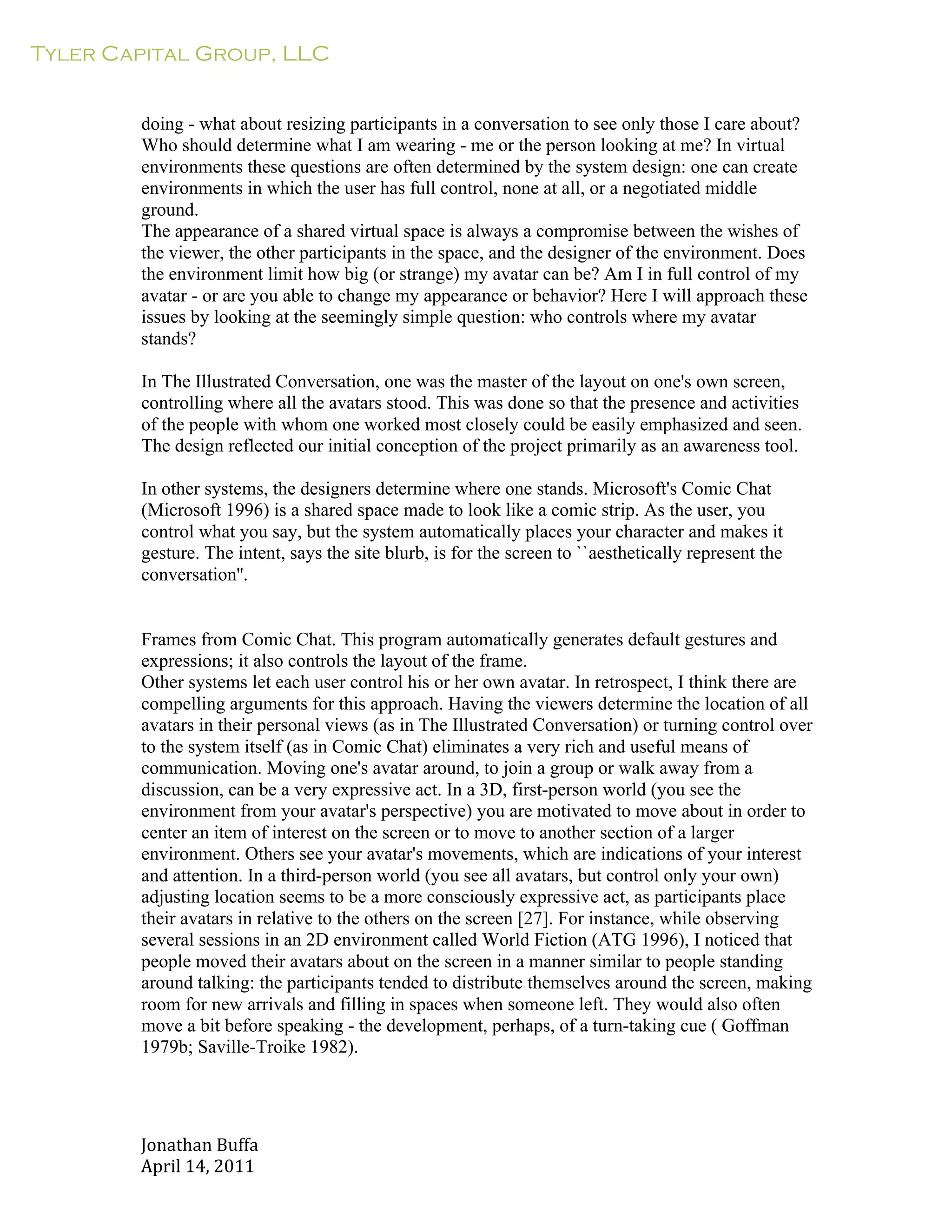 Tyler Capital Group, LLC
Jonathan	
  Buffa	
  
April	
  14,	
  2011	
  
	
  
	
  
	
  
	
  
doing - what about resizing participants in a conversation to see only those I care about?
Who should determine what I am wearing - me or the person looking at me? In virtual
environments these questions are often determined by the system design: one can create
environments in which the user has full control, none at all, or a negotiated middle
ground.
The appearance of a shared virtual space is always a compromise between the wishes of
the viewer, the other participants in the space, and the designer of the environment. Does
the environment limit how big (or strange) my avatar can be? Am I in full control of my
avatar - or are you able to change my appearance or behavior? Here I will approach these
issues by looking at the seemingly simple question: who controls where my avatar
stands?
	
  
In The Illustrated Conversation, one was the master of the layout on one's own screen,
controlling where all the avatars stood. This was done so that the presence and activities
of the people with whom one worked most closely could be easily emphasized and seen.
The design reflected our initial conception of the project primarily as an awareness tool.
	
  
In other systems, the designers determine where one stands. Microsoft's Comic Chat
(Microsoft 1996) is a shared space made to look like a comic strip. As the user, you
control what you say, but the system automatically places your character and makes it
gesture. The intent, says the site blurb, is for the screen to ``aesthetically represent the
conversation''.
	
  
	
  
	
  
Frames from Comic Chat. This program automatically generates default gestures and
expressions; it also controls the layout of the frame.
Other systems let each user control his or her own avatar. In retrospect, I think there are
compelling arguments for this approach. Having the viewers determine the location of all
avatars in their personal views (as in The Illustrated Conversation) or turning control over
to the system itself (as in Comic Chat) eliminates a very rich and useful means of
communication. Moving one's avatar around, to join a group or walk away from a
discussion, can be a very expressive act. In a 3D, first-person world (you see the
environment from your avatar's perspective) you are motivated to move about in order to
center an item of interest on the screen or to move to another section of a larger
environment. Others see your avatar's movements, which are indications of your interest
and attention. In a third-person world (you see all avatars, but control only your own)
adjusting location seems to be a more consciously expressive act, as participants place
their avatars in relative to the others on the screen [27]. For instance, while observing
several sessions in an 2D environment called World Fiction (ATG 1996), I noticed that
people moved their avatars about on the screen in a manner similar to people standing
around talking: the participants tended to distribute themselves around the screen, making
room for new arrivals and filling in spaces when someone left. They would also often
move a bit before speaking - the development, perhaps, of a turn-taking cue ( Goffman
1979b; Saville-Troike 1982).
 