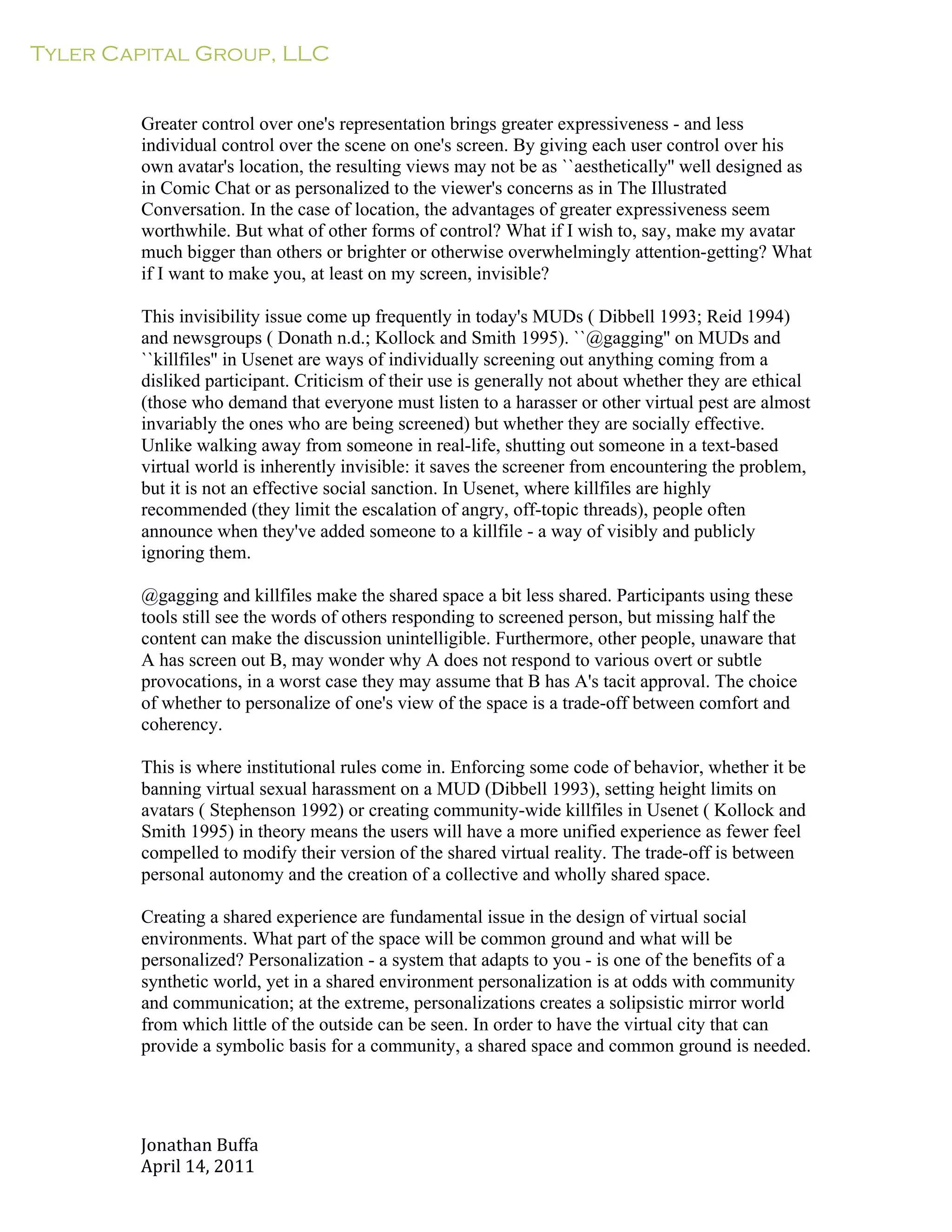 Tyler Capital Group, LLC
Jonathan	
  Buffa	
  
April	
  14,	
  2011	
  
	
  
	
  
	
  
	
  
Greater control over one's representation brings greater expressiveness - and less
individual control over the scene on one's screen. By giving each user control over his
own avatar's location, the resulting views may not be as ``aesthetically'' well designed as
in Comic Chat or as personalized to the viewer's concerns as in The Illustrated
Conversation. In the case of location, the advantages of greater expressiveness seem
worthwhile. But what of other forms of control? What if I wish to, say, make my avatar
much bigger than others or brighter or otherwise overwhelmingly attention-getting? What
if I want to make you, at least on my screen, invisible?
	
  
This invisibility issue come up frequently in today's MUDs ( Dibbell 1993; Reid 1994)
and newsgroups ( Donath n.d.; Kollock and Smith 1995). ``@gagging'' on MUDs and
``killfiles'' in Usenet are ways of individually screening out anything coming from a
disliked participant. Criticism of their use is generally not about whether they are ethical
(those who demand that everyone must listen to a harasser or other virtual pest are almost
invariably the ones who are being screened) but whether they are socially effective.
Unlike walking away from someone in real-life, shutting out someone in a text-based
virtual world is inherently invisible: it saves the screener from encountering the problem,
but it is not an effective social sanction. In Usenet, where killfiles are highly
recommended (they limit the escalation of angry, off-topic threads), people often
announce when they've added someone to a killfile - a way of visibly and publicly
ignoring them.
	
  
@gagging and killfiles make the shared space a bit less shared. Participants using these
tools still see the words of others responding to screened person, but missing half the
content can make the discussion unintelligible. Furthermore, other people, unaware that
A has screen out B, may wonder why A does not respond to various overt or subtle
provocations, in a worst case they may assume that B has A's tacit approval. The choice
of whether to personalize of one's view of the space is a trade-off between comfort and
coherency.
	
  
This is where institutional rules come in. Enforcing some code of behavior, whether it be
banning virtual sexual harassment on a MUD (Dibbell 1993), setting height limits on
avatars ( Stephenson 1992) or creating community-wide killfiles in Usenet ( Kollock and
Smith 1995) in theory means the users will have a more unified experience as fewer feel
compelled to modify their version of the shared virtual reality. The trade-off is between
personal autonomy and the creation of a collective and wholly shared space.
	
  
Creating a shared experience are fundamental issue in the design of virtual social
environments. What part of the space will be common ground and what will be
personalized? Personalization - a system that adapts to you - is one of the benefits of a
synthetic world, yet in a shared environment personalization is at odds with community
and communication; at the extreme, personalizations creates a solipsistic mirror world
from which little of the outside can be seen. In order to have the virtual city that can
provide a symbolic basis for a community, a shared space and common ground is needed.
 