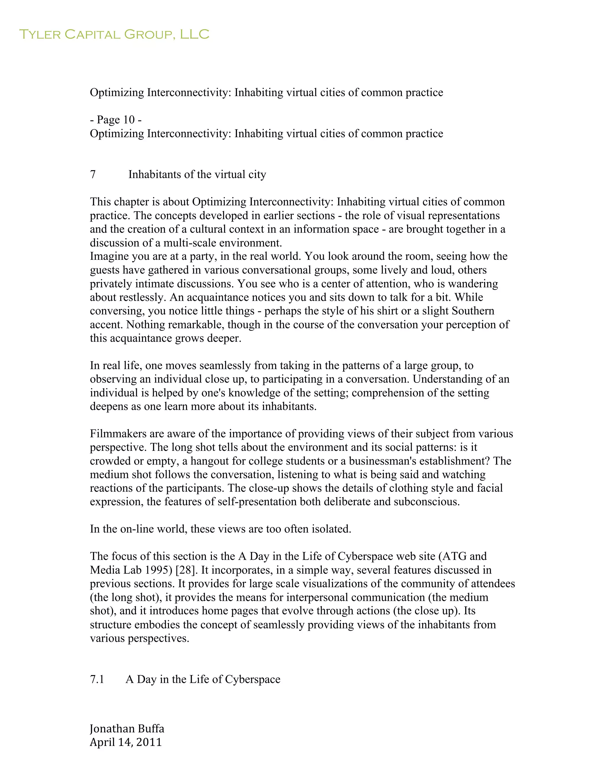 Tyler Capital Group, LLC
Jonathan	
  Buffa	
  
April	
  14,	
  2011	
  
	
  
	
  
	
  
	
  
	
  
Optimizing Interconnectivity: Inhabiting virtual cities of common practice
	
  
- Page 10 -
Optimizing Interconnectivity: Inhabiting virtual cities of common practice
	
  
	
  
	
  
7 Inhabitants of the virtual city
	
  
This chapter is about Optimizing Interconnectivity: Inhabiting virtual cities of common
practice. The concepts developed in earlier sections - the role of visual representations
and the creation of a cultural context in an information space - are brought together in a
discussion of a multi-scale environment.
Imagine you are at a party, in the real world. You look around the room, seeing how the
guests have gathered in various conversational groups, some lively and loud, others
privately intimate discussions. You see who is a center of attention, who is wandering
about restlessly. An acquaintance notices you and sits down to talk for a bit. While
conversing, you notice little things - perhaps the style of his shirt or a slight Southern
accent. Nothing remarkable, though in the course of the conversation your perception of
this acquaintance grows deeper.
	
  
In real life, one moves seamlessly from taking in the patterns of a large group, to
observing an individual close up, to participating in a conversation. Understanding of an
individual is helped by one's knowledge of the setting; comprehension of the setting
deepens as one learn more about its inhabitants.
	
  
Filmmakers are aware of the importance of providing views of their subject from various
perspective. The long shot tells about the environment and its social patterns: is it
crowded or empty, a hangout for college students or a businessman's establishment? The
medium shot follows the conversation, listening to what is being said and watching
reactions of the participants. The close-up shows the details of clothing style and facial
expression, the features of self-presentation both deliberate and subconscious.
	
  
In the on-line world, these views are too often isolated.
	
  
The focus of this section is the A Day in the Life of Cyberspace web site (ATG and
Media Lab 1995) [28]. It incorporates, in a simple way, several features discussed in
previous sections. It provides for large scale visualizations of the community of attendees
(the long shot), it provides the means for interpersonal communication (the medium
shot), and it introduces home pages that evolve through actions (the close up). Its
structure embodies the concept of seamlessly providing views of the inhabitants from
various perspectives.
	
  
	
  
	
  
7.1 A Day in the Life of Cyberspace
 