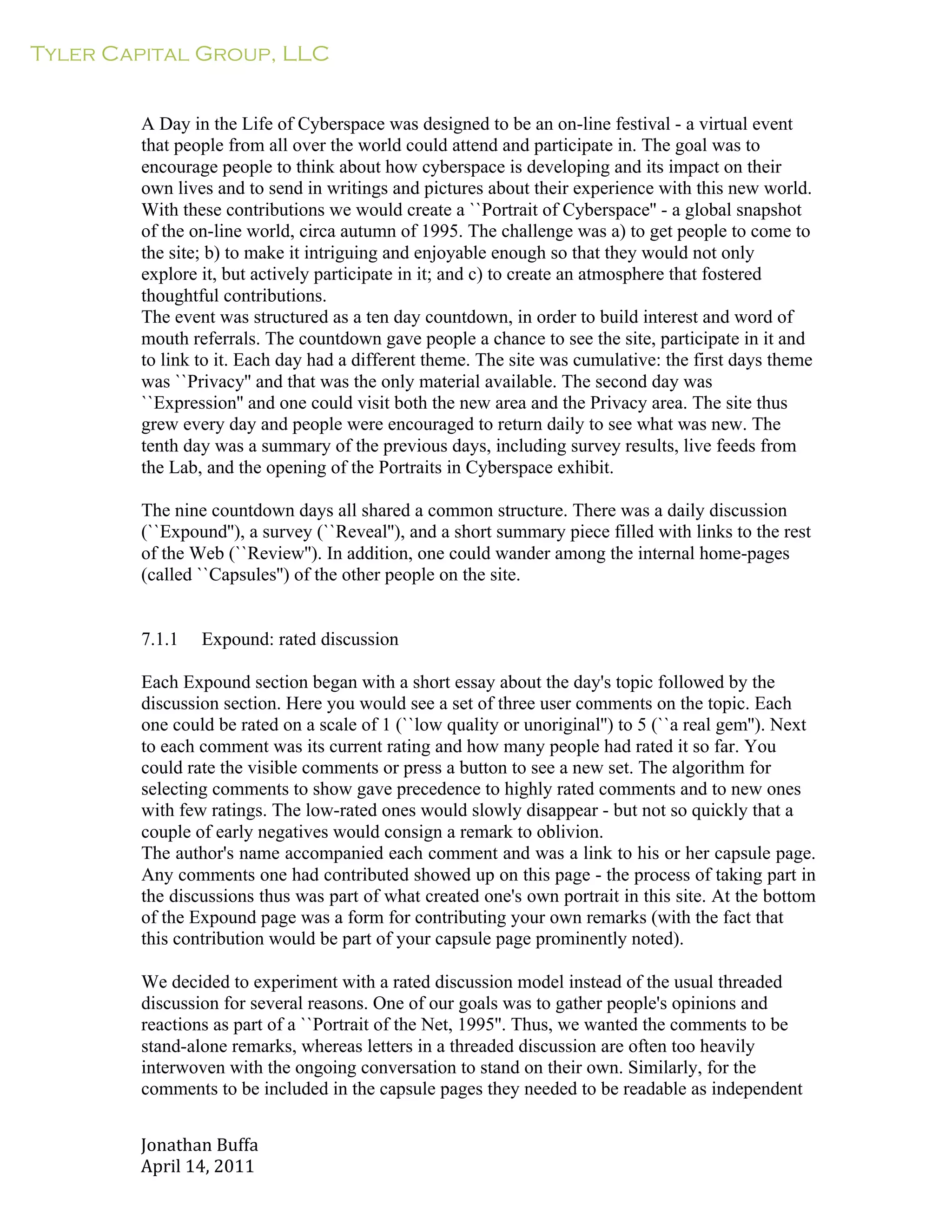 Tyler Capital Group, LLC
Jonathan	
  Buffa	
  
April	
  14,	
  2011	
  
	
  
	
  
	
  
	
  
A Day in the Life of Cyberspace was designed to be an on-line festival - a virtual event
that people from all over the world could attend and participate in. The goal was to
encourage people to think about how cyberspace is developing and its impact on their
own lives and to send in writings and pictures about their experience with this new world.
With these contributions we would create a ``Portrait of Cyberspace'' - a global snapshot
of the on-line world, circa autumn of 1995. The challenge was a) to get people to come to
the site; b) to make it intriguing and enjoyable enough so that they would not only
explore it, but actively participate in it; and c) to create an atmosphere that fostered
thoughtful contributions.
The event was structured as a ten day countdown, in order to build interest and word of
mouth referrals. The countdown gave people a chance to see the site, participate in it and
to link to it. Each day had a different theme. The site was cumulative: the first days theme
was ``Privacy'' and that was the only material available. The second day was
``Expression'' and one could visit both the new area and the Privacy area. The site thus
grew every day and people were encouraged to return daily to see what was new. The
tenth day was a summary of the previous days, including survey results, live feeds from
the Lab, and the opening of the Portraits in Cyberspace exhibit.
	
  
The nine countdown days all shared a common structure. There was a daily discussion
(``Expound''), a survey (``Reveal''), and a short summary piece filled with links to the rest
of the Web (``Review''). In addition, one could wander among the internal home-pages
(called ``Capsules'') of the other people on the site.
	
  
	
  
	
  
7.1.1 Expound: rated discussion
	
  
Each Expound section began with a short essay about the day's topic followed by the
discussion section. Here you would see a set of three user comments on the topic. Each
one could be rated on a scale of 1 (``low quality or unoriginal'') to 5 (``a real gem''). Next
to each comment was its current rating and how many people had rated it so far. You
could rate the visible comments or press a button to see a new set. The algorithm for
selecting comments to show gave precedence to highly rated comments and to new ones
with few ratings. The low-rated ones would slowly disappear - but not so quickly that a
couple of early negatives would consign a remark to oblivion.
The author's name accompanied each comment and was a link to his or her capsule page.
Any comments one had contributed showed up on this page - the process of taking part in
the discussions thus was part of what created one's own portrait in this site. At the bottom
of the Expound page was a form for contributing your own remarks (with the fact that
this contribution would be part of your capsule page prominently noted).
	
  
We decided to experiment with a rated discussion model instead of the usual threaded
discussion for several reasons. One of our goals was to gather people's opinions and
reactions as part of a ``Portrait of the Net, 1995''. Thus, we wanted the comments to be
stand-alone remarks, whereas letters in a threaded discussion are often too heavily
interwoven with the ongoing conversation to stand on their own. Similarly, for the
comments to be included in the capsule pages they needed to be readable as independent
 
