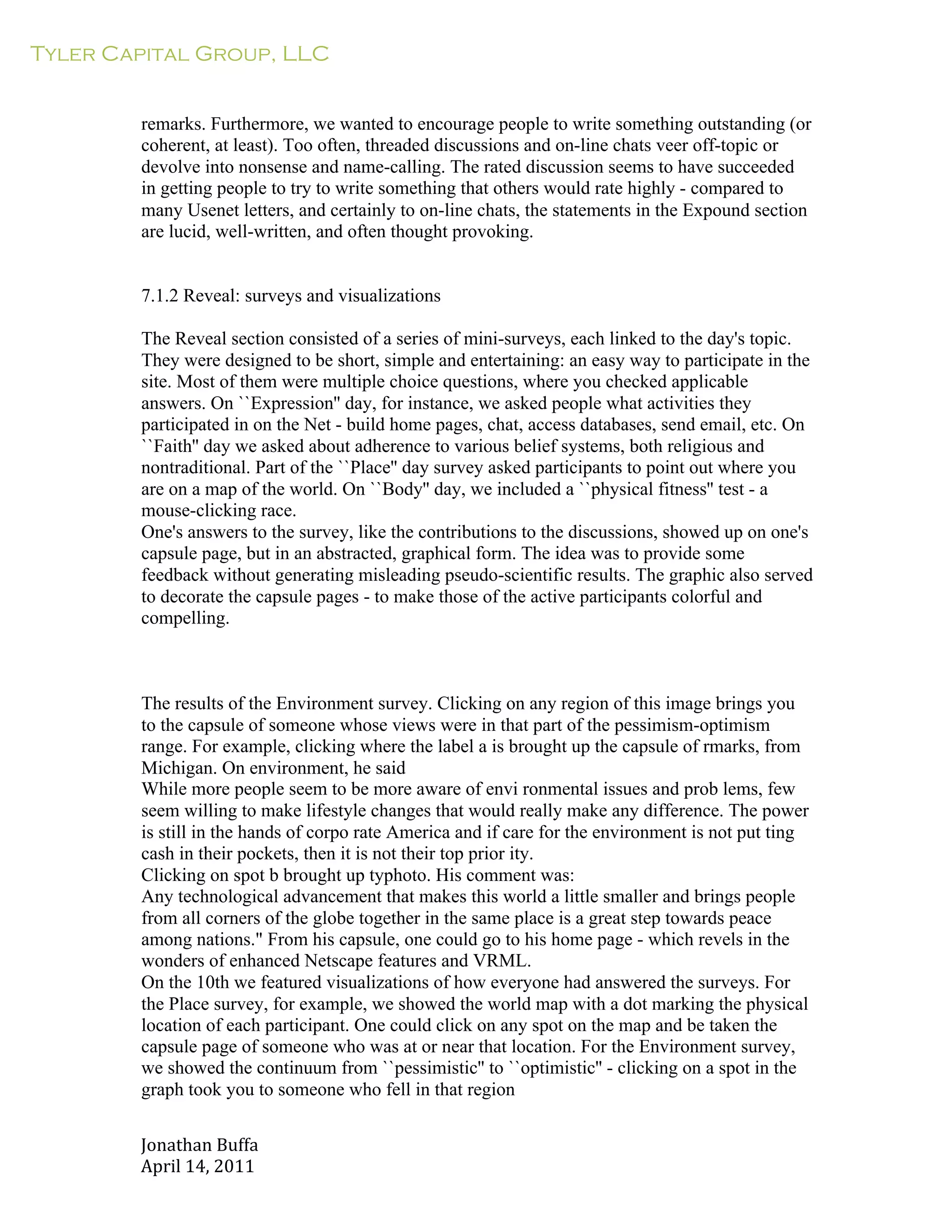 Tyler Capital Group, LLC
Jonathan	
  Buffa	
  
April	
  14,	
  2011	
  
	
  
	
  
	
  
	
  
remarks. Furthermore, we wanted to encourage people to write something outstanding (or
coherent, at least). Too often, threaded discussions and on-line chats veer off-topic or
devolve into nonsense and name-calling. The rated discussion seems to have succeeded
in getting people to try to write something that others would rate highly - compared to
many Usenet letters, and certainly to on-line chats, the statements in the Expound section
are lucid, well-written, and often thought provoking.
	
  
	
  
	
  
7.1.2 Reveal: surveys and visualizations
	
  
The Reveal section consisted of a series of mini-surveys, each linked to the day's topic.
They were designed to be short, simple and entertaining: an easy way to participate in the
site. Most of them were multiple choice questions, where you checked applicable
answers. On ``Expression'' day, for instance, we asked people what activities they
participated in on the Net - build home pages, chat, access databases, send email, etc. On
``Faith'' day we asked about adherence to various belief systems, both religious and
nontraditional. Part of the ``Place'' day survey asked participants to point out where you
are on a map of the world. On ``Body'' day, we included a ``physical fitness'' test - a
mouse-clicking race.
One's answers to the survey, like the contributions to the discussions, showed up on one's
capsule page, but in an abstracted, graphical form. The idea was to provide some
feedback without generating misleading pseudo-scientific results. The graphic also served
to decorate the capsule pages - to make those of the active participants colorful and
compelling.
	
  
	
  
	
  
	
  
The results of the Environment survey. Clicking on any region of this image brings you
to the capsule of someone whose views were in that part of the pessimism-optimism
range. For example, clicking where the label a is brought up the capsule of rmarks, from
Michigan. On environment, he said
While more people seem to be more aware of envi ronmental issues and prob lems, few
seem willing to make lifestyle changes that would really make any difference. The power
is still in the hands of corpo rate America and if care for the environment is not put ting
cash in their pockets, then it is not their top prior ity.
Clicking on spot b brought up typhoto. His comment was:
Any technological advancement that makes this world a little smaller and brings people
from all corners of the globe together in the same place is a great step towards peace
among nations." From his capsule, one could go to his home page - which revels in the
wonders of enhanced Netscape features and VRML.
On the 10th we featured visualizations of how everyone had answered the surveys. For
the Place survey, for example, we showed the world map with a dot marking the physical
location of each participant. One could click on any spot on the map and be taken the
capsule page of someone who was at or near that location. For the Environment survey,
we showed the continuum from ``pessimistic'' to ``optimistic'' - clicking on a spot in the
graph took you to someone who fell in that region
 