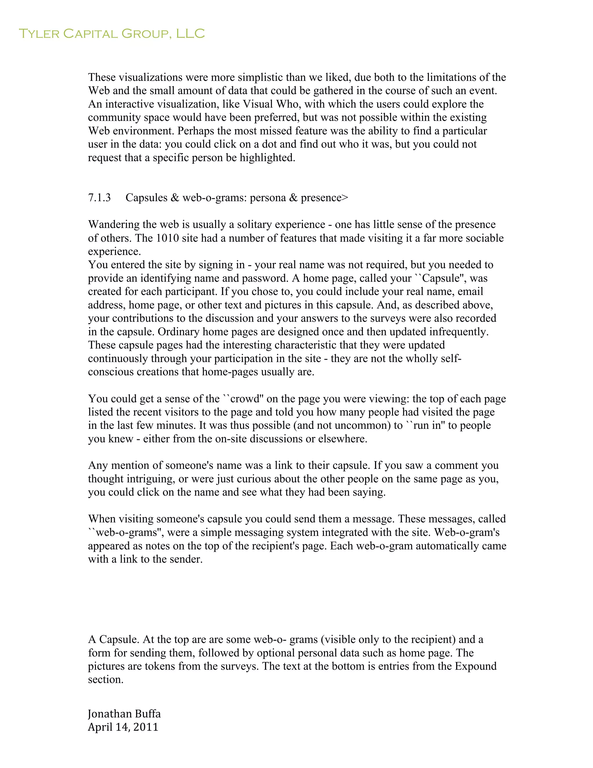 Tyler Capital Group, LLC
Jonathan	
  Buffa	
  
April	
  14,	
  2011	
  
	
  
	
  
	
  
	
  
These visualizations were more simplistic than we liked, due both to the limitations of the
Web and the small amount of data that could be gathered in the course of such an event.
An interactive visualization, like Visual Who, with which the users could explore the
community space would have been preferred, but was not possible within the existing
Web environment. Perhaps the most missed feature was the ability to find a particular
user in the data: you could click on a dot and find out who it was, but you could not
request that a specific person be highlighted.
	
  
	
  
	
  
7.1.3 Capsules & web-o-grams: persona & presence>
	
  
Wandering the web is usually a solitary experience - one has little sense of the presence
of others. The 1010 site had a number of features that made visiting it a far more sociable
experience.
You entered the site by signing in - your real name was not required, but you needed to
provide an identifying name and password. A home page, called your ``Capsule'', was
created for each participant. If you chose to, you could include your real name, email
address, home page, or other text and pictures in this capsule. And, as described above,
your contributions to the discussion and your answers to the surveys were also recorded
in the capsule. Ordinary home pages are designed once and then updated infrequently.
These capsule pages had the interesting characteristic that they were updated
continuously through your participation in the site - they are not the wholly self-
conscious creations that home-pages usually are.
	
  
You could get a sense of the ``crowd'' on the page you were viewing: the top of each page
listed the recent visitors to the page and told you how many people had visited the page
in the last few minutes. It was thus possible (and not uncommon) to ``run in'' to people
you knew - either from the on-site discussions or elsewhere.
	
  
Any mention of someone's name was a link to their capsule. If you saw a comment you
thought intriguing, or were just curious about the other people on the same page as you,
you could click on the name and see what they had been saying.
	
  
When visiting someone's capsule you could send them a message. These messages, called
``web-o-grams'', were a simple messaging system integrated with the site. Web-o-gram's
appeared as notes on the top of the recipient's page. Each web-o-gram automatically came
with a link to the sender.
	
  
	
  
	
  
	
  
	
  
	
  
	
  
A Capsule. At the top are are some web-o- grams (visible only to the recipient) and a
form for sending them, followed by optional personal data such as home page. The
pictures are tokens from the surveys. The text at the bottom is entries from the Expound
section.
 