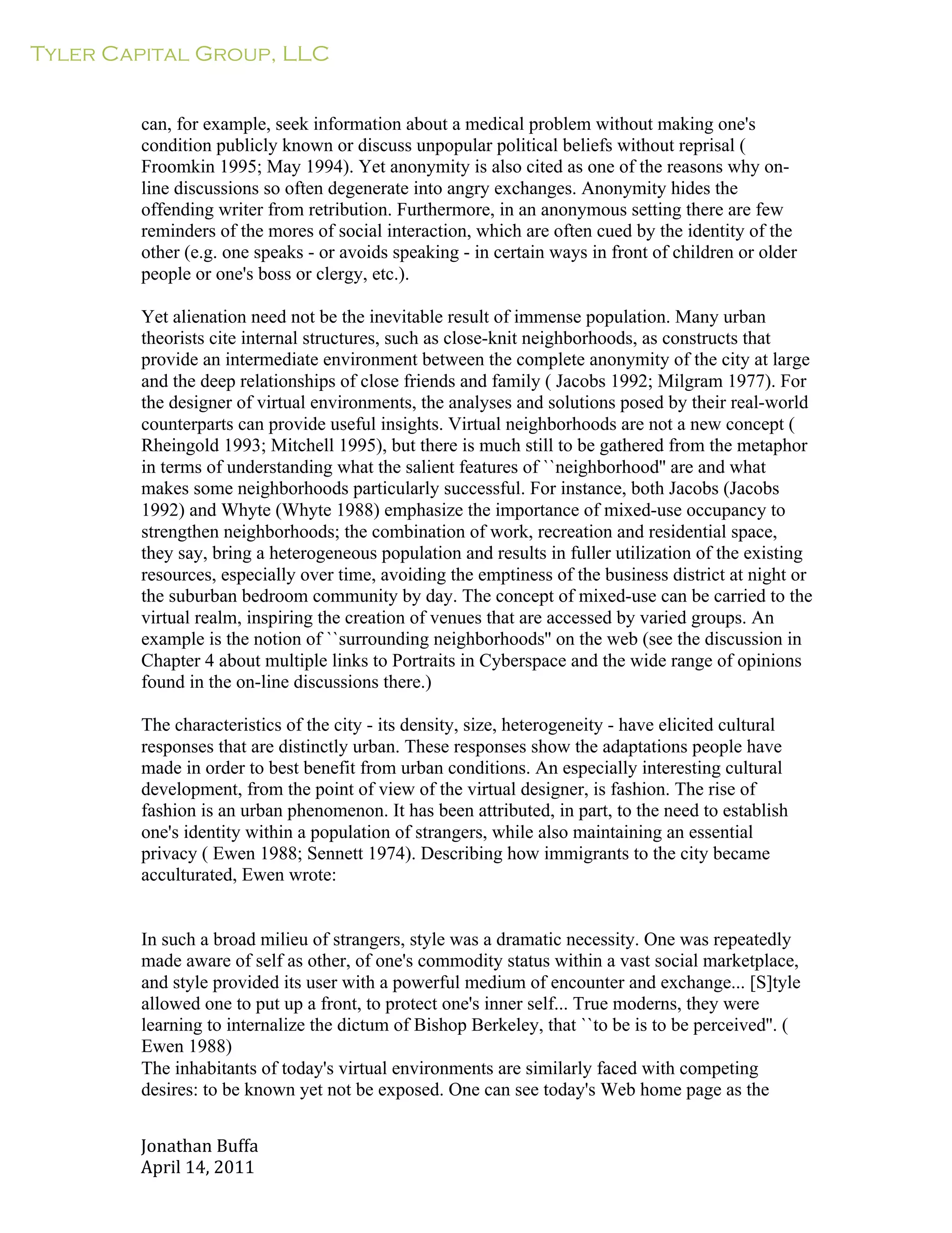 Tyler Capital Group, LLC
Jonathan	
  Buffa	
  
April	
  14,	
  2011	
  
	
  
	
  
	
  
	
  
can, for example, seek information about a medical problem without making one's
condition publicly known or discuss unpopular political beliefs without reprisal (
Froomkin 1995; May 1994). Yet anonymity is also cited as one of the reasons why on-
line discussions so often degenerate into angry exchanges. Anonymity hides the
offending writer from retribution. Furthermore, in an anonymous setting there are few
reminders of the mores of social interaction, which are often cued by the identity of the
other (e.g. one speaks - or avoids speaking - in certain ways in front of children or older
people or one's boss or clergy, etc.).
	
  
Yet alienation need not be the inevitable result of immense population. Many urban
theorists cite internal structures, such as close-knit neighborhoods, as constructs that
provide an intermediate environment between the complete anonymity of the city at large
and the deep relationships of close friends and family ( Jacobs 1992; Milgram 1977). For
the designer of virtual environments, the analyses and solutions posed by their real-world
counterparts can provide useful insights. Virtual neighborhoods are not a new concept (
Rheingold 1993; Mitchell 1995), but there is much still to be gathered from the metaphor
in terms of understanding what the salient features of ``neighborhood'' are and what
makes some neighborhoods particularly successful. For instance, both Jacobs (Jacobs
1992) and Whyte (Whyte 1988) emphasize the importance of mixed-use occupancy to
strengthen neighborhoods; the combination of work, recreation and residential space,
they say, bring a heterogeneous population and results in fuller utilization of the existing
resources, especially over time, avoiding the emptiness of the business district at night or
the suburban bedroom community by day. The concept of mixed-use can be carried to the
virtual realm, inspiring the creation of venues that are accessed by varied groups. An
example is the notion of ``surrounding neighborhoods'' on the web (see the discussion in
Chapter 4 about multiple links to Portraits in Cyberspace and the wide range of opinions
found in the on-line discussions there.)
	
  
The characteristics of the city - its density, size, heterogeneity - have elicited cultural
responses that are distinctly urban. These responses show the adaptations people have
made in order to best benefit from urban conditions. An especially interesting cultural
development, from the point of view of the virtual designer, is fashion. The rise of
fashion is an urban phenomenon. It has been attributed, in part, to the need to establish
one's identity within a population of strangers, while also maintaining an essential
privacy ( Ewen 1988; Sennett 1974). Describing how immigrants to the city became
acculturated, Ewen wrote:
	
  
	
  
	
  
In such a broad milieu of strangers, style was a dramatic necessity. One was repeatedly
made aware of self as other, of one's commodity status within a vast social marketplace,
and style provided its user with a powerful medium of encounter and exchange... [S]tyle
allowed one to put up a front, to protect one's inner self... True moderns, they were
learning to internalize the dictum of Bishop Berkeley, that ``to be is to be perceived''. (
Ewen 1988)
The inhabitants of today's virtual environments are similarly faced with competing
desires: to be known yet not be exposed. One can see today's Web home page as the
 