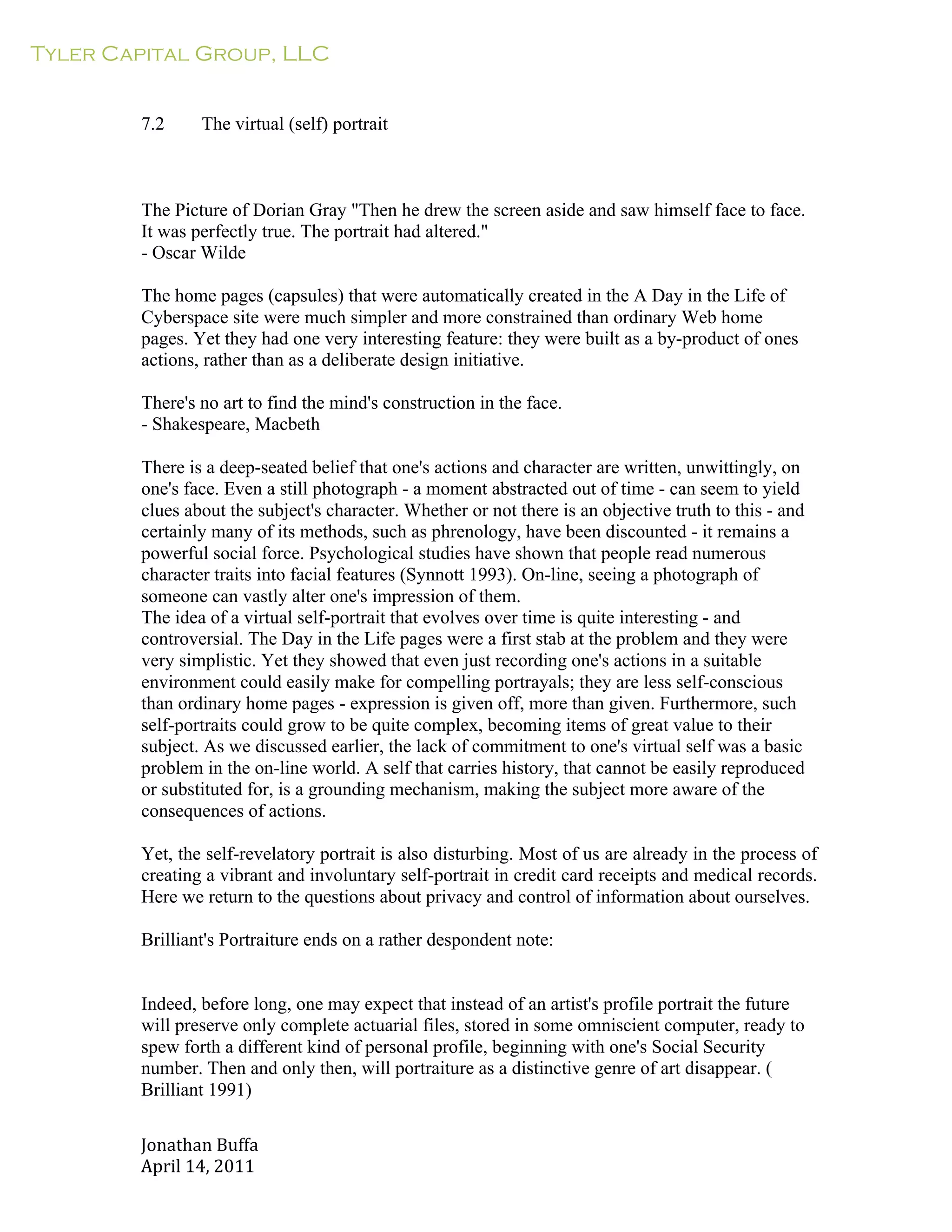 Tyler Capital Group, LLC
Jonathan	
  Buffa	
  
April	
  14,	
  2011	
  
	
  
	
  
	
  
	
  
7.2 The virtual (self) portrait
	
  
	
  
	
  
	
  
The Picture of Dorian Gray "Then he drew the screen aside and saw himself face to face.
It was perfectly true. The portrait had altered."
- Oscar Wilde
	
  
The home pages (capsules) that were automatically created in the A Day in the Life of
Cyberspace site were much simpler and more constrained than ordinary Web home
pages. Yet they had one very interesting feature: they were built as a by-product of ones
actions, rather than as a deliberate design initiative.
	
  
There's no art to find the mind's construction in the face.
- Shakespeare, Macbeth
	
  
There is a deep-seated belief that one's actions and character are written, unwittingly, on
one's face. Even a still photograph - a moment abstracted out of time - can seem to yield
clues about the subject's character. Whether or not there is an objective truth to this - and
certainly many of its methods, such as phrenology, have been discounted - it remains a
powerful social force. Psychological studies have shown that people read numerous
character traits into facial features (Synnott 1993). On-line, seeing a photograph of
someone can vastly alter one's impression of them.
The idea of a virtual self-portrait that evolves over time is quite interesting - and
controversial. The Day in the Life pages were a first stab at the problem and they were
very simplistic. Yet they showed that even just recording one's actions in a suitable
environment could easily make for compelling portrayals; they are less self-conscious
than ordinary home pages - expression is given off, more than given. Furthermore, such
self-portraits could grow to be quite complex, becoming items of great value to their
subject. As we discussed earlier, the lack of commitment to one's virtual self was a basic
problem in the on-line world. A self that carries history, that cannot be easily reproduced
or substituted for, is a grounding mechanism, making the subject more aware of the
consequences of actions.
	
  
Yet, the self-revelatory portrait is also disturbing. Most of us are already in the process of
creating a vibrant and involuntary self-portrait in credit card receipts and medical records.
Here we return to the questions about privacy and control of information about ourselves.
	
  
Brilliant's Portraiture ends on a rather despondent note:
	
  
	
  
	
  
Indeed, before long, one may expect that instead of an artist's profile portrait the future
will preserve only complete actuarial files, stored in some omniscient computer, ready to
spew forth a different kind of personal profile, beginning with one's Social Security
number. Then and only then, will portraiture as a distinctive genre of art disappear. (
Brilliant 1991)
 