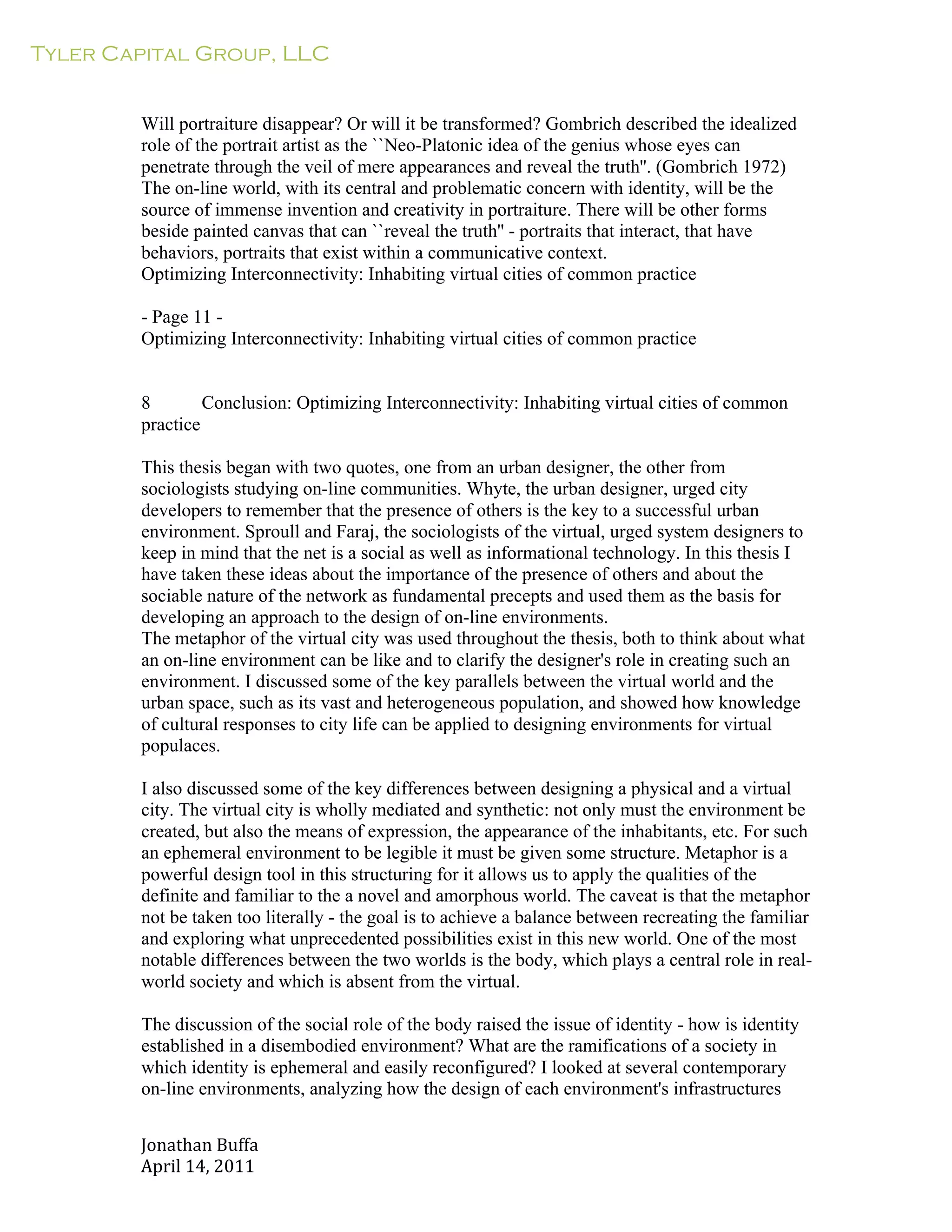 Tyler Capital Group, LLC
Jonathan	
  Buffa	
  
April	
  14,	
  2011	
  
	
  
	
  
	
  
	
  
Will portraiture disappear? Or will it be transformed? Gombrich described the idealized
role of the portrait artist as the ``Neo-Platonic idea of the genius whose eyes can
penetrate through the veil of mere appearances and reveal the truth''. (Gombrich 1972)
The on-line world, with its central and problematic concern with identity, will be the
source of immense invention and creativity in portraiture. There will be other forms
beside painted canvas that can ``reveal the truth'' - portraits that interact, that have
behaviors, portraits that exist within a communicative context.
Optimizing Interconnectivity: Inhabiting virtual cities of common practice
	
  
- Page 11 -
Optimizing Interconnectivity: Inhabiting virtual cities of common practice
	
  
	
  
	
  
8 Conclusion: Optimizing Interconnectivity: Inhabiting virtual cities of common
practice
	
  
This thesis began with two quotes, one from an urban designer, the other from
sociologists studying on-line communities. Whyte, the urban designer, urged city
developers to remember that the presence of others is the key to a successful urban
environment. Sproull and Faraj, the sociologists of the virtual, urged system designers to
keep in mind that the net is a social as well as informational technology. In this thesis I
have taken these ideas about the importance of the presence of others and about the
sociable nature of the network as fundamental precepts and used them as the basis for
developing an approach to the design of on-line environments.
The metaphor of the virtual city was used throughout the thesis, both to think about what
an on-line environment can be like and to clarify the designer's role in creating such an
environment. I discussed some of the key parallels between the virtual world and the
urban space, such as its vast and heterogeneous population, and showed how knowledge
of cultural responses to city life can be applied to designing environments for virtual
populaces.
	
  
I also discussed some of the key differences between designing a physical and a virtual
city. The virtual city is wholly mediated and synthetic: not only must the environment be
created, but also the means of expression, the appearance of the inhabitants, etc. For such
an ephemeral environment to be legible it must be given some structure. Metaphor is a
powerful design tool in this structuring for it allows us to apply the qualities of the
definite and familiar to the a novel and amorphous world. The caveat is that the metaphor
not be taken too literally - the goal is to achieve a balance between recreating the familiar
and exploring what unprecedented possibilities exist in this new world. One of the most
notable differences between the two worlds is the body, which plays a central role in real-
world society and which is absent from the virtual.
	
  
The discussion of the social role of the body raised the issue of identity - how is identity
established in a disembodied environment? What are the ramifications of a society in
which identity is ephemeral and easily reconfigured? I looked at several contemporary
on-line environments, analyzing how the design of each environment's infrastructures
 