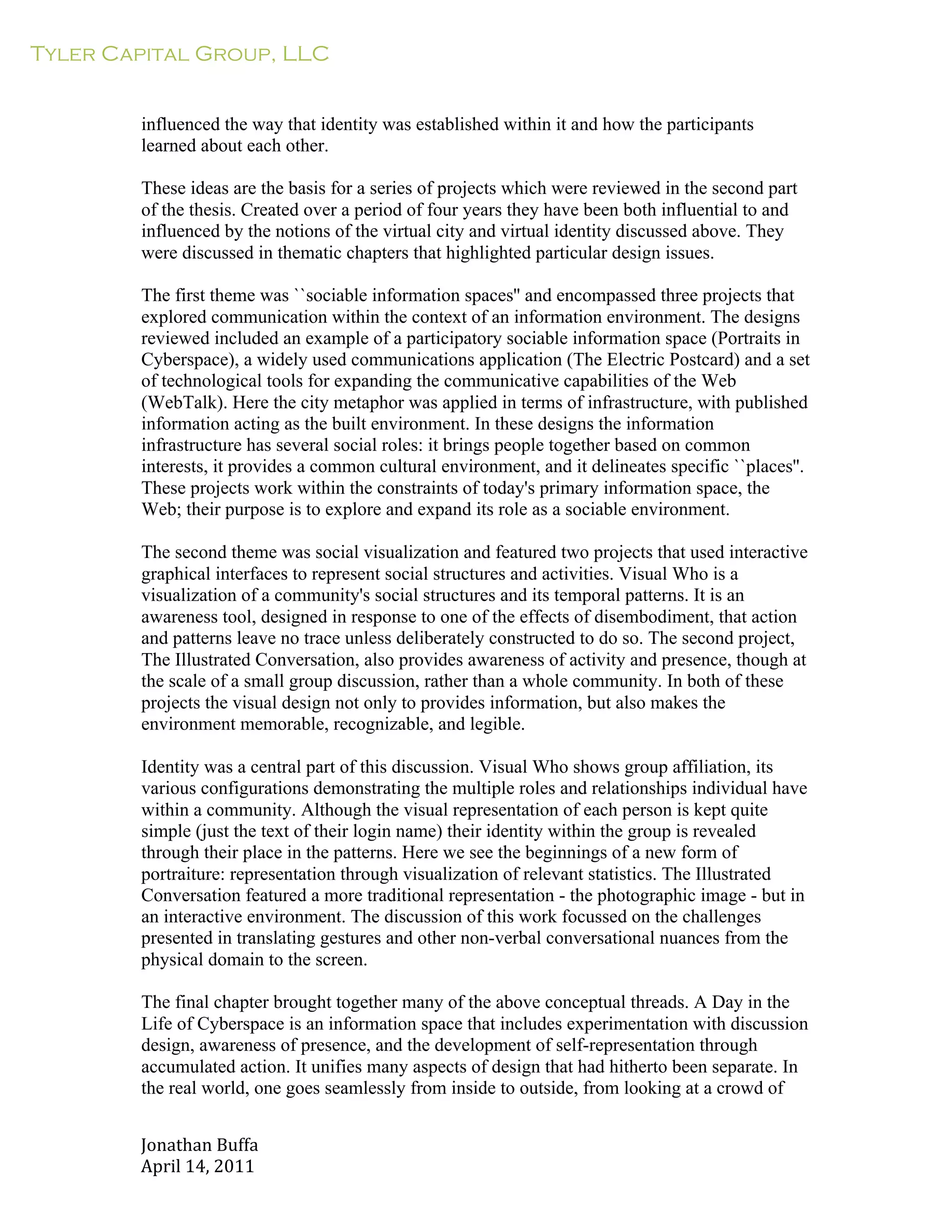 Tyler Capital Group, LLC
Jonathan	
  Buffa	
  
April	
  14,	
  2011	
  
	
  
	
  
	
  
	
  
influenced the way that identity was established within it and how the participants
learned about each other.
	
  
These ideas are the basis for a series of projects which were reviewed in the second part
of the thesis. Created over a period of four years they have been both influential to and
influenced by the notions of the virtual city and virtual identity discussed above. They
were discussed in thematic chapters that highlighted particular design issues.
	
  
The first theme was ``sociable information spaces'' and encompassed three projects that
explored communication within the context of an information environment. The designs
reviewed included an example of a participatory sociable information space (Portraits in
Cyberspace), a widely used communications application (The Electric Postcard) and a set
of technological tools for expanding the communicative capabilities of the Web
(WebTalk). Here the city metaphor was applied in terms of infrastructure, with published
information acting as the built environment. In these designs the information
infrastructure has several social roles: it brings people together based on common
interests, it provides a common cultural environment, and it delineates specific ``places''.
These projects work within the constraints of today's primary information space, the
Web; their purpose is to explore and expand its role as a sociable environment.
	
  
The second theme was social visualization and featured two projects that used interactive
graphical interfaces to represent social structures and activities. Visual Who is a
visualization of a community's social structures and its temporal patterns. It is an
awareness tool, designed in response to one of the effects of disembodiment, that action
and patterns leave no trace unless deliberately constructed to do so. The second project,
The Illustrated Conversation, also provides awareness of activity and presence, though at
the scale of a small group discussion, rather than a whole community. In both of these
projects the visual design not only to provides information, but also makes the
environment memorable, recognizable, and legible.
	
  
Identity was a central part of this discussion. Visual Who shows group affiliation, its
various configurations demonstrating the multiple roles and relationships individual have
within a community. Although the visual representation of each person is kept quite
simple (just the text of their login name) their identity within the group is revealed
through their place in the patterns. Here we see the beginnings of a new form of
portraiture: representation through visualization of relevant statistics. The Illustrated
Conversation featured a more traditional representation - the photographic image - but in
an interactive environment. The discussion of this work focussed on the challenges
presented in translating gestures and other non-verbal conversational nuances from the
physical domain to the screen.
	
  
The final chapter brought together many of the above conceptual threads. A Day in the
Life of Cyberspace is an information space that includes experimentation with discussion
design, awareness of presence, and the development of self-representation through
accumulated action. It unifies many aspects of design that had hitherto been separate. In
the real world, one goes seamlessly from inside to outside, from looking at a crowd of
 