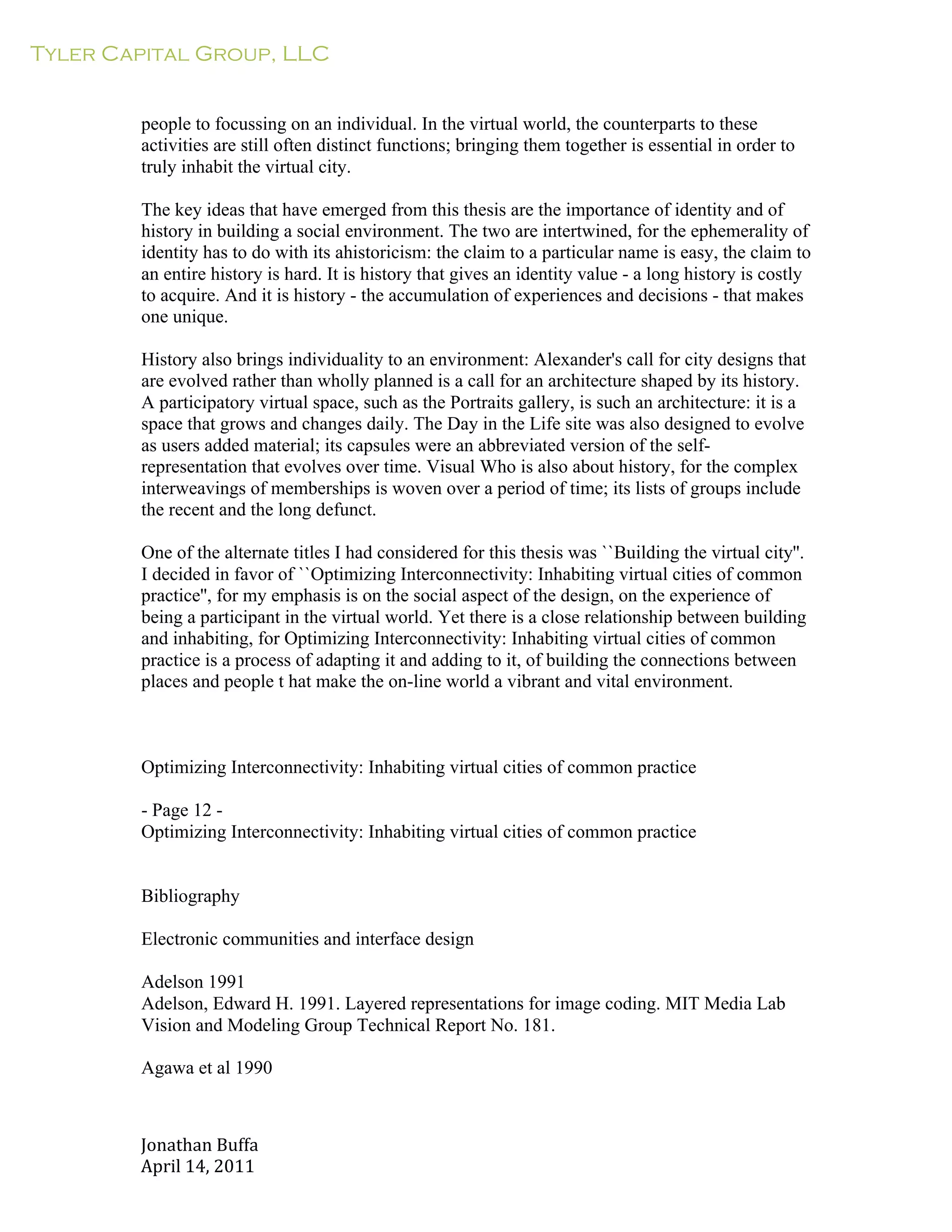 Tyler Capital Group, LLC
Jonathan	
  Buffa	
  
April	
  14,	
  2011	
  
	
  
	
  
	
  
	
  
people to focussing on an individual. In the virtual world, the counterparts to these
activities are still often distinct functions; bringing them together is essential in order to
truly inhabit the virtual city.
	
  
The key ideas that have emerged from this thesis are the importance of identity and of
history in building a social environment. The two are intertwined, for the ephemerality of
identity has to do with its ahistoricism: the claim to a particular name is easy, the claim to
an entire history is hard. It is history that gives an identity value - a long history is costly
to acquire. And it is history - the accumulation of experiences and decisions - that makes
one unique.
	
  
History also brings individuality to an environment: Alexander's call for city designs that
are evolved rather than wholly planned is a call for an architecture shaped by its history.
A participatory virtual space, such as the Portraits gallery, is such an architecture: it is a
space that grows and changes daily. The Day in the Life site was also designed to evolve
as users added material; its capsules were an abbreviated version of the self-
representation that evolves over time. Visual Who is also about history, for the complex
interweavings of memberships is woven over a period of time; its lists of groups include
the recent and the long defunct.
	
  
One of the alternate titles I had considered for this thesis was ``Building the virtual city''.
I decided in favor of ``Optimizing Interconnectivity: Inhabiting virtual cities of common
practice'', for my emphasis is on the social aspect of the design, on the experience of
being a participant in the virtual world. Yet there is a close relationship between building
and inhabiting, for Optimizing Interconnectivity: Inhabiting virtual cities of common
practice is a process of adapting it and adding to it, of building the connections between
places and people t hat make the on-line world a vibrant and vital environment.
	
  
	
  
	
  
	
  
Optimizing Interconnectivity: Inhabiting virtual cities of common practice
	
  
- Page 12 -
Optimizing Interconnectivity: Inhabiting virtual cities of common practice
	
  
	
  
	
  
Bibliography
	
  
Electronic communities and interface design
	
  
Adelson 1991
Adelson, Edward H. 1991. Layered representations for image coding. MIT Media Lab
Vision and Modeling Group Technical Report No. 181.
Agawa et al 1990
 