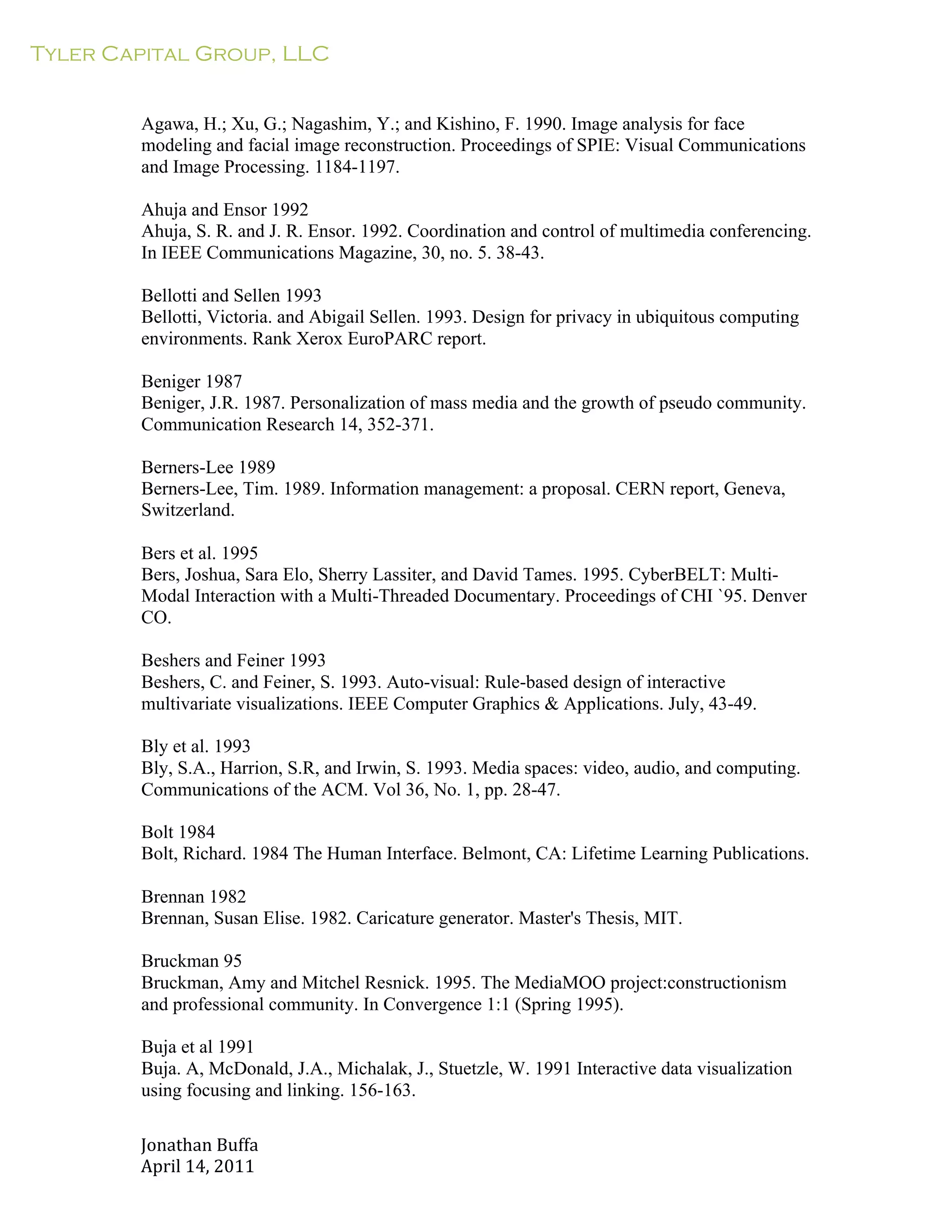 Tyler Capital Group, LLC
Jonathan	
  Buffa	
  
April	
  14,	
  2011	
  
	
  
	
  
	
  
	
  
Agawa, H.; Xu, G.; Nagashim, Y.; and Kishino, F. 1990. Image analysis for face
modeling and facial image reconstruction. Proceedings of SPIE: Visual Communications
and Image Processing. 1184-1197.
	
  
Ahuja and Ensor 1992
Ahuja, S. R. and J. R. Ensor. 1992. Coordination and control of multimedia conferencing.
In IEEE Communications Magazine, 30, no. 5. 38-43.
	
  
Bellotti and Sellen 1993
Bellotti, Victoria. and Abigail Sellen. 1993. Design for privacy in ubiquitous computing
environments. Rank Xerox EuroPARC report.
	
  
Beniger 1987
Beniger, J.R. 1987. Personalization of mass media and the growth of pseudo community.
Communication Research 14, 352-371.
	
  
Berners-Lee 1989
Berners-Lee, Tim. 1989. Information management: a proposal. CERN report, Geneva,
Switzerland.
	
  
Bers et al. 1995
Bers, Joshua, Sara Elo, Sherry Lassiter, and David Tames. 1995. CyberBELT: Multi-
Modal Interaction with a Multi-Threaded Documentary. Proceedings of CHI `95. Denver
CO.
	
  
Beshers and Feiner 1993
Beshers, C. and Feiner, S. 1993. Auto-visual: Rule-based design of interactive
multivariate visualizations. IEEE Computer Graphics & Applications. July, 43-49.
	
  
Bly et al. 1993
Bly, S.A., Harrion, S.R, and Irwin, S. 1993. Media spaces: video, audio, and computing.
Communications of the ACM. Vol 36, No. 1, pp. 28-47.
	
  
Bolt 1984
Bolt, Richard. 1984 The Human Interface. Belmont, CA: Lifetime Learning Publications.
	
  
Brennan 1982
Brennan, Susan Elise. 1982. Caricature generator. Master's Thesis, MIT.
	
  
Bruckman 95
Bruckman, Amy and Mitchel Resnick. 1995. The MediaMOO project:constructionism
and professional community. In Convergence 1:1 (Spring 1995).
	
  
Buja et al 1991
Buja. A, McDonald, J.A., Michalak, J., Stuetzle, W. 1991 Interactive data visualization
using focusing and linking. 156-163.
 
