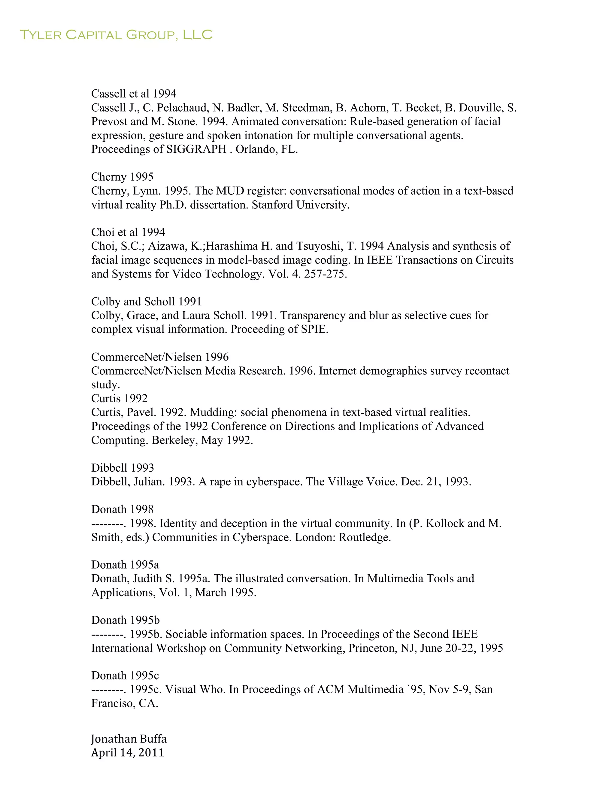 Tyler Capital Group, LLC
Jonathan	
  Buffa	
  
April	
  14,	
  2011	
  
	
  
	
  
	
  
	
  
	
  
Cassell et al 1994
Cassell J., C. Pelachaud, N. Badler, M. Steedman, B. Achorn, T. Becket, B. Douville, S.
Prevost and M. Stone. 1994. Animated conversation: Rule-based generation of facial
expression, gesture and spoken intonation for multiple conversational agents.
Proceedings of SIGGRAPH . Orlando, FL.
	
  
Cherny 1995
Cherny, Lynn. 1995. The MUD register: conversational modes of action in a text-based
virtual reality Ph.D. dissertation. Stanford University.
	
  
Choi et al 1994
Choi, S.C.; Aizawa, K.;Harashima H. and Tsuyoshi, T. 1994 Analysis and synthesis of
facial image sequences in model-based image coding. In IEEE Transactions on Circuits
and Systems for Video Technology. Vol. 4. 257-275.
	
  
Colby and Scholl 1991
Colby, Grace, and Laura Scholl. 1991. Transparency and blur as selective cues for
complex visual information. Proceeding of SPIE.
	
  
CommerceNet/Nielsen 1996
CommerceNet/Nielsen Media Research. 1996. Internet demographics survey recontact
study.
Curtis 1992
Curtis, Pavel. 1992. Mudding: social phenomena in text-based virtual realities.
Proceedings of the 1992 Conference on Directions and Implications of Advanced
Computing. Berkeley, May 1992.
	
  
Dibbell 1993
Dibbell, Julian. 1993. A rape in cyberspace. The Village Voice. Dec. 21, 1993.
	
  
Donath 1998
--------. 1998. Identity and deception in the virtual community. In (P. Kollock and M.
Smith, eds.) Communities in Cyberspace. London: Routledge.
	
  
Donath 1995a
Donath, Judith S. 1995a. The illustrated conversation. In Multimedia Tools and
Applications, Vol. 1, March 1995.
	
  
Donath 1995b
--------. 1995b. Sociable information spaces. In Proceedings of the Second IEEE
International Workshop on Community Networking, Princeton, NJ, June 20-22, 1995
	
  
Donath 1995c
--------. 1995c. Visual Who. In Proceedings of ACM Multimedia `95, Nov 5-9, San
Franciso, CA.
 
