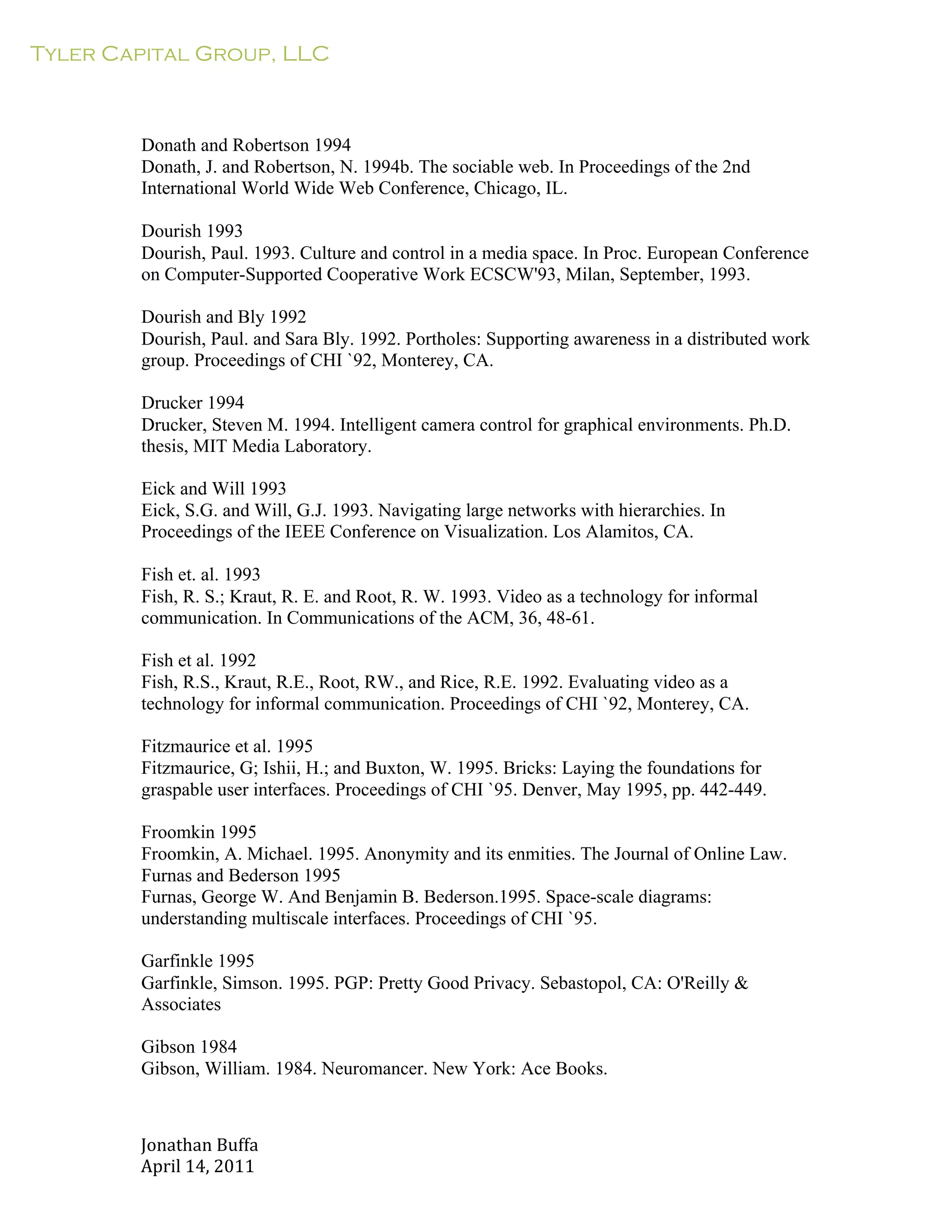 Tyler Capital Group, LLC
Jonathan	
  Buffa	
  
April	
  14,	
  2011	
  
	
  
	
  
	
  
	
  
	
  
Donath and Robertson 1994
Donath, J. and Robertson, N. 1994b. The sociable web. In Proceedings of the 2nd
International World Wide Web Conference, Chicago, IL.
	
  
Dourish 1993
Dourish, Paul. 1993. Culture and control in a media space. In Proc. European Conference
on Computer-Supported Cooperative Work ECSCW'93, Milan, September, 1993.
	
  
Dourish and Bly 1992
Dourish, Paul. and Sara Bly. 1992. Portholes: Supporting awareness in a distributed work
group. Proceedings of CHI `92, Monterey, CA.
	
  
Drucker 1994
Drucker, Steven M. 1994. Intelligent camera control for graphical environments. Ph.D.
thesis, MIT Media Laboratory.
	
  
Eick and Will 1993
Eick, S.G. and Will, G.J. 1993. Navigating large networks with hierarchies. In
Proceedings of the IEEE Conference on Visualization. Los Alamitos, CA.
	
  
Fish et. al. 1993
Fish, R. S.; Kraut, R. E. and Root, R. W. 1993. Video as a technology for informal
communication. In Communications of the ACM, 36, 48-61.
	
  
Fish et al. 1992
Fish, R.S., Kraut, R.E., Root, RW., and Rice, R.E. 1992. Evaluating video as a
technology for informal communication. Proceedings of CHI `92, Monterey, CA.
	
  
Fitzmaurice et al. 1995
Fitzmaurice, G; Ishii, H.; and Buxton, W. 1995. Bricks: Laying the foundations for
graspable user interfaces. Proceedings of CHI `95. Denver, May 1995, pp. 442-449.
	
  
Froomkin 1995
Froomkin, A. Michael. 1995. Anonymity and its enmities. The Journal of Online Law.
Furnas and Bederson 1995
Furnas, George W. And Benjamin B. Bederson.1995. Space-scale diagrams:
understanding multiscale interfaces. Proceedings of CHI `95.
	
  
Garfinkle 1995
Garfinkle, Simson. 1995. PGP: Pretty Good Privacy. Sebastopol, CA: O'Reilly &
Associates
	
  
Gibson 1984
Gibson, William. 1984. Neuromancer. New York: Ace Books.
 