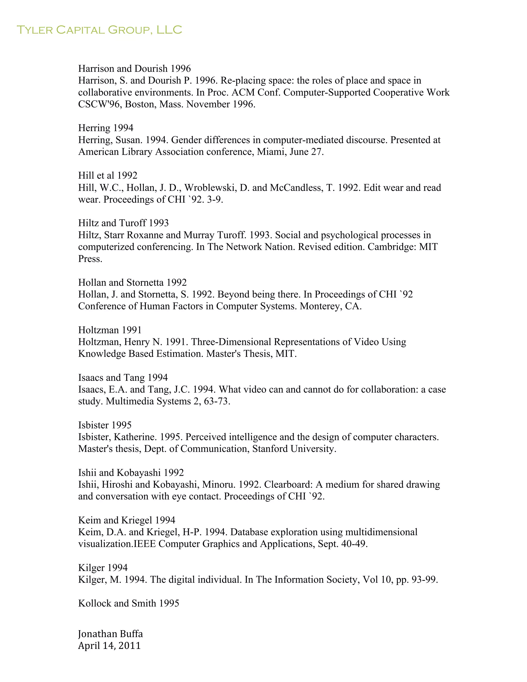 Tyler Capital Group, LLC
Jonathan	
  Buffa	
  
April	
  14,	
  2011	
  
	
  
	
  
	
  
	
  
Harrison and Dourish 1996
Harrison, S. and Dourish P. 1996. Re-placing space: the roles of place and space in
collaborative environments. In Proc. ACM Conf. Computer-Supported Cooperative Work
CSCW'96, Boston, Mass. November 1996.
	
  
Herring 1994
Herring, Susan. 1994. Gender differences in computer-mediated discourse. Presented at
American Library Association conference, Miami, June 27.
	
  
Hill et al 1992
Hill, W.C., Hollan, J. D., Wroblewski, D. and McCandless, T. 1992. Edit wear and read
wear. Proceedings of CHI `92. 3-9.
	
  
Hiltz and Turoff 1993
Hiltz, Starr Roxanne and Murray Turoff. 1993. Social and psychological processes in
computerized conferencing. In The Network Nation. Revised edition. Cambridge: MIT
Press.
	
  
Hollan and Stornetta 1992
Hollan, J. and Stornetta, S. 1992. Beyond being there. In Proceedings of CHI `92
Conference of Human Factors in Computer Systems. Monterey, CA.
	
  
Holtzman 1991
Holtzman, Henry N. 1991. Three-Dimensional Representations of Video Using
Knowledge Based Estimation. Master's Thesis, MIT.
	
  
Isaacs and Tang 1994
Isaacs, E.A. and Tang, J.C. 1994. What video can and cannot do for collaboration: a case
study. Multimedia Systems 2, 63-73.
	
  
Isbister 1995
Isbister, Katherine. 1995. Perceived intelligence and the design of computer characters.
Master's thesis, Dept. of Communication, Stanford University.
	
  
Ishii and Kobayashi 1992
Ishii, Hiroshi and Kobayashi, Minoru. 1992. Clearboard: A medium for shared drawing
and conversation with eye contact. Proceedings of CHI `92.
	
  
Keim and Kriegel 1994
Keim, D.A. and Kriegel, H-P. 1994. Database exploration using multidimensional
visualization.IEEE Computer Graphics and Applications, Sept. 40-49.
	
  
Kilger 1994
Kilger, M. 1994. The digital individual. In The Information Society, Vol 10, pp. 93-99.
	
  
Kollock and Smith 1995
 