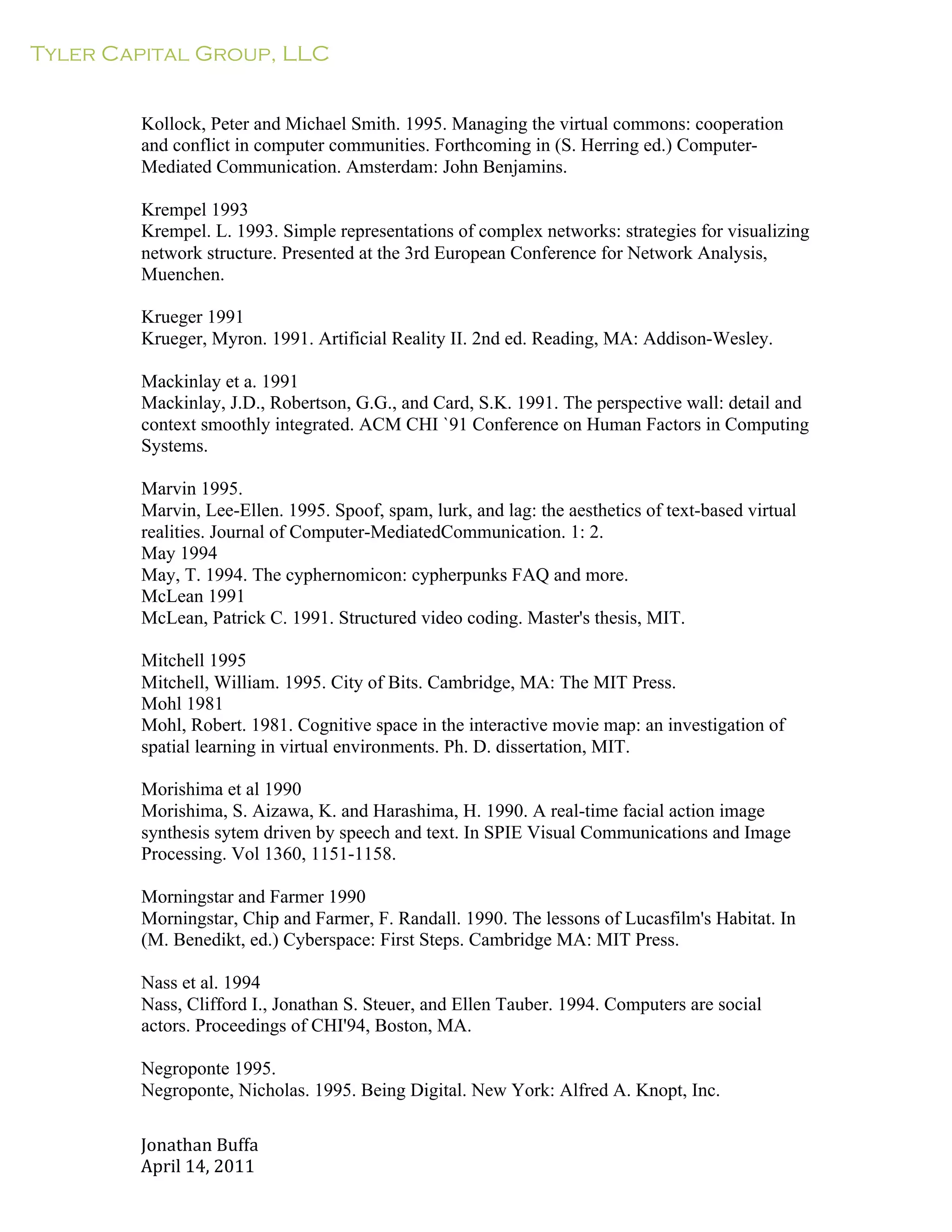 Tyler Capital Group, LLC
Jonathan	
  Buffa	
  
April	
  14,	
  2011	
  
	
  
	
  
	
  
	
  
Kollock, Peter and Michael Smith. 1995. Managing the virtual commons: cooperation
and conflict in computer communities. Forthcoming in (S. Herring ed.) Computer-
Mediated Communication. Amsterdam: John Benjamins.
	
  
Krempel 1993
Krempel. L. 1993. Simple representations of complex networks: strategies for visualizing
network structure. Presented at the 3rd European Conference for Network Analysis,
Muenchen.
	
  
Krueger 1991
Krueger, Myron. 1991. Artificial Reality II. 2nd ed. Reading, MA: Addison-Wesley.
	
  
Mackinlay et a. 1991
Mackinlay, J.D., Robertson, G.G., and Card, S.K. 1991. The perspective wall: detail and
context smoothly integrated. ACM CHI `91 Conference on Human Factors in Computing
Systems.
	
  
Marvin 1995.
Marvin, Lee-Ellen. 1995. Spoof, spam, lurk, and lag: the aesthetics of text-based virtual
realities. Journal of Computer-MediatedCommunication. 1: 2.
May 1994
May, T. 1994. The cyphernomicon: cypherpunks FAQ and more.
McLean 1991
McLean, Patrick C. 1991. Structured video coding. Master's thesis, MIT.
	
  
Mitchell 1995
Mitchell, William. 1995. City of Bits. Cambridge, MA: The MIT Press.
Mohl 1981
Mohl, Robert. 1981. Cognitive space in the interactive movie map: an investigation of
spatial learning in virtual environments. Ph. D. dissertation, MIT.
	
  
Morishima et al 1990
Morishima, S. Aizawa, K. and Harashima, H. 1990. A real-time facial action image
synthesis sytem driven by speech and text. In SPIE Visual Communications and Image
Processing. Vol 1360, 1151-1158.
	
  
Morningstar and Farmer 1990
Morningstar, Chip and Farmer, F. Randall. 1990. The lessons of Lucasfilm's Habitat. In
(M. Benedikt, ed.) Cyberspace: First Steps. Cambridge MA: MIT Press.
	
  
Nass et al. 1994
Nass, Clifford I., Jonathan S. Steuer, and Ellen Tauber. 1994. Computers are social
actors. Proceedings of CHI'94, Boston, MA.
	
  
Negroponte 1995.
Negroponte, Nicholas. 1995. Being Digital. New York: Alfred A. Knopt, Inc.
 