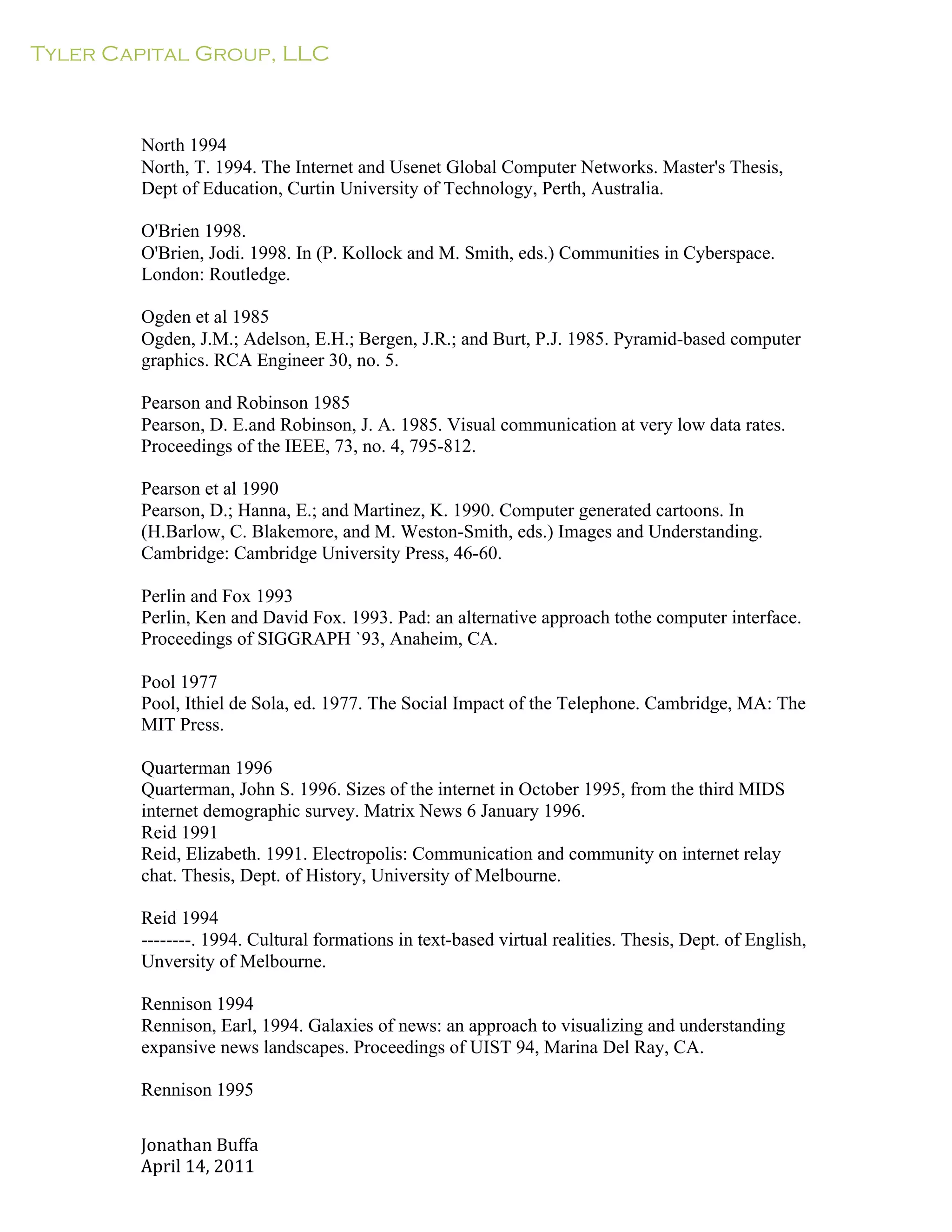 Tyler Capital Group, LLC
Jonathan	
  Buffa	
  
April	
  14,	
  2011	
  
	
  
	
  
	
  
	
  
	
  
North 1994
North, T. 1994. The Internet and Usenet Global Computer Networks. Master's Thesis,
Dept of Education, Curtin University of Technology, Perth, Australia.
	
  
O'Brien 1998.
O'Brien, Jodi. 1998. In (P. Kollock and M. Smith, eds.) Communities in Cyberspace.
London: Routledge.
	
  
Ogden et al 1985
Ogden, J.M.; Adelson, E.H.; Bergen, J.R.; and Burt, P.J. 1985. Pyramid-based computer
graphics. RCA Engineer 30, no. 5.
	
  
Pearson and Robinson 1985
Pearson, D. E.and Robinson, J. A. 1985. Visual communication at very low data rates.
Proceedings of the IEEE, 73, no. 4, 795-812.
	
  
Pearson et al 1990
Pearson, D.; Hanna, E.; and Martinez, K. 1990. Computer generated cartoons. In
(H.Barlow, C. Blakemore, and M. Weston-Smith, eds.) Images and Understanding.
Cambridge: Cambridge University Press, 46-60.
	
  
Perlin and Fox 1993
Perlin, Ken and David Fox. 1993. Pad: an alternative approach tothe computer interface.
Proceedings of SIGGRAPH `93, Anaheim, CA.
	
  
Pool 1977
Pool, Ithiel de Sola, ed. 1977. The Social Impact of the Telephone. Cambridge, MA: The
MIT Press.
	
  
Quarterman 1996
Quarterman, John S. 1996. Sizes of the internet in October 1995, from the third MIDS
internet demographic survey. Matrix News 6 January 1996.
Reid 1991
Reid, Elizabeth. 1991. Electropolis: Communication and community on internet relay
chat. Thesis, Dept. of History, University of Melbourne.
	
  
Reid 1994
--------. 1994. Cultural formations in text-based virtual realities. Thesis, Dept. of English,
Unversity of Melbourne.
	
  
Rennison 1994
Rennison, Earl, 1994. Galaxies of news: an approach to visualizing and understanding
expansive news landscapes. Proceedings of UIST 94, Marina Del Ray, CA.
	
  
Rennison 1995
 