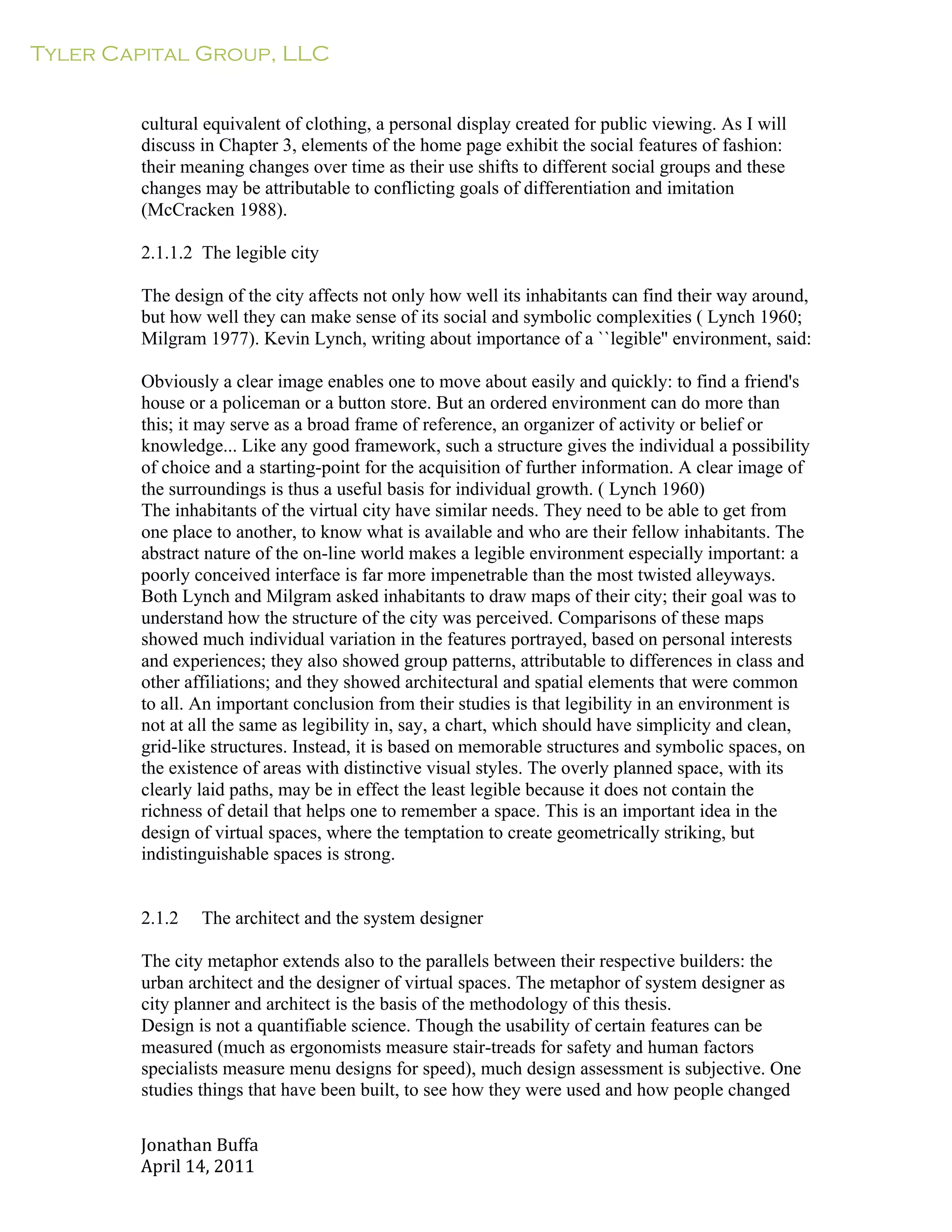 Tyler Capital Group, LLC
Jonathan	
  Buffa	
  
April	
  14,	
  2011	
  
	
  
	
  
	
  
	
  
cultural equivalent of clothing, a personal display created for public viewing. As I will
discuss in Chapter 3, elements of the home page exhibit the social features of fashion:
their meaning changes over time as their use shifts to different social groups and these
changes may be attributable to conflicting goals of differentiation and imitation
(McCracken 1988).
	
  
2.1.1.2 The legible city
	
  
The design of the city affects not only how well its inhabitants can find their way around,
but how well they can make sense of its social and symbolic complexities ( Lynch 1960;
Milgram 1977). Kevin Lynch, writing about importance of a ``legible'' environment, said:
	
  
Obviously a clear image enables one to move about easily and quickly: to find a friend's
house or a policeman or a button store. But an ordered environment can do more than
this; it may serve as a broad frame of reference, an organizer of activity or belief or
knowledge... Like any good framework, such a structure gives the individual a possibility
of choice and a starting-point for the acquisition of further information. A clear image of
the surroundings is thus a useful basis for individual growth. ( Lynch 1960)
The inhabitants of the virtual city have similar needs. They need to be able to get from
one place to another, to know what is available and who are their fellow inhabitants. The
abstract nature of the on-line world makes a legible environment especially important: a
poorly conceived interface is far more impenetrable than the most twisted alleyways.
Both Lynch and Milgram asked inhabitants to draw maps of their city; their goal was to
understand how the structure of the city was perceived. Comparisons of these maps
showed much individual variation in the features portrayed, based on personal interests
and experiences; they also showed group patterns, attributable to differences in class and
other affiliations; and they showed architectural and spatial elements that were common
to all. An important conclusion from their studies is that legibility in an environment is
not at all the same as legibility in, say, a chart, which should have simplicity and clean,
grid-like structures. Instead, it is based on memorable structures and symbolic spaces, on
the existence of areas with distinctive visual styles. The overly planned space, with its
clearly laid paths, may be in effect the least legible because it does not contain the
richness of detail that helps one to remember a space. This is an important idea in the
design of virtual spaces, where the temptation to create geometrically striking, but
indistinguishable spaces is strong.
	
  
	
  
	
  
2.1.2 The architect and the system designer
	
  
The city metaphor extends also to the parallels between their respective builders: the
urban architect and the designer of virtual spaces. The metaphor of system designer as
city planner and architect is the basis of the methodology of this thesis.
Design is not a quantifiable science. Though the usability of certain features can be
measured (much as ergonomists measure stair-treads for safety and human factors
specialists measure menu designs for speed), much design assessment is subjective. One
studies things that have been built, to see how they were used and how people changed
 