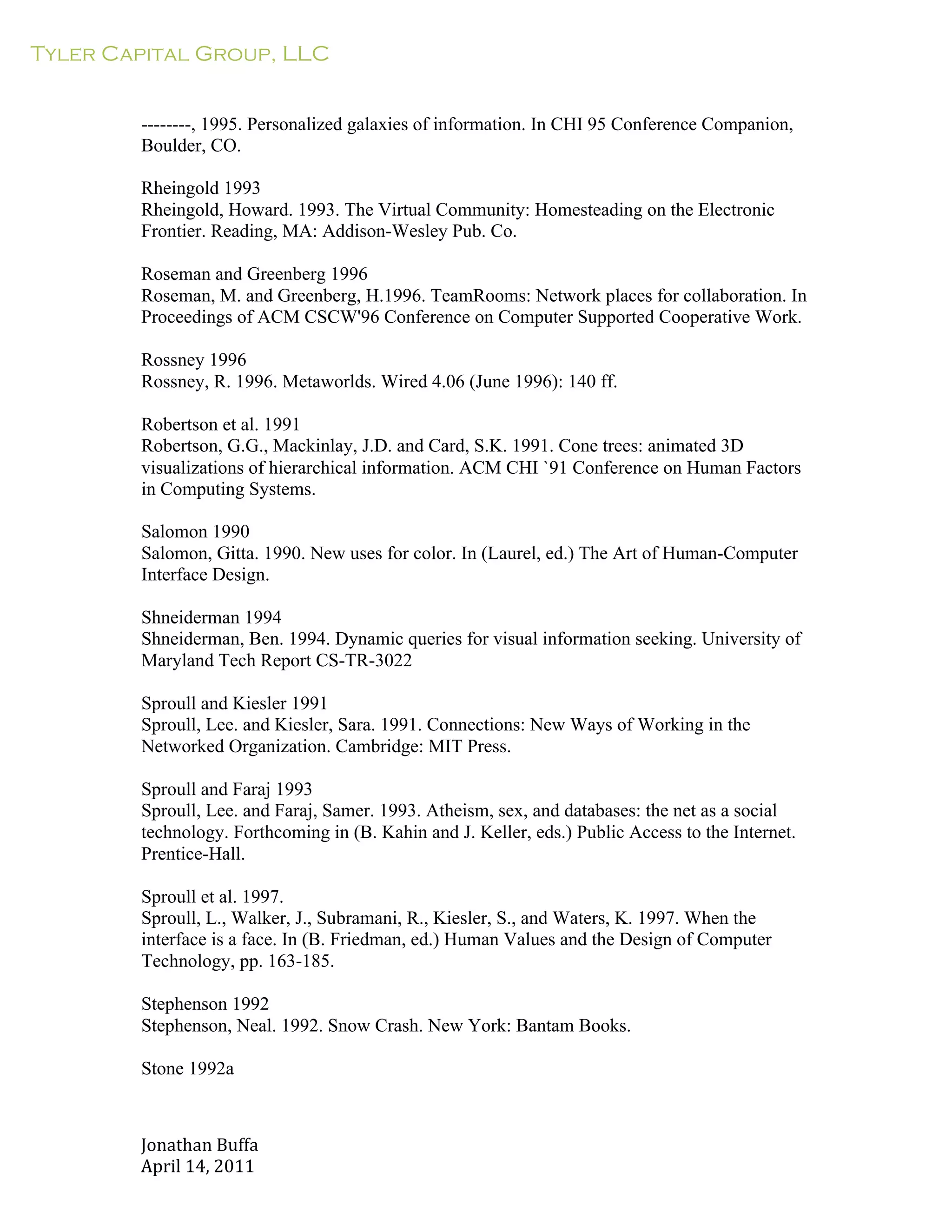 Tyler Capital Group, LLC
Jonathan	
  Buffa	
  
April	
  14,	
  2011	
  
	
  
	
  
	
  
	
  
--------, 1995. Personalized galaxies of information. In CHI 95 Conference Companion,
Boulder, CO.
	
  
Rheingold 1993
Rheingold, Howard. 1993. The Virtual Community: Homesteading on the Electronic
Frontier. Reading, MA: Addison-Wesley Pub. Co.
	
  
Roseman and Greenberg 1996
Roseman, M. and Greenberg, H.1996. TeamRooms: Network places for collaboration. In
Proceedings of ACM CSCW'96 Conference on Computer Supported Cooperative Work.
	
  
Rossney 1996
Rossney, R. 1996. Metaworlds. Wired 4.06 (June 1996): 140 ff.
	
  
Robertson et al. 1991
Robertson, G.G., Mackinlay, J.D. and Card, S.K. 1991. Cone trees: animated 3D
visualizations of hierarchical information. ACM CHI `91 Conference on Human Factors
in Computing Systems.
	
  
Salomon 1990
Salomon, Gitta. 1990. New uses for color. In (Laurel, ed.) The Art of Human-Computer
Interface Design.
	
  
Shneiderman 1994
Shneiderman, Ben. 1994. Dynamic queries for visual information seeking. University of
Maryland Tech Report CS-TR-3022
	
  
Sproull and Kiesler 1991
Sproull, Lee. and Kiesler, Sara. 1991. Connections: New Ways of Working in the
Networked Organization. Cambridge: MIT Press.
	
  
Sproull and Faraj 1993
Sproull, Lee. and Faraj, Samer. 1993. Atheism, sex, and databases: the net as a social
technology. Forthcoming in (B. Kahin and J. Keller, eds.) Public Access to the Internet.
Prentice-Hall.
	
  
Sproull et al. 1997.
Sproull, L., Walker, J., Subramani, R., Kiesler, S., and Waters, K. 1997. When the
interface is a face. In (B. Friedman, ed.) Human Values and the Design of Computer
Technology, pp. 163-185.
	
  
Stephenson 1992
Stephenson, Neal. 1992. Snow Crash. New York: Bantam Books.
Stone 1992a
 