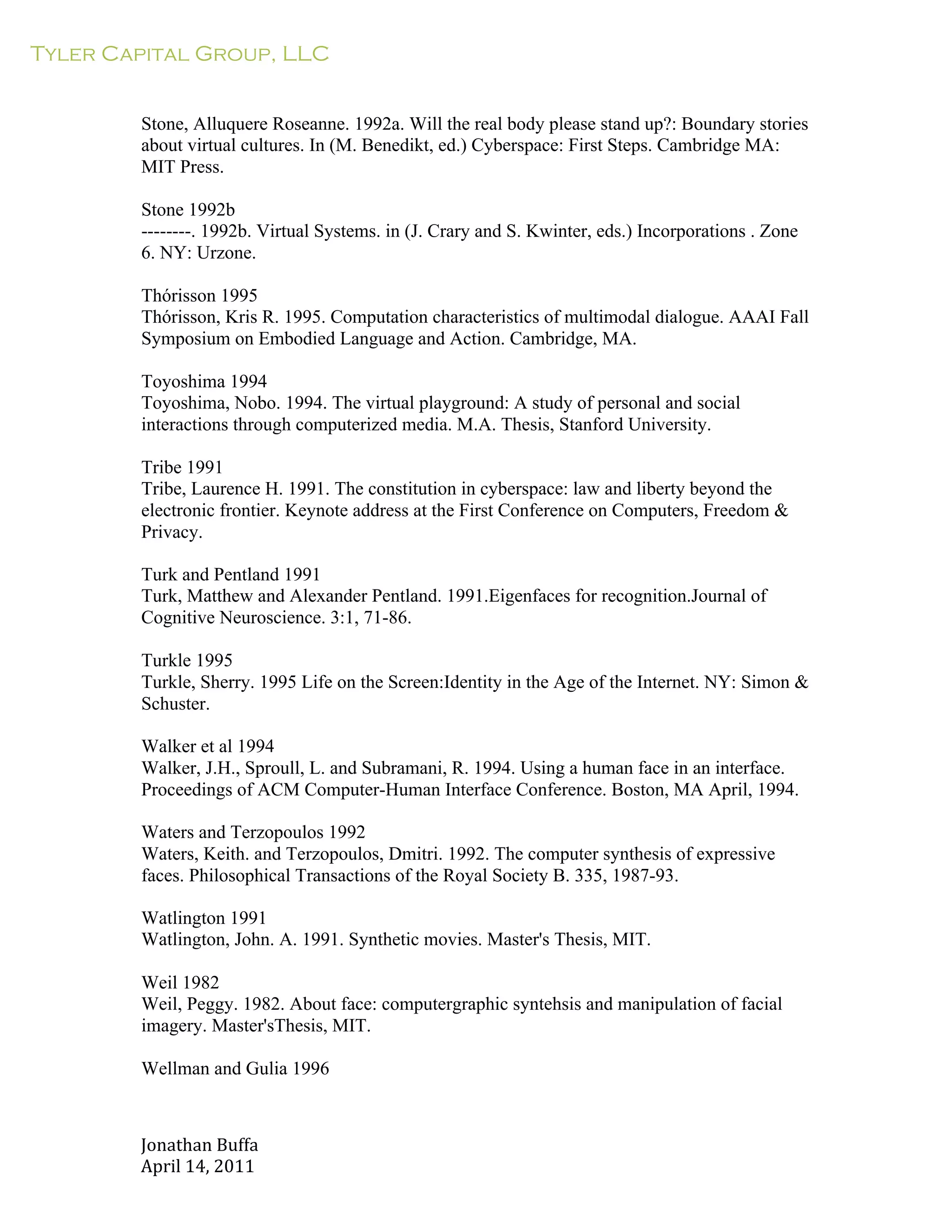 Tyler Capital Group, LLC
Jonathan	
  Buffa	
  
April	
  14,	
  2011	
  
	
  
	
  
	
  
	
  
Stone, Alluquere Roseanne. 1992a. Will the real body please stand up?: Boundary stories
about virtual cultures. In (M. Benedikt, ed.) Cyberspace: First Steps. Cambridge MA:
MIT Press.
	
  
Stone 1992b
--------. 1992b. Virtual Systems. in (J. Crary and S. Kwinter, eds.) Incorporations . Zone
6. NY: Urzone.
	
  
Thórisson 1995
Thórisson, Kris R. 1995. Computation characteristics of multimodal dialogue. AAAI Fall
Symposium on Embodied Language and Action. Cambridge, MA.
	
  
Toyoshima 1994
Toyoshima, Nobo. 1994. The virtual playground: A study of personal and social
interactions through computerized media. M.A. Thesis, Stanford University.
	
  
Tribe 1991
Tribe, Laurence H. 1991. The constitution in cyberspace: law and liberty beyond the
electronic frontier. Keynote address at the First Conference on Computers, Freedom &
Privacy.
	
  
Turk and Pentland 1991
Turk, Matthew and Alexander Pentland. 1991.Eigenfaces for recognition.Journal of
Cognitive Neuroscience. 3:1, 71-86.
	
  
Turkle 1995
Turkle, Sherry. 1995 Life on the Screen:Identity in the Age of the Internet. NY: Simon &
Schuster.
	
  
Walker et al 1994
Walker, J.H., Sproull, L. and Subramani, R. 1994. Using a human face in an interface.
Proceedings of ACM Computer-Human Interface Conference. Boston, MA April, 1994.
	
  
Waters and Terzopoulos 1992
Waters, Keith. and Terzopoulos, Dmitri. 1992. The computer synthesis of expressive
faces. Philosophical Transactions of the Royal Society B. 335, 1987-93.
	
  
Watlington 1991
Watlington, John. A. 1991. Synthetic movies. Master's Thesis, MIT.
	
  
Weil 1982
Weil, Peggy. 1982. About face: computergraphic syntehsis and manipulation of facial
imagery. Master'sThesis, MIT.
Wellman and Gulia 1996
 