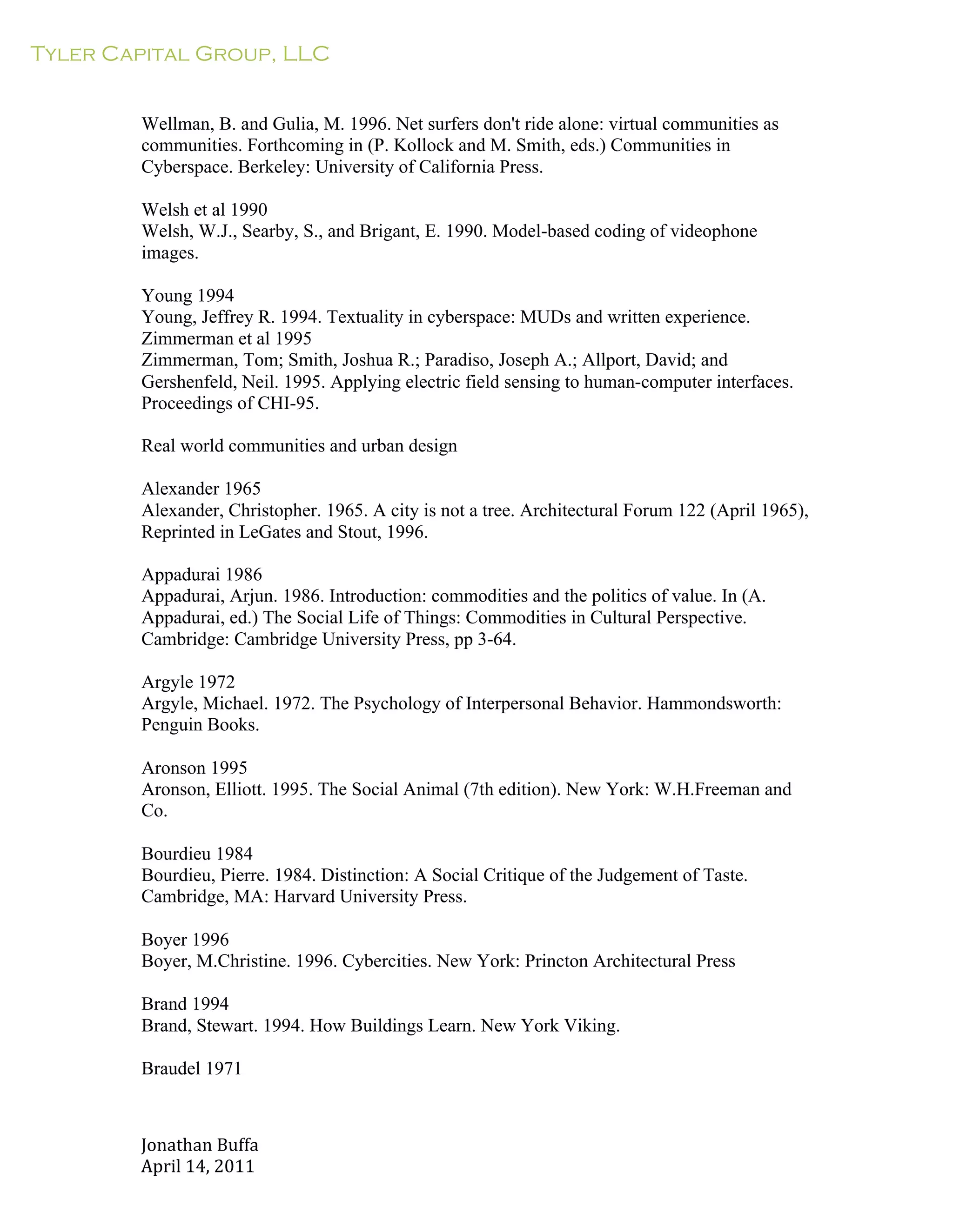 Tyler Capital Group, LLC
Jonathan	
  Buffa	
  
April	
  14,	
  2011	
  
	
  
	
  
	
  
	
  
Wellman, B. and Gulia, M. 1996. Net surfers don't ride alone: virtual communities as
communities. Forthcoming in (P. Kollock and M. Smith, eds.) Communities in
Cyberspace. Berkeley: University of California Press.
	
  
Welsh et al 1990
Welsh, W.J., Searby, S., and Brigant, E. 1990. Model-based coding of videophone
images.
	
  
Young 1994
Young, Jeffrey R. 1994. Textuality in cyberspace: MUDs and written experience.
Zimmerman et al 1995
Zimmerman, Tom; Smith, Joshua R.; Paradiso, Joseph A.; Allport, David; and
Gershenfeld, Neil. 1995. Applying electric field sensing to human-computer interfaces.
Proceedings of CHI-95.
	
  
Real world communities and urban design
	
  
Alexander 1965
Alexander, Christopher. 1965. A city is not a tree. Architectural Forum 122 (April 1965),
Reprinted in LeGates and Stout, 1996.
	
  
Appadurai 1986
Appadurai, Arjun. 1986. Introduction: commodities and the politics of value. In (A.
Appadurai, ed.) The Social Life of Things: Commodities in Cultural Perspective.
Cambridge: Cambridge University Press, pp 3-64.
	
  
Argyle 1972
Argyle, Michael. 1972. The Psychology of Interpersonal Behavior. Hammondsworth:
Penguin Books.
	
  
Aronson 1995
Aronson, Elliott. 1995. The Social Animal (7th edition). New York: W.H.Freeman and
Co.
	
  
Bourdieu 1984
Bourdieu, Pierre. 1984. Distinction: A Social Critique of the Judgement of Taste.
Cambridge, MA: Harvard University Press.
	
  
Boyer 1996
Boyer, M.Christine. 1996. Cybercities. New York: Princton Architectural Press
	
  
Brand 1994
Brand, Stewart. 1994. How Buildings Learn. New York Viking.
Braudel 1971
 