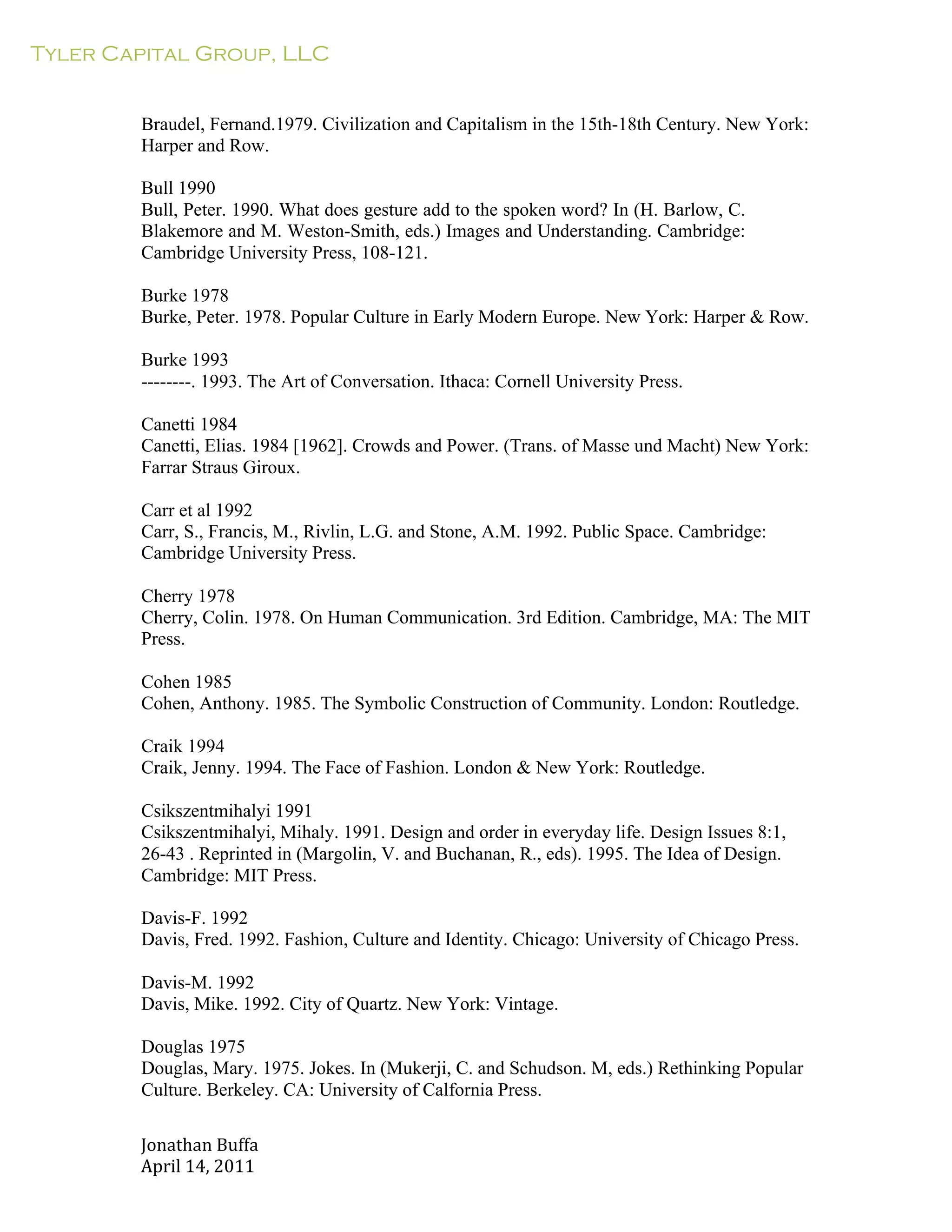 Tyler Capital Group, LLC
Jonathan	
  Buffa	
  
April	
  14,	
  2011	
  
	
  
	
  
	
  
	
  
Braudel, Fernand.1979. Civilization and Capitalism in the 15th-18th Century. New York:
Harper and Row.
	
  
Bull 1990
Bull, Peter. 1990. What does gesture add to the spoken word? In (H. Barlow, C.
Blakemore and M. Weston-Smith, eds.) Images and Understanding. Cambridge:
Cambridge University Press, 108-121.
	
  
Burke 1978
Burke, Peter. 1978. Popular Culture in Early Modern Europe. New York: Harper & Row.
	
  
Burke 1993
--------. 1993. The Art of Conversation. Ithaca: Cornell University Press.
	
  
Canetti 1984
Canetti, Elias. 1984 [1962]. Crowds and Power. (Trans. of Masse und Macht) New York:
Farrar Straus Giroux.
	
  
Carr et al 1992
Carr, S., Francis, M., Rivlin, L.G. and Stone, A.M. 1992. Public Space. Cambridge:
Cambridge University Press.
	
  
Cherry 1978
Cherry, Colin. 1978. On Human Communication. 3rd Edition. Cambridge, MA: The MIT
Press.
	
  
Cohen 1985
Cohen, Anthony. 1985. The Symbolic Construction of Community. London: Routledge.
	
  
Craik 1994
Craik, Jenny. 1994. The Face of Fashion. London & New York: Routledge.
	
  
Csikszentmihalyi 1991
Csikszentmihalyi, Mihaly. 1991. Design and order in everyday life. Design Issues 8:1,
26-43 . Reprinted in (Margolin, V. and Buchanan, R., eds). 1995. The Idea of Design.
Cambridge: MIT Press.
	
  
Davis-F. 1992
Davis, Fred. 1992. Fashion, Culture and Identity. Chicago: University of Chicago Press.
	
  
Davis-M. 1992
Davis, Mike. 1992. City of Quartz. New York: Vintage.
	
  
Douglas 1975
Douglas, Mary. 1975. Jokes. In (Mukerji, C. and Schudson. M, eds.) Rethinking Popular
Culture. Berkeley. CA: University of Calfornia Press.
 