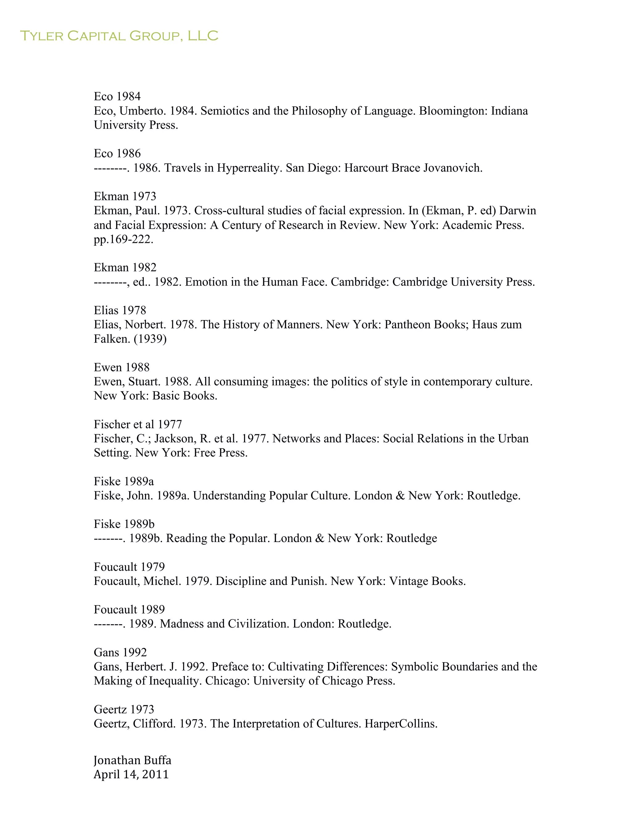 Tyler Capital Group, LLC
Jonathan	
  Buffa	
  
April	
  14,	
  2011	
  
	
  
	
  
	
  
	
  
	
  
Eco 1984
Eco, Umberto. 1984. Semiotics and the Philosophy of Language. Bloomington: Indiana
University Press.
	
  
Eco 1986
--------. 1986. Travels in Hyperreality. San Diego: Harcourt Brace Jovanovich.
	
  
Ekman 1973
Ekman, Paul. 1973. Cross-cultural studies of facial expression. In (Ekman, P. ed) Darwin
and Facial Expression: A Century of Research in Review. New York: Academic Press.
pp.169-222.
	
  
Ekman 1982
--------, ed.. 1982. Emotion in the Human Face. Cambridge: Cambridge University Press.
	
  
Elias 1978
Elias, Norbert. 1978. The History of Manners. New York: Pantheon Books; Haus zum
Falken. (1939)
	
  
Ewen 1988
Ewen, Stuart. 1988. All consuming images: the politics of style in contemporary culture.
New York: Basic Books.
	
  
Fischer et al 1977
Fischer, C.; Jackson, R. et al. 1977. Networks and Places: Social Relations in the Urban
Setting. New York: Free Press.
	
  
Fiske 1989a
Fiske, John. 1989a. Understanding Popular Culture. London & New York: Routledge.
	
  
Fiske 1989b
-------. 1989b. Reading the Popular. London & New York: Routledge
	
  
Foucault 1979
Foucault, Michel. 1979. Discipline and Punish. New York: Vintage Books.
	
  
Foucault 1989
-------. 1989. Madness and Civilization. London: Routledge.
	
  
Gans 1992
Gans, Herbert. J. 1992. Preface to: Cultivating Differences: Symbolic Boundaries and the
Making of Inequality. Chicago: University of Chicago Press.
	
  
Geertz 1973
Geertz, Clifford. 1973. The Interpretation of Cultures. HarperCollins.
 