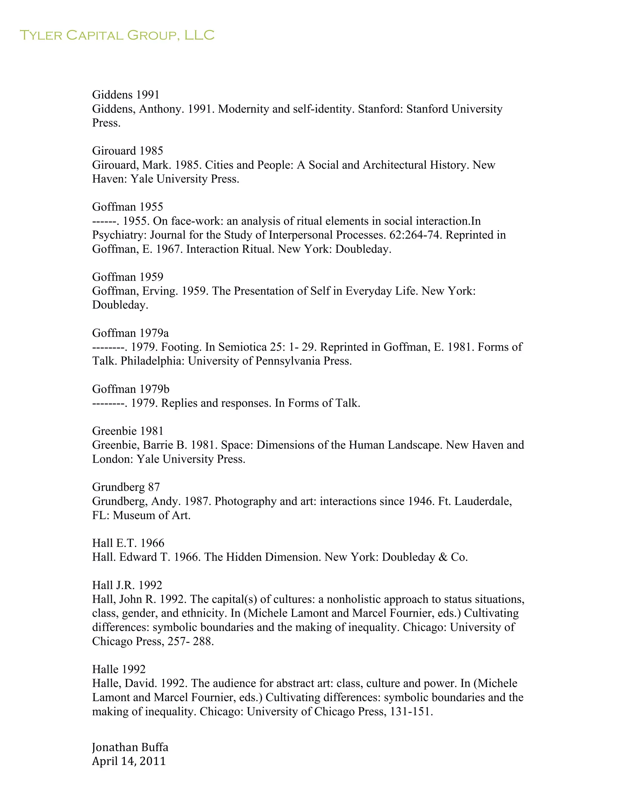 Tyler Capital Group, LLC
Jonathan	
  Buffa	
  
April	
  14,	
  2011	
  
	
  
	
  
	
  
	
  
	
  
Giddens 1991
Giddens, Anthony. 1991. Modernity and self-identity. Stanford: Stanford University
Press.
	
  
Girouard 1985
Girouard, Mark. 1985. Cities and People: A Social and Architectural History. New
Haven: Yale University Press.
	
  
Goffman 1955
------. 1955. On face-work: an analysis of ritual elements in social interaction.In
Psychiatry: Journal for the Study of Interpersonal Processes. 62:264-74. Reprinted in
Goffman, E. 1967. Interaction Ritual. New York: Doubleday.
	
  
Goffman 1959
Goffman, Erving. 1959. The Presentation of Self in Everyday Life. New York:
Doubleday.
	
  
Goffman 1979a
--------. 1979. Footing. In Semiotica 25: 1- 29. Reprinted in Goffman, E. 1981. Forms of
Talk. Philadelphia: University of Pennsylvania Press.
	
  
Goffman 1979b
--------. 1979. Replies and responses. In Forms of Talk.
	
  
Greenbie 1981
Greenbie, Barrie B. 1981. Space: Dimensions of the Human Landscape. New Haven and
London: Yale University Press.
	
  
Grundberg 87
Grundberg, Andy. 1987. Photography and art: interactions since 1946. Ft. Lauderdale,
FL: Museum of Art.
	
  
Hall E.T. 1966
Hall. Edward T. 1966. The Hidden Dimension. New York: Doubleday & Co.
	
  
Hall J.R. 1992
Hall, John R. 1992. The capital(s) of cultures: a nonholistic approach to status situations,
class, gender, and ethnicity. In (Michele Lamont and Marcel Fournier, eds.) Cultivating
differences: symbolic boundaries and the making of inequality. Chicago: University of
Chicago Press, 257- 288.
	
  
Halle 1992
Halle, David. 1992. The audience for abstract art: class, culture and power. In (Michele
Lamont and Marcel Fournier, eds.) Cultivating differences: symbolic boundaries and the
making of inequality. Chicago: University of Chicago Press, 131-151.
 