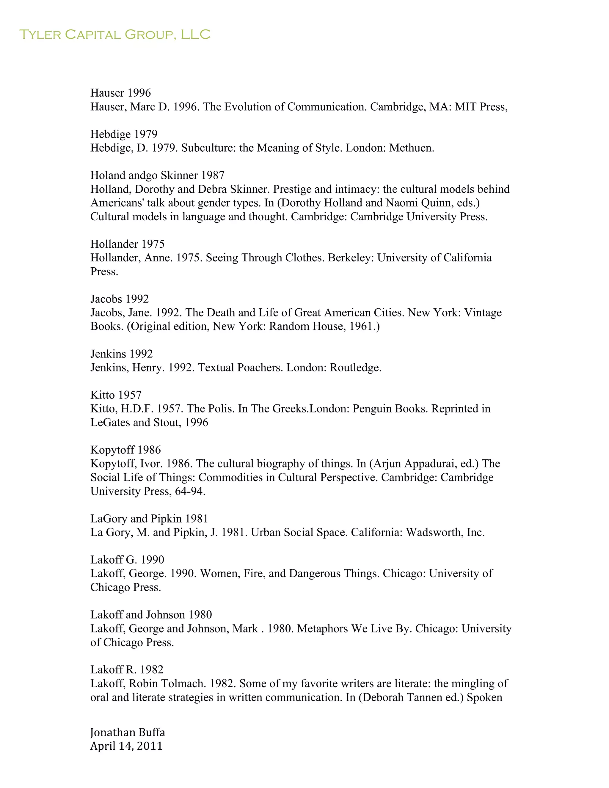 Tyler Capital Group, LLC
Jonathan	
  Buffa	
  
April	
  14,	
  2011	
  
	
  
	
  
	
  
	
  
	
  
Hauser 1996
Hauser, Marc D. 1996. The Evolution of Communication. Cambridge, MA: MIT Press,
	
  
Hebdige 1979
Hebdige, D. 1979. Subculture: the Meaning of Style. London: Methuen.
	
  
Holand andgo Skinner 1987
Holland, Dorothy and Debra Skinner. Prestige and intimacy: the cultural models behind
Americans' talk about gender types. In (Dorothy Holland and Naomi Quinn, eds.)
Cultural models in language and thought. Cambridge: Cambridge University Press.
	
  
Hollander 1975
Hollander, Anne. 1975. Seeing Through Clothes. Berkeley: University of California
Press.
	
  
Jacobs 1992
Jacobs, Jane. 1992. The Death and Life of Great American Cities. New York: Vintage
Books. (Original edition, New York: Random House, 1961.)
	
  
Jenkins 1992
Jenkins, Henry. 1992. Textual Poachers. London: Routledge.
	
  
Kitto 1957
Kitto, H.D.F. 1957. The Polis. In The Greeks.London: Penguin Books. Reprinted in
LeGates and Stout, 1996
	
  
Kopytoff 1986
Kopytoff, Ivor. 1986. The cultural biography of things. In (Arjun Appadurai, ed.) The
Social Life of Things: Commodities in Cultural Perspective. Cambridge: Cambridge
University Press, 64-94.
	
  
LaGory and Pipkin 1981
La Gory, M. and Pipkin, J. 1981. Urban Social Space. California: Wadsworth, Inc.
	
  
Lakoff G. 1990
Lakoff, George. 1990. Women, Fire, and Dangerous Things. Chicago: University of
Chicago Press.
	
  
Lakoff and Johnson 1980
Lakoff, George and Johnson, Mark . 1980. Metaphors We Live By. Chicago: University
of Chicago Press.
	
  
Lakoff R. 1982
Lakoff, Robin Tolmach. 1982. Some of my favorite writers are literate: the mingling of
oral and literate strategies in written communication. In (Deborah Tannen ed.) Spoken
 