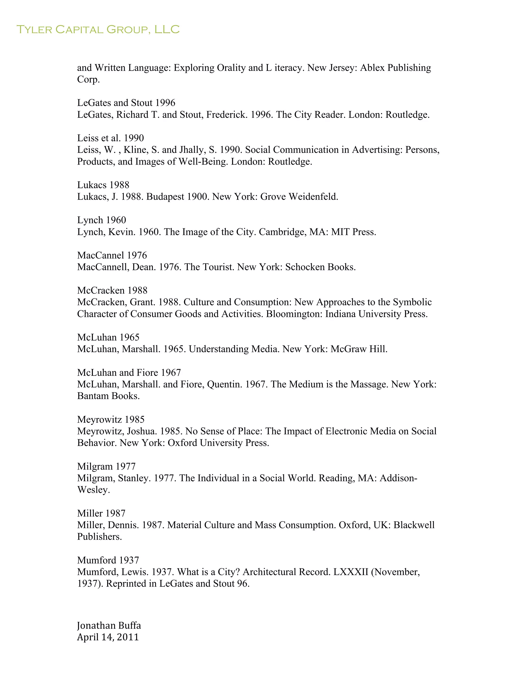 Tyler Capital Group, LLC
Jonathan	
  Buffa	
  
April	
  14,	
  2011	
  
	
  
	
  
	
  
	
  
and Written Language: Exploring Orality and L iteracy. New Jersey: Ablex Publishing
Corp.
	
  
LeGates and Stout 1996
LeGates, Richard T. and Stout, Frederick. 1996. The City Reader. London: Routledge.
	
  
Leiss et al. 1990
Leiss, W. , Kline, S. and Jhally, S. 1990. Social Communication in Advertising: Persons,
Products, and Images of Well-Being. London: Routledge.
	
  
Lukacs 1988
Lukacs, J. 1988. Budapest 1900. New York: Grove Weidenfeld.
	
  
Lynch 1960
Lynch, Kevin. 1960. The Image of the City. Cambridge, MA: MIT Press.
	
  
MacCannel 1976
MacCannell, Dean. 1976. The Tourist. New York: Schocken Books.
	
  
McCracken 1988
McCracken, Grant. 1988. Culture and Consumption: New Approaches to the Symbolic
Character of Consumer Goods and Activities. Bloomington: Indiana University Press.
	
  
McLuhan 1965
McLuhan, Marshall. 1965. Understanding Media. New York: McGraw Hill.
	
  
McLuhan and Fiore 1967
McLuhan, Marshall. and Fiore, Quentin. 1967. The Medium is the Massage. New York:
Bantam Books.
	
  
Meyrowitz 1985
Meyrowitz, Joshua. 1985. No Sense of Place: The Impact of Electronic Media on Social
Behavior. New York: Oxford University Press.
	
  
Milgram 1977
Milgram, Stanley. 1977. The Individual in a Social World. Reading, MA: Addison-
Wesley.
	
  
Miller 1987
Miller, Dennis. 1987. Material Culture and Mass Consumption. Oxford, UK: Blackwell
Publishers.
	
  
Mumford 1937
Mumford, Lewis. 1937. What is a City? Architectural Record. LXXXII (November,
1937). Reprinted in LeGates and Stout 96.
 