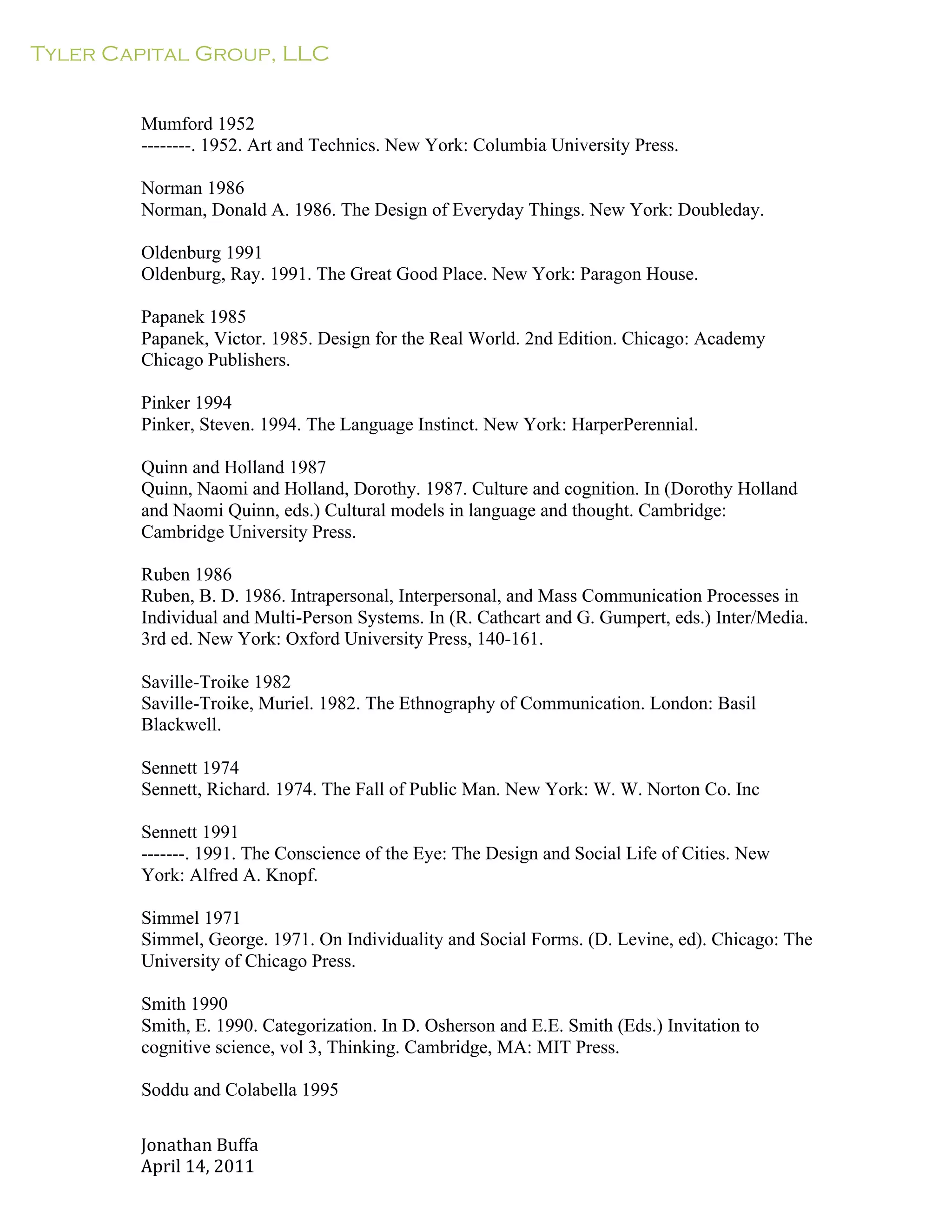 Tyler Capital Group, LLC
Jonathan	
  Buffa	
  
April	
  14,	
  2011	
  
	
  
	
  
	
  
	
  
Mumford 1952
--------. 1952. Art and Technics. New York: Columbia University Press.
	
  
Norman 1986
Norman, Donald A. 1986. The Design of Everyday Things. New York: Doubleday.
	
  
Oldenburg 1991
Oldenburg, Ray. 1991. The Great Good Place. New York: Paragon House.
	
  
Papanek 1985
Papanek, Victor. 1985. Design for the Real World. 2nd Edition. Chicago: Academy
Chicago Publishers.
	
  
Pinker 1994
Pinker, Steven. 1994. The Language Instinct. New York: HarperPerennial.
	
  
Quinn and Holland 1987
Quinn, Naomi and Holland, Dorothy. 1987. Culture and cognition. In (Dorothy Holland
and Naomi Quinn, eds.) Cultural models in language and thought. Cambridge:
Cambridge University Press.
	
  
Ruben 1986
Ruben, B. D. 1986. Intrapersonal, Interpersonal, and Mass Communication Processes in
Individual and Multi-Person Systems. In (R. Cathcart and G. Gumpert, eds.) Inter/Media.
3rd ed. New York: Oxford University Press, 140-161.
	
  
Saville-Troike 1982
Saville-Troike, Muriel. 1982. The Ethnography of Communication. London: Basil
Blackwell.
	
  
Sennett 1974
Sennett, Richard. 1974. The Fall of Public Man. New York: W. W. Norton Co. Inc
	
  
Sennett 1991
-------. 1991. The Conscience of the Eye: The Design and Social Life of Cities. New
York: Alfred A. Knopf.
	
  
Simmel 1971
Simmel, George. 1971. On Individuality and Social Forms. (D. Levine, ed). Chicago: The
University of Chicago Press.
	
  
Smith 1990
Smith, E. 1990. Categorization. In D. Osherson and E.E. Smith (Eds.) Invitation to
cognitive science, vol 3, Thinking. Cambridge, MA: MIT Press.
	
  
Soddu and Colabella 1995
 