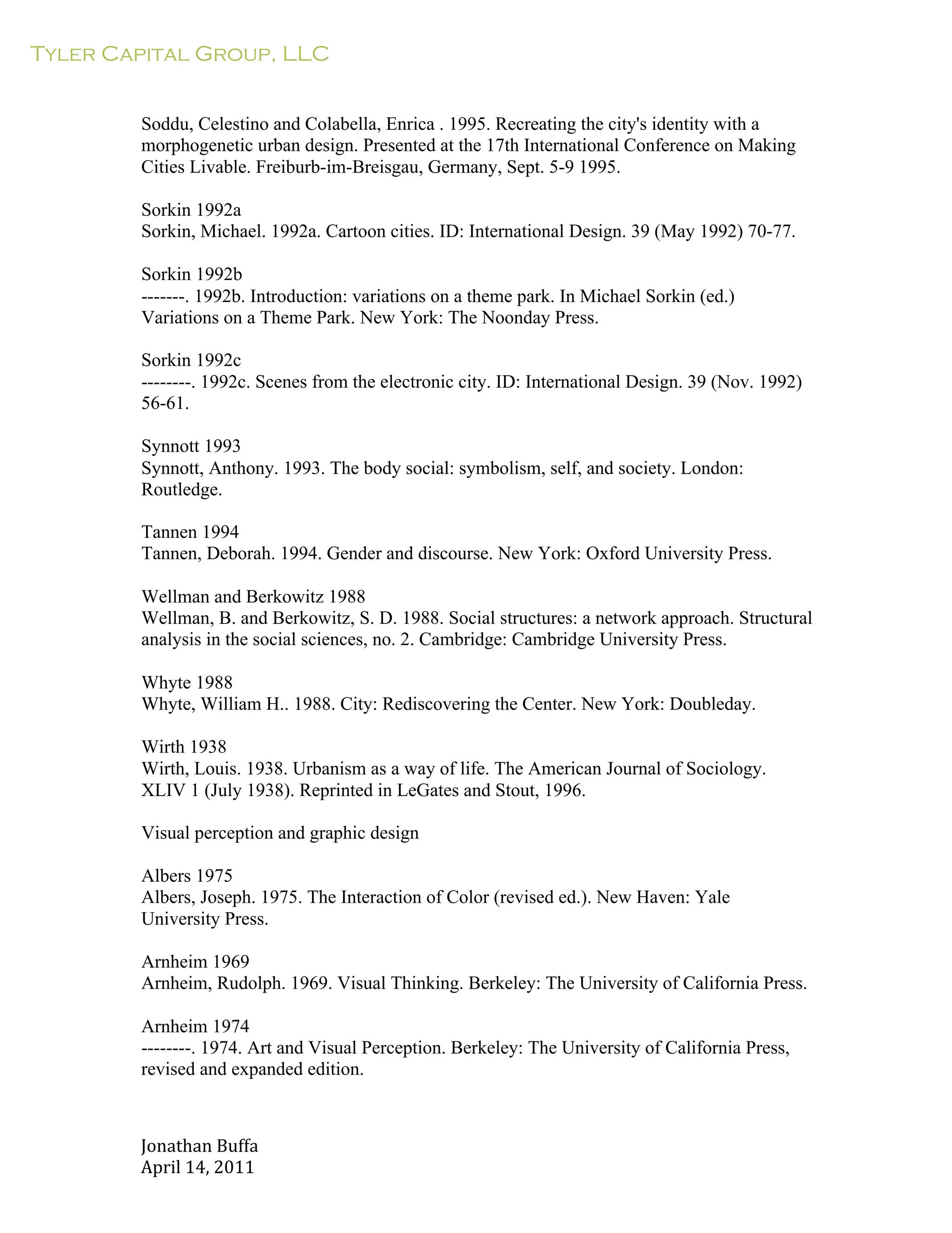 Tyler Capital Group, LLC
Jonathan	
  Buffa	
  
April	
  14,	
  2011	
  
	
  
	
  
	
  
	
  
Soddu, Celestino and Colabella, Enrica . 1995. Recreating the city's identity with a
morphogenetic urban design. Presented at the 17th International Conference on Making
Cities Livable. Freiburb-im-Breisgau, Germany, Sept. 5-9 1995.
	
  
Sorkin 1992a
Sorkin, Michael. 1992a. Cartoon cities. ID: International Design. 39 (May 1992) 70-77.
	
  
Sorkin 1992b
-------. 1992b. Introduction: variations on a theme park. In Michael Sorkin (ed.)
Variations on a Theme Park. New York: The Noonday Press.
	
  
Sorkin 1992c
--------. 1992c. Scenes from the electronic city. ID: International Design. 39 (Nov. 1992)
56-61.
	
  
Synnott 1993
Synnott, Anthony. 1993. The body social: symbolism, self, and society. London:
Routledge.
	
  
Tannen 1994
Tannen, Deborah. 1994. Gender and discourse. New York: Oxford University Press.
	
  
Wellman and Berkowitz 1988
Wellman, B. and Berkowitz, S. D. 1988. Social structures: a network approach. Structural
analysis in the social sciences, no. 2. Cambridge: Cambridge University Press.
	
  
Whyte 1988
Whyte, William H.. 1988. City: Rediscovering the Center. New York: Doubleday.
	
  
Wirth 1938
Wirth, Louis. 1938. Urbanism as a way of life. The American Journal of Sociology.
XLIV 1 (July 1938). Reprinted in LeGates and Stout, 1996.
	
  
Visual perception and graphic design
	
  
Albers 1975
Albers, Joseph. 1975. The Interaction of Color (revised ed.). New Haven: Yale
University Press.
	
  
Arnheim 1969
Arnheim, Rudolph. 1969. Visual Thinking. Berkeley: The University of California Press.
	
  
Arnheim 1974
--------. 1974. Art and Visual Perception. Berkeley: The University of California Press,
revised and expanded edition.
 